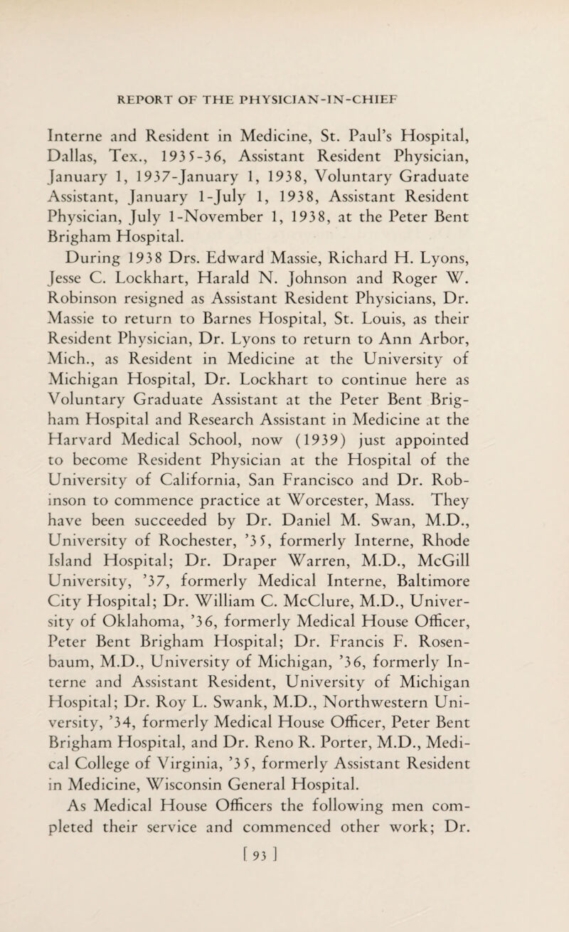 Interne and Resident in Medicine, St. Paul’s Hospital, Dallas, Tex., 193 5-36, Assistant Resident Physician, January 1, 1937-January 1, 1938, Voluntary Graduate Assistant, January 1-July 1, 193 8, Assistant Resident Physician, July 1-November 1, 193 8, at the Peter Bent Brigham Hospital. During 193 8 Drs. Edward Massie, Richard H. Lyons, Jesse C. Lockhart, Harald N. Johnson and Roger W. Robinson resigned as Assistant Resident Physicians, Dr. Massie to return to Barnes Hospital, St. Louis, as their Resident Physician, Dr. Lyons to return to Ann Arbor, Mich ., as Resident in Medicine at the University of Michigan Hospital, Dr. Lockhart to continue here as Voluntary Graduate Assistant at the Peter Bent Brig¬ ham Hospital and Research Assistant in Medicine at the Harvard Medical School, now (1939) just appointed to become Resident Physician at the Hospital of the University of California, San Lrancisco and Dr. Rob¬ inson to commence practice at Worcester, Mass. They have been succeeded by Dr. Daniel M. Swan, M.D., University of Rochester, ’3 5, formerly Interne, Rhode Island Hospital; Dr. Draper Warren, M.D., McGill University, ’37, formerly Medical Interne, Baltimore City Hospital; Dr. William C. McClure, M.D., Univer¬ sity of Oklahoma, ’36, formerly Medical House Officer, Peter Bent Brigham Hospital; Dr. Lrancis L. Rosen¬ baum, M.D., University of Michigan, ’36, formerly In¬ terne and Assistant Resident, University of Michigan Hospital; Dr. Roy L. Swank, M.D., Northwestern Uni¬ versity, ’34, formerly Medical House Officer, Peter Bent Brigham Hospital, and Dr. Reno R. Porter, M.D., Medi¬ cal College of Virginia, ’3 5, formerly Assistant Resident in Medicine, Wisconsin General Hospital. As Medical House Officers the following men com¬ pleted their service and commenced other work; Dr. [93 ]