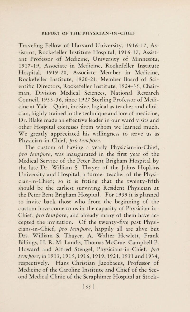 Traveling Fellow of Harvard University, 1916-17, As¬ sistant, Rockefeller Institute Hospital, 1916-17, Assist¬ ant Professor of Medicine, University of Minnesota, 1917-19, Associate in Medicine, Rockefeller Institute Hospital, 1919-20, Associate Member in Medicine, Rockefeller Institute, 1920-21, Member Board of Sci¬ entific Directors, Rockefeller Institute, 1924-3 5, Chair¬ man, Division Medical Sciences, National Research Council, 193 3-3 6, since 1927 Sterling Professor of Medi¬ cine at Yale. Quiet, incisive, logical as teacher and clini¬ cian, highly trained in the technique and lore of medicine, Dr. Blake made an effective leader in our ward visits and other Hospital exercises from whom we learned much. We greatly appreciated his willingness to serve us as Physician-in-Chief, pro tempore. The custom of having a yearly Physician-in-Chief, pro tempore, was inaugurated in the first year of the Medical Service of the Peter Bent Brigham Hospital by the late Dr. William S. Thayer of the Johns Hopkins University and Hospital, a former teacher of the Physi¬ cian-in-Chief; so it is fitting that the twenty-fifth should be the earliest surviving Resident Physician at the Peter Bent Brigham Hospital. For 1939 it is planned to invite back those who from the beginning of the custom have come to us in the capacity of Physician-in- Chief, pro tempore, and already many of them have ac¬ cepted the invitation. Of the twenty-five past Physi- cians-in-Chief, pro tempore, happily all are alive but Drs. William S. Thayer, A. Walter Hewlett, Frank Billings, H. R. M. Landis, Thomas McCrae, Campbell P. Howard and Alfred Stengel, Physicians-in-Chief, pro tempore, in 1913, 1915, 1916, 1919, 1921, 1931 and 1934, respectively. Hans Christian Jacobaeus, Professor of Medicine of the Caroline Institute and Chief of the Sec¬ ond Medical Clinic of the Seraphimer Hospital at Stock-