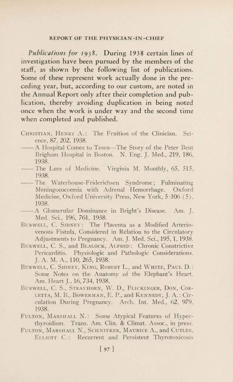 Publications for 1938. During 1938 certain lines of investigation have been pursued by the members of the staff, as shown by the following list of publications. Some of these represent work actually done in the pre¬ ceding year, but, according to our custom, are noted in the Annual Report only after their completion and pub¬ lication, thereby avoiding duplication in being noted once when the work is under way and the second time when completed and published. Christian, Henry A.: The Fruition of the Clinician. Sci¬ ence, 87, 202, 1938. -A Hospital Comes to Town—The Story of the Peter Bent Brigham Hospital in Boston. N. Eng. J. Med., 219, 186, 1938. -The Lure of Medicine. Virginia M. Monthly, 65, 515, 1938. -The Waterhouse-Friderichsen Syndrome; Fulminating Meningococcemia with Adrenal Hemorrhage. Oxford Medicine, Oxford University Press, New York, 5 :106 (5), 1938. -A Glomerular Dominance in Bright’s Disease. Am. [. Med. Sci., 196, 761, 1938. Burwell, C. Sidney : The Placenta as a Modified Arterio¬ venous Fistula, Considered in Relation to the Circulatory Adjustments to Pregnancy. Am. J. Med. Sci., 195, 1, 1938. Burwell, C. S., and Blalock, Alfred : Chronic Constrictive Pericarditis. Physiologic and Pathologic Considerations. J. A. M. A., 110, 265, 1938. Burwell, C. Sidney, King, Robert L., and White, Paul D.;: Some Notes on the Anatomy of the Elephant’s Heart. Am. Heart J., 16, 734, 1938. Burwell, C. S., Strayhorn, W. D., Flicicinger, Don, Cor- letta, M. B., Bowerman, E. P., and Kennedy, J. A.: Cir¬ culation During Pregnancy. Arch. Int. Med., 62, 979, 1938. Fulton, Marshall N.: Some Atypical Features of Hyper¬ thyroidism. Trans. Am. Clin. & Climat. Assoc., in press. Fulton, Marshall N., Schnitker, Maurice A., and Cutler, Elliott C.: Recurrent and Persistent Thyrotoxicosis