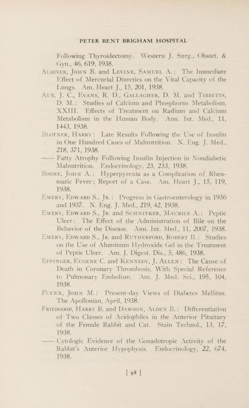 Following Thyroidectomy. W estern J. Surg.. ()bstet. & Gyn., 46, 619, 1938. Ai.sever, John B. and Levine, Samuel A.: The Immediate Effect of Mercurial Diuretics on the Vital Capacity of the Lungs. Am. Heart J., 15, 201, 1938. Aub. J. C., IA a ns, K. D.. ( Iallagh er, D. M. and Tibbetts, I). M.: Studies of Calcium and Phosphorus Metabolism. XXIII. Effects of Treatment on Radium and Calcium Metabolism in the Human Body. Ann. Int. Med., 11, 1443, 1938. Blotner, Harry: Late Results Following the Cse of Insulin in One Hundred Cases of Malnutrition. X. Eng. |. Med., 218, 371, 1938. Fatty Atrophy Following Insulin Injection in Xondiabetic Malnutrition. Endocrinology, 23, 233, 1938. Boone, John A.: Hyperpyrexia as a Complication of Rheu¬ matic Fever; Report of a Case. Am. Heart J., 15, 119, 1938. Emery, Edward S., Jr. : Progress in Gastroenterology in 1936 and 1937. N. Eng. J. Med., 219, 42, 1938. Emery, Edward S., Jr. and Schnitker, Maurice A.: Peptic Ulcer: 4 he Effect of the Administration of Bile on the Behavior of the Disease. Ann. Int. Med., 11, 2007, 1938. Emery, Edward S., Jr. and Rutherford, Robert B.: Studies on the Use of Aluminum Hydroxide (iel in the Treatment of Peptic Ulcer. Am. J. Digest. Dis., 5, 486, 1938. Eppinger, Eugene C. and Kennedy, J. Allen: The Cause of Death in Coronary Thrombosis. W ith Special Reference to Pulmonary Embolism. Am. I. Med. Sci., 195, 104, 1938. Flynn, John M.: Present-day Views of Diabetes Mellitus. The Apollonian, April, 1938. Friedgood, Harry B. and Dawson, Alden IT: Differentiation of Two Classes of Acidophiles in the Anterior Pituitary of the Female Rabbit and C at. Stain Teehnol., 13, 17, 1938. -Cytologic Evidence of the (lonadotropic Activity of the Rabbit’s Anterior Hvpophvsis. Endocrinologv, 22, 674. 1938.