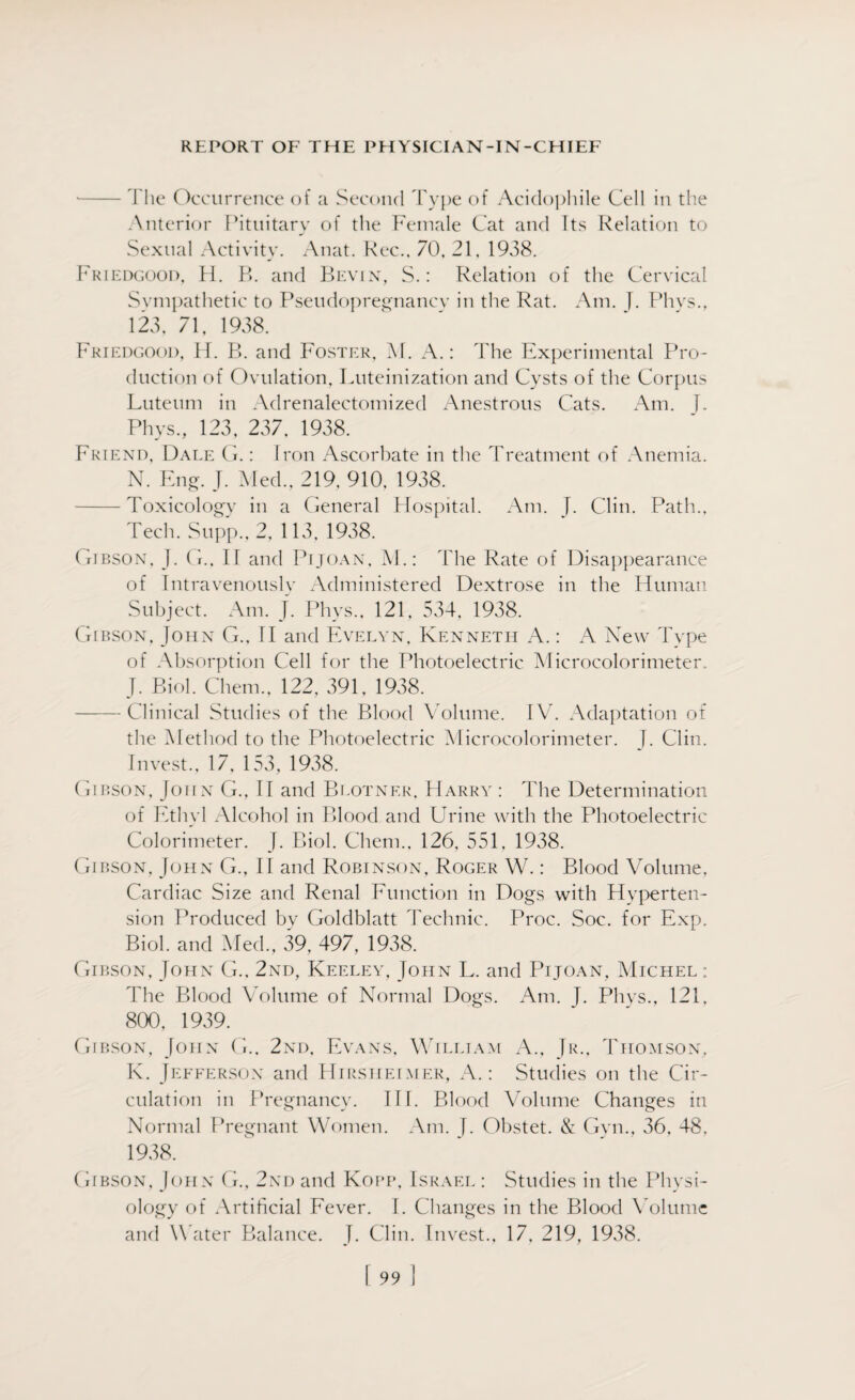 -The Occurrence of a Second Type of Aciclophile Cell in the Anterior Pituitary of the Female Cat and Its Relation to Sexual Activity. Anat. Rec., 70, 21, 1938. Friedgood, H. R. and Bevin, S.: Relation of the Cervical Sympathetic to Pseudopregnancy in the Rat. Am. J. Phys., 123, 71, 1938. Friedgood, H. B. and Foster, M. A.: The Experimental Pro¬ duction of Ovulation, Luteinization and Cysts of the Corpus Luteum in Adrenalectomized Anestrous Cats. Am. J. Phys., 123, 237, 1938. Friend, Dale G.: Iron Ascorbate in the Treatment of Anemia. N. Eng. J. Med., 219, 910, 1938. -Toxicology in a General Hospital. Am. J. Clin. Path., Tech. Supp.,2, 113, 1938. Gibson, J. G.. II and Pijoan, M.: The Rate of Disappearance of Intravenously Administered Dextrose in the Human Subject. Am. J. Phys., 121, 534, 1938. Gibson. John G., II and Evelyn, Kenneth A.: A New Type of Absorption Cell for the Photoelectric Microcolorimeter. J. Biol. Chem., 122, 391, 1938. -Clinical Studies of the Blood Volume. IV. Adaptation of the Method to the Photoelectric Microcolorimeter. J. Clin. Invest., 17, 153, 1938. Gibson, John G., II and Blotner, Harry : The Determination of Ethyl Alcohol in Blood and Urine with the Photoelectric Colorimeter. J. Biol. Chem., 126, 551, 1938. Gibson, John G., II and Robinson, Roger W.: Blood Volume, Cardiac Size and Renal Function in Dogs with Hyperten¬ sion Produced by Goldblatt Technic. Proc. Soc. for Exp. Biol, and Med., 39, 497, 1938. Gibson, John G., 2nd, Keeley, John L. and Pijoan, Michel: The Blood Volume of Normal Dogs. Am. J. Phys., 121, 800, 1939. Gibson, John G.. 2nd, Evans, William A., Jr., Thomson, K. Jefferson and Hirsheimer, A.: Studies on the Cir¬ culation in Pregnancy. III. Blood Volume Changes in Normal Pregnant Women. Am. J. Obstet. & Gyn., 36, 48, 1938. Gibson, John G., 2nd and Kopp, Israel : Studies in the Physi¬ ology of Artificial Fever. I. Changes in the Blood Volume and Water Balance. J. Clin. Invest., 17, 219, 1938.