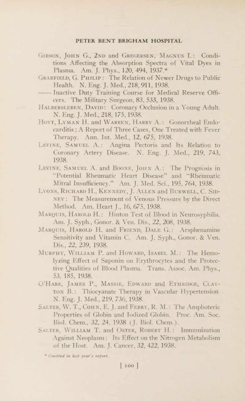 Gibson, John G., 2nd and Gregersen, Magnus T.: Condi¬ tions Affecting the Absorption Spectra of Vital Dyes in Plasma. Am. J. Phys., 120, 494, 1937.* ( tkap.fiei.d, G. Philip : The Relation of Newer Drugs to Public Health. N. Eng. J. Med., 218, 911, 1938. -Inactive Duty d raining Course for Medical Reserve Offi¬ cers. The Military Surgeon, S3. 533. 1938. Halbersleben, David: Coronary Occlusion in a Young Adult. N. Eng. J. Med., 218, 175, 1938. Hoyt, Lyman H. and Warren, Harry A.: Gonorrheal Endo¬ carditis ; A Report of Three Cases, One Treated with Fever Therapy. Ann. Int. Med., 12, 675, 1938. Levine, Samuel A.: Angina Pectoris and Its Relation to Coronary Artery Disease. N. Eng. J. Med., 219, 743, 1938. Levine. Samuel A. and Boone, John A.: The Prognosis in “Potential Rheumatic Heart Disease” and “Rheumatic Mitral Insufficiency.” Am. J. Med. Sci., 195, 764, 1938. Lyons, Richard H., Kennedy, J. Allen and Burwell, C. Sid¬ ney : The Measurement of V enous Pressure by the Direct Method. Am. Heart J., 16, 675, 1938. Marquis, Harold H.: Hinton l est of Blood in Neurosyphilis. Am. J. Svph., Gonor. & Yen. Dis., 22, 208, 1938. Marquis, Harold H. and Friend, Dale G.: Arsphenamine Sensitivity and Vitamin C. Am. J. Syph., Gonor. & Ven. Dis., 22, 239, 1938. Murphy, William P. and Howard, Isabel VI.: The Hemo- lyzing Effect of Saponin on Erythrocytes and the Protec¬ tive Qualities of Blood Plasma. Trans. Assoc. Am. Phys., 53. 185, 1938. O’Hare, James P., Massie, Edward and Ethridge, Clay¬ ton B.: Thiocyanate Therapy in V ascular Hvpertension X. Eng. J. Med., 219, 736,1938. Salter, VV. T., Cohn, E. J. and Ferry, R. M.: The Amphoteric Properties of Globin and Iodized Globin. Proc. Am. Soc. Biol. Chern., 32, 24, 1938 (J. Biol. Chem.). Salter, W illiam T. and Oster, Robert II.: Immunization Against Neoplasm: Its Effect on the Nitrogen Metabolism of the Host. Am. J. Cancer, 32, 422, 1938. * Omitted in last year's report.