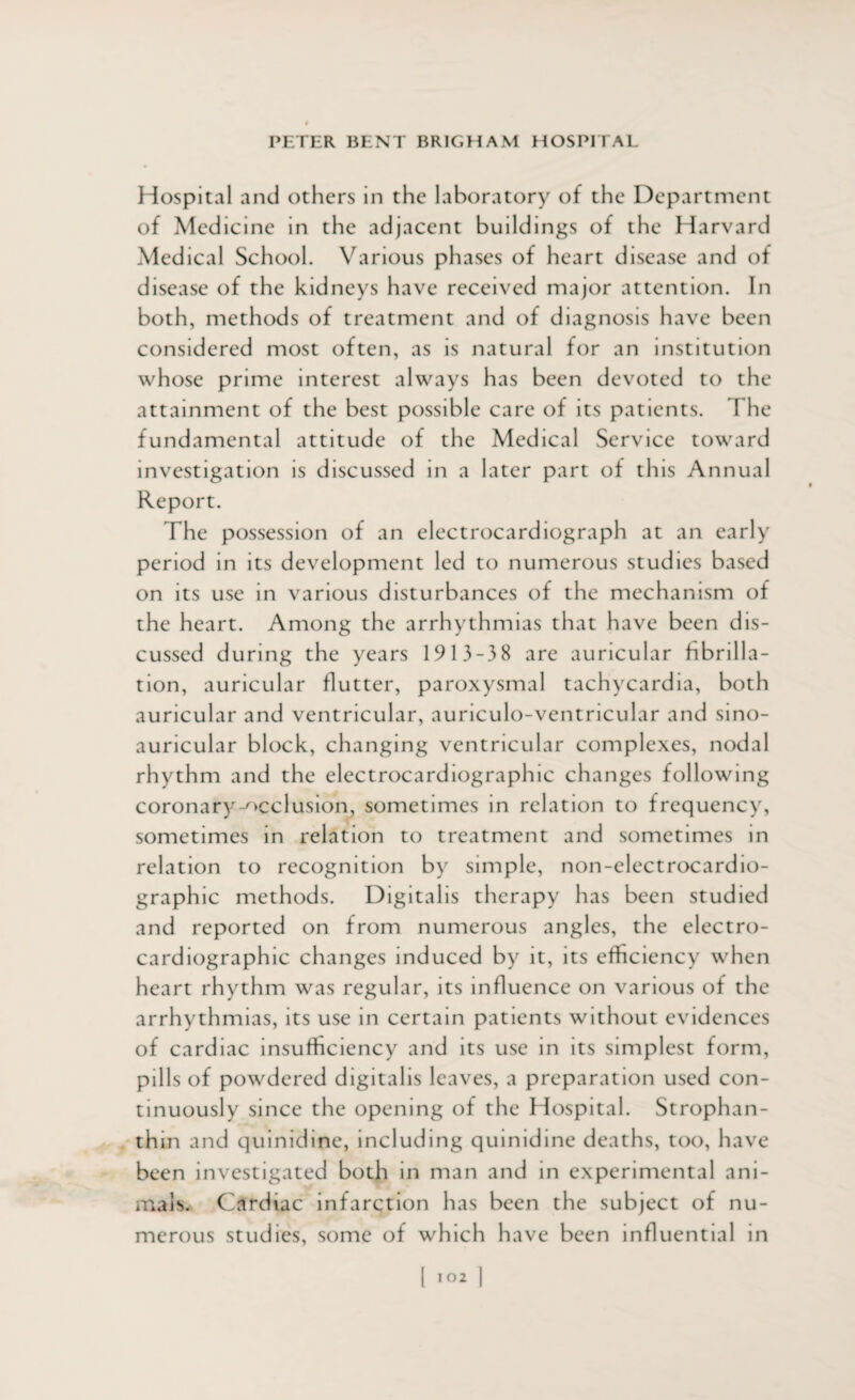 Hospital and others in the laboratory of the Department of Medicine in the adjacent buildings of the Harvard Medical School. Various phases of heart disease and of disease of the kidneys have received major attention. In both, methods of treatment and of diagnosis have been considered most often, as is natural for an institution whose prime interest always has been devoted to the attainment of the best possible care of its patients. The fundamental attitude of the Medical Service toward investigation is discussed in a later part of this Annual Report. The possession of an electrocardiograph at an early period in its development led to numerous studies based on its use in various disturbances of the mechanism of the heart. Among the arrhythmias that have been dis¬ cussed during the years 1913-3 8 are auricular fibrilla¬ tion, auricular flutter, paroxysmal tachycardia, both auricular and ventricular, auriculo-ventricular and sino- auricular block, changing ventricular complexes, nodal rhythm and the electrocardiographic changes following coronary-occlusion, sometimes in relation to frequency, sometimes in relation to treatment and sometimes in relation to recognition by simple, non-electrocardio- graphic methods. Digitalis therapy has been studied and reported on from numerous angles, the electro¬ cardiographic changes induced by it, its efficiency when heart rhythm was regular, its influence on various of the arrhythmias, its use in certain patients without evidences of cardiac insufficiency and its use in its simplest form, pills of powdered digitalis leaves, a preparation used con¬ tinuously since the opening of the Hospital. Strophan- thin and quinidine, including quinidine deaths, too, have been investigated both in man and in experimental ani¬ mals. Cardiac infarction has been the subject of nu¬ merous studies, some of which have been influential in