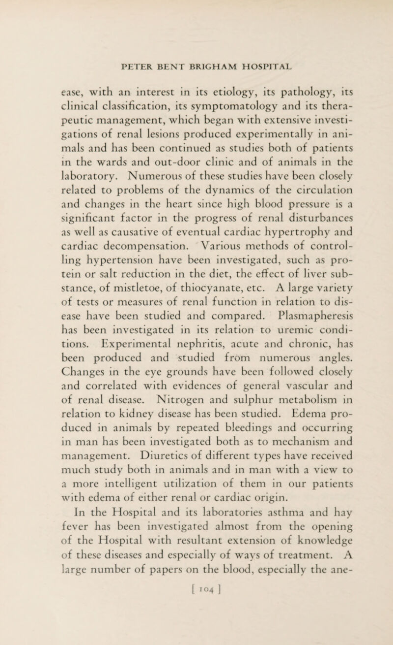 ease, with an interest in its etiology, its pathology, its clinical classification, its symptomatology and its thera¬ peutic management, which began with extensive investi¬ gations of renal lesions produced experimentally in ani¬ mals and has been continued as studies both of patients in the wards and out-door clinic and of animals in the laboratory. Numerous of these studies have been closely related to problems of the dynamics of the circulation and changes in the heart since high blood pressure is a significant factor in the progress of renal disturbances as well as causative of eventual cardiac hypertrophy and cardiac decompensation. Various methods of control¬ ling hypertension have been investigated, such as pro¬ tein or salt reduction in the diet, the effect of liver sub¬ stance, of mistletoe, of thiocyanate, etc. A large variety of tests or measures of renal function in relation to dis¬ ease have been studied and compared. Plasmapheresis has been investigated in its relation to uremic condi¬ tions. Experimental nephritis, acute and chronic, has been produced and studied from numerous angles. Changes in the eye grounds have been followed closely and correlated with evidences of general vascular and of renal disease. Nitrogen and sulphur metabolism in relation to kidney disease has been studied. Edema pro¬ duced in animals by repeated bleedings and occurring in man has been investigated both as to mechanism and management. Diuretics of different types have received much study both in animals and in man with a view to a more intelligent utilization of them in our patients with edema of either renal or cardiac origin. In the Hospital and its laboratories asthma and hay fever has been investigated almost from the opening of the Hospital with resultant extension of knowledge of these diseases and especially of ways of treatment. A large number of papers on the blood, especially the ane-