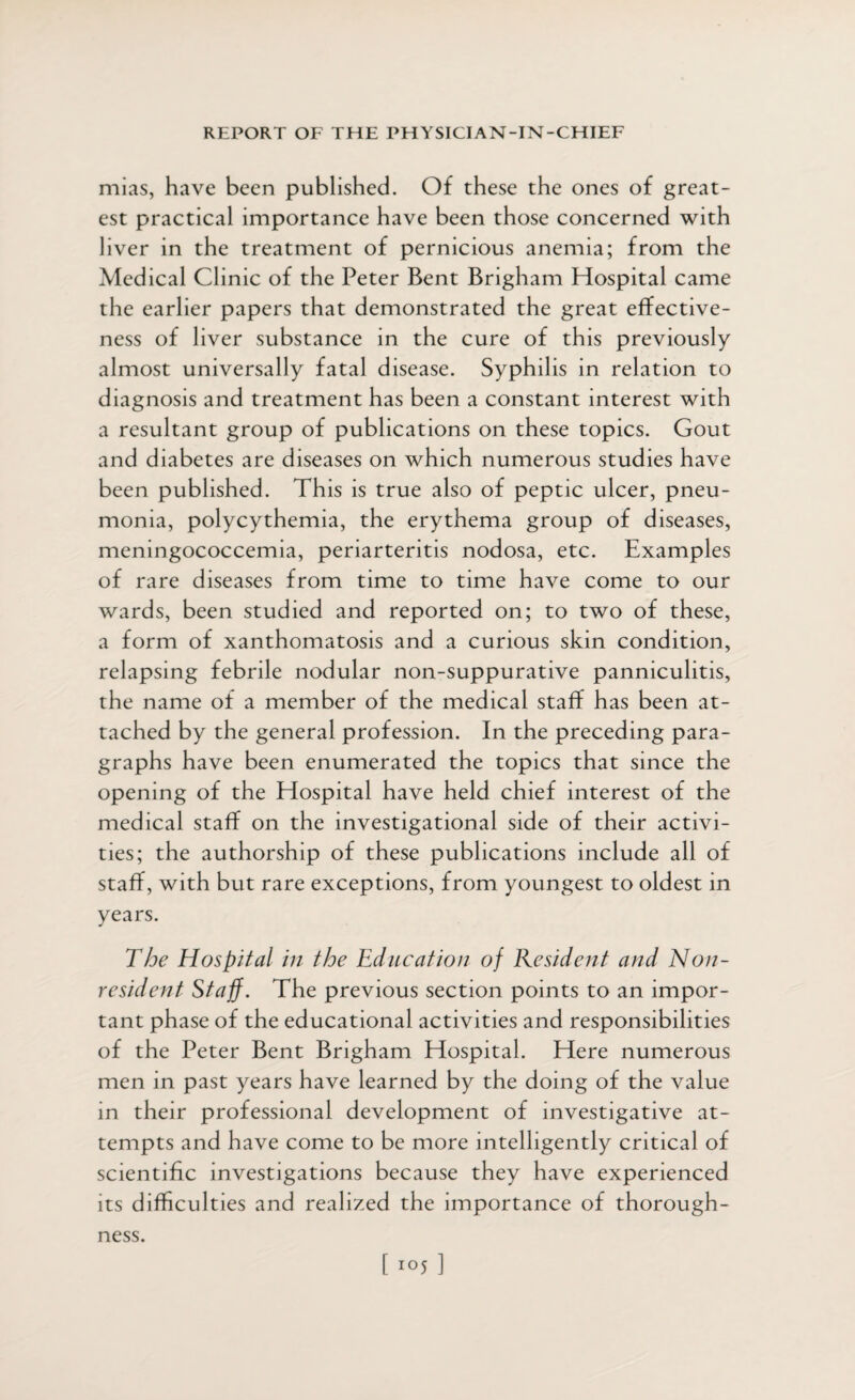 mias, have been published. Of these the ones of great¬ est practical importance have been those concerned with liver in the treatment of pernicious anemia; from the Medical Clinic of the Peter Bent Brigham Hospital came the earlier papers that demonstrated the great effective¬ ness of liver substance in the cure of this previously almost universally fatal disease. Syphilis in relation to diagnosis and treatment has been a constant interest with a resultant group of publications on these topics. Gout and diabetes are diseases on which numerous studies have been published. This is true also of peptic ulcer, pneu¬ monia, polycythemia, the erythema group of diseases, meningococcemia, periarteritis nodosa, etc. Examples of rare diseases from time to time have come to our wards, been studied and reported on; to two of these, a form of xanthomatosis and a curious skin condition, relapsing febrile nodular non-suppurative panniculitis, the name of a member of the medical staff has been at¬ tached by the general profession. In the preceding para¬ graphs have been enumerated the topics that since the opening of the Hospital have held chief interest of the medical staff on the investigational side of their activi¬ ties; the authorship of these publications include all of staff, with but rare exceptions, from youngest to oldest in years. The Hospital in the Education of Resident and Non¬ resident Staff. The previous section points to an impor¬ tant phase of the educational activities and responsibilities of the Peter Bent Brigham Hospital. Here numerous men in past years have learned by the doing of the value in their professional development of investigative at¬ tempts and have come to be more intelligently critical of scientific investigations because they have experienced its difficulties and realized the importance of thorough¬ ness.