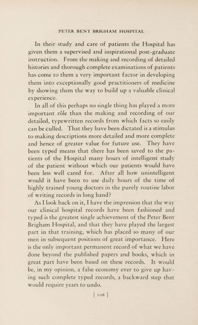 In their study and care of patients the Hospital has given them a supervised and inspirational post-graduate instruction. From the making and recording of detailed histories and thorough complete examinations of patients has come to them a very important factor in developing them into exceptionally good practitioners of medicine by showing them the way to build up a valuable clinical experience. In all of this perhaps no single thing has played a more important role than the making and recording of our detailed, typewritten records from which facts so easily can be culled. That they have been dictated is a stimulus to making descriptions more detailed and more complete and hence of greater value for future use. They have been typed means that there has been saved to the pa¬ tients of the Hospital many hours of intelligent study of the patient without which our patients would have been less well cared for. After all how unintelligent would it have been to use daily hours of the time of highly trained young doctors in the purely routine labor of writing records in long hand? As I look back on it, I have the impression that the way our clinical hospital records have been fashioned and typed is the greatest single achievement of the Peter Bent Brigham Hospital, and that they have played the largest part in that training, which has placed so many of our men in subsequent positions of great importance. Here is the only important permanent record of what we have done beyond the published papers and books, which in great part have been based on these records. It would be, in my opinion, a false economy ever to give up hav¬ ing such complete typed records, a backward step that would require years to undo.