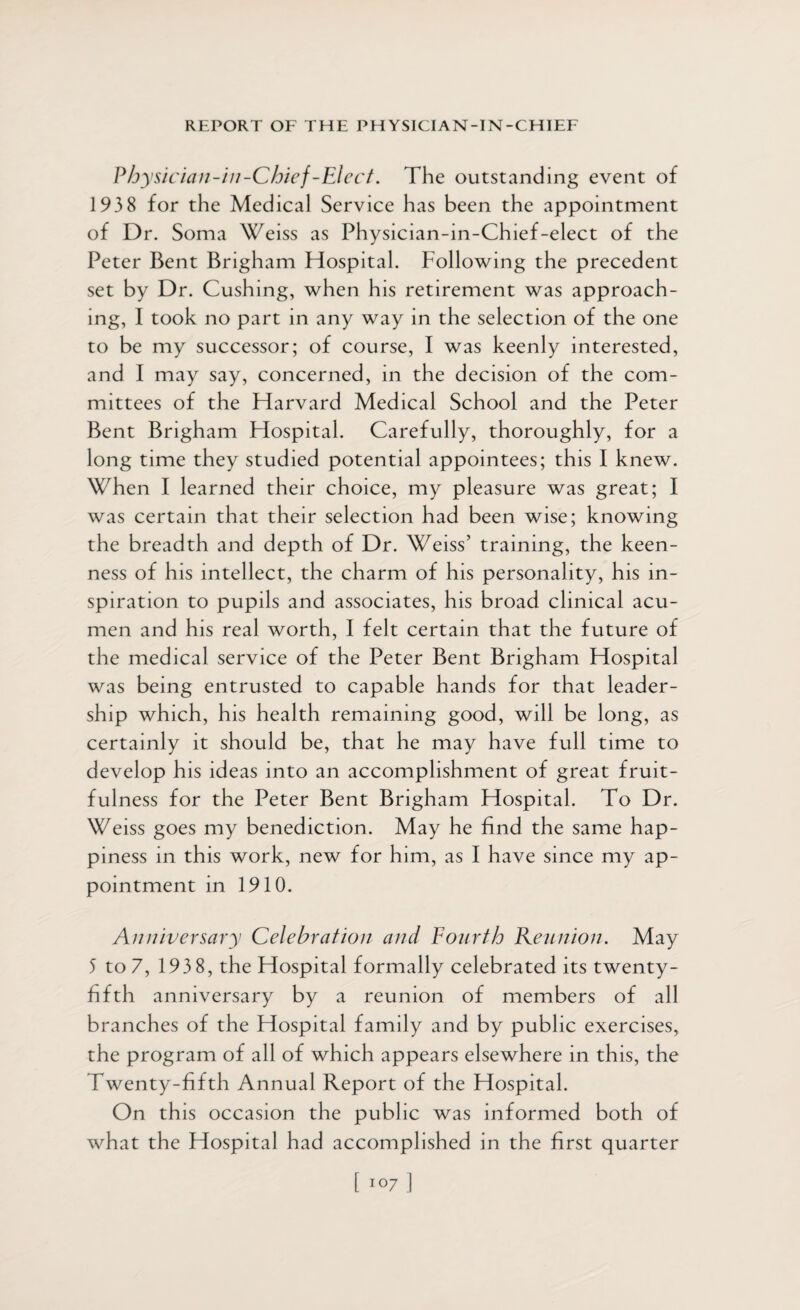 Physician-in-Chief-Elect. The outstanding event of 1938 for the Medical Service has been the appointment of Dr. Soma Weiss as Physician-in-Chief-elect of the Peter Bent Brigham Hospital. Following the precedent set by Dr. Cushing, when his retirement was approach¬ ing, I took no part in any way in the selection of the one to be my successor; of course, I was keenly interested, and I may say, concerned, in the decision of the com¬ mittees of the Harvard Medical School and the Peter Bent Brigham Hospital. Carefully, thoroughly, for a long time they studied potential appointees; this I knew. When I learned their choice, my pleasure was great; I was certain that their selection had been wise; knowing the breadth and depth of Dr. Weiss’ training, the keen¬ ness of his intellect, the charm of his personality, his in¬ spiration to pupils and associates, his broad clinical acu¬ men and his real worth, I felt certain that the future of the medical service of the Peter Bent Brigham Hospital was being entrusted to capable hands for that leader¬ ship which, his health remaining good, will be long, as certainly it should be, that he may have full time to develop his ideas into an accomplishment of great fruit¬ fulness for the Peter Bent Brigham Hospital. To Dr. Weiss goes my benediction. May he find the same hap¬ piness in this work, new for him, as I have since my ap¬ pointment in 1910. Anniversary Celebration and Fourth Reunion. May 5 to 7, 193 8, the Hospital formally celebrated its twenty- fifth anniversary by a reunion of members of all branches of the Hospital family and by public exercises, the program of all of which appears elsewhere in this, the Twenty-fifth Annual Report of the Hospital. On this occasion the public was informed both of what the Hospital had accomplished in the first quarter [ 1 °7 ]