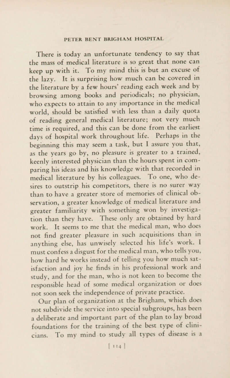 There is today an unfortunate tendency to say that the mass of medical literature is so great that none can keep up with it. To my mind this is but an excuse of the lazy. It is surprising how much can be covered in the literature by a few hours’ reading each week and by browsing among books and periodicals; no physician, who expects to attain to any importance in the medical world, should be satisfied with less than a daily quota of reading general medical literature; not very much time is required, and this can be done from the earliest days of hospital work throughout life. Perhaps in the beginning this may seem a task, but I assure you that, as the years go by, no pleasure is greater to a trained, keenly interested physician than the hours spent in com¬ paring his ideas and his knowledge with that recorded in medical literature by his colleagues. To one, who de¬ sires to outstrip his competitors, there is no surer way than to have a greater store of memories of clinical ob¬ servation, a greater knowledge of medical literature and greater familiarity with something won by investiga¬ tion than they have. These only are obtained by hard work. It seems to me that the medical man, who does not find greater pleasure in such acquisitions than in anything else, has unwisely selected his life’s work. I must confess a disgust for the medical man, who tells you, how hard he works instead of telling you how much sat¬ isfaction and joy he finds in his professional work and study, and for the man, who is not keen to become the responsible head of some medical organization or does not soon seek the independence of private practice. Our plan of organization at the Brigham, which does not subdivide the service into special subgroups, has been a deliberate and important part of the plan to lay broad foundations for the training of the best type of clini- To my mind to study all types of disease is a cians.