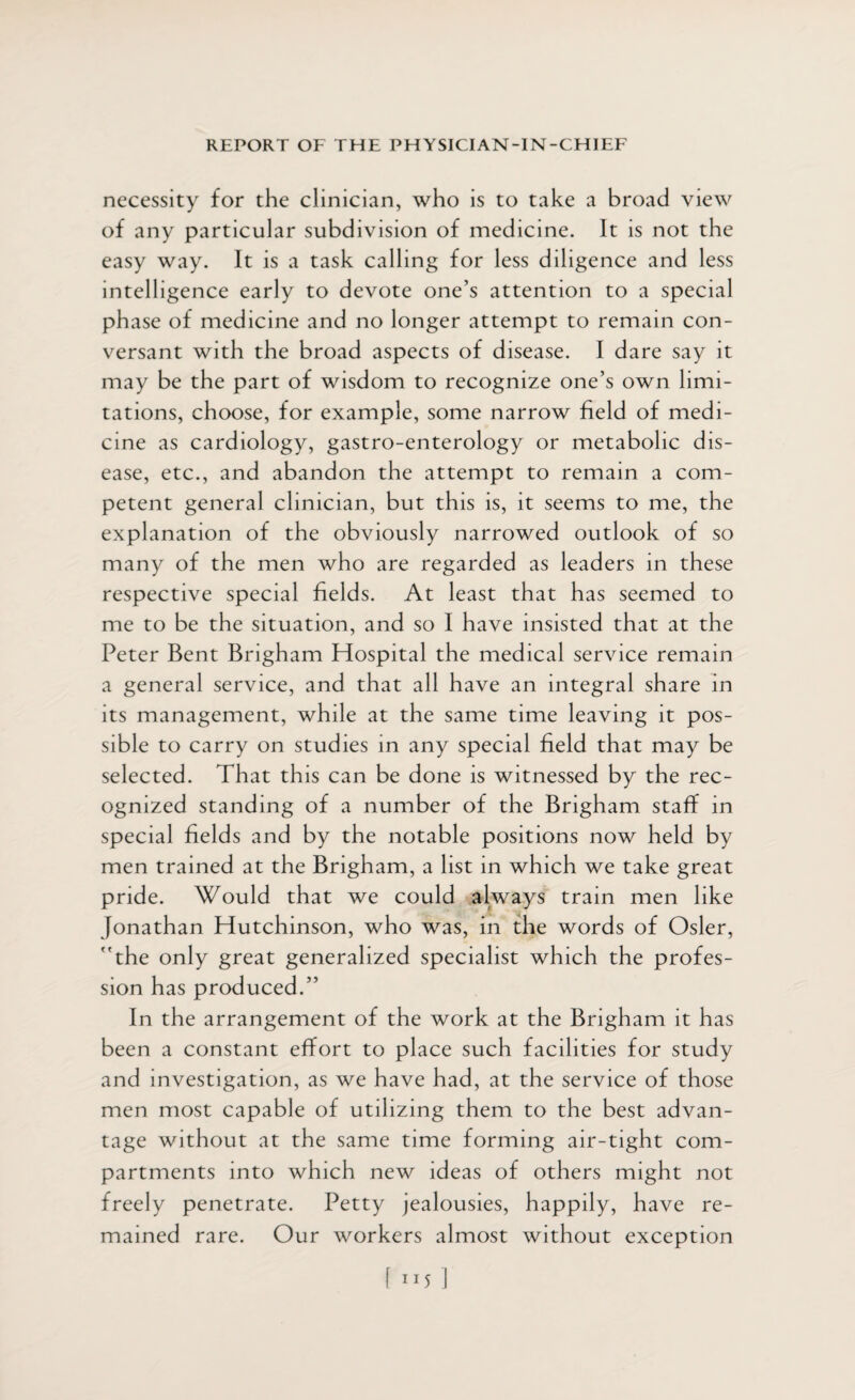 necessity for the clinician, who is to take a broad view of any particular subdivision of medicine. It is not the easy way. It is a task calling for less diligence and less intelligence early to devote one’s attention to a special ph ase of medicine and no longer attempt to remain con¬ versant with the broad aspects of disease. I dare say it may be the part of wisdom to recognize one’s own limi¬ tations, choose, for example, some narrow field of medi¬ cine as cardiology, gastro-enterology or metabolic dis¬ ease, etc., and abandon the attempt to remain a com¬ petent general clinician, but this is, it seems to me, the explanation of the obviously narrowed outlook of so many of the men who are regarded as leaders in these respective special fields. At least that has seemed to me to be the situation, and so I have insisted that at the Peter Bent Brigham Hospital the medical service remain a general service, and that all have an integral share in its management, while at the same time leaving it pos¬ sible to carry on studies in any special field that may be selected. That this can be done is witnessed by the rec¬ ognized standing of a number of the Brigham staff in special fields and by the notable positions now held by men trained at the Brigham, a list in which we take great pride. Would that we could always train men like Jonathan Hutchinson, who was, in the words of Osier, the only great generalized specialist which the profes¬ sion has produced.” In the arrangement of the work at the Brigham it has been a constant effort to place such facilities for study and investigation, as we have had, at the service of those men most capable of utilizing them to the best advan¬ tage without at the same time forming air-tight com¬ partments into which new ideas of others might not freely penetrate. Petty jealousies, happily, have re¬ mained rare. Our workers almost without exception