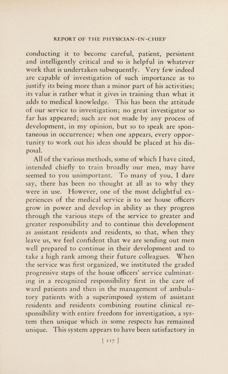 conducting it to become careful, patient, persistent and intelligently critical and so is helpful in whatever work that is undertaken subsequently. Very few indeed are capable of investigation of such importance as to justify its being more than a minor part of his activities; its value is rather what it gives in training than what it adds to medical knowledge. This has been the attitude of our service to investigation; no great investigator so far has appeared; such are not made by any process of development, in my opinion, but so to speak are spon¬ taneous in occurrence; when one appears, every oppor¬ tunity to work out his ideas should be placed at his dis¬ posal. All of the various methods, some of which I have cited, intended chiefly to train broadly our men, may have seemed to you unimportant. To many of you, I dare say, there has been no thought at all as to why they were in use. However, one of the most delightful ex¬ periences of the medical service is to see house officers grow in power and develop in ability as they progress through the various steps of the service to greater and greater responsibility and to continue this development as assistant residents and residents, so that, when they leave us, we feel confident that we are sending out men well prepared to continue in their development and to take a high rank among their future colleagues. When the service was first organized, we instituted the graded progressive steps of the house officers’ service culminat¬ ing in a recognized responsibility first in the care of ward patients and then in the management of ambula¬ tory patients with a superimposed system of assistant residents and residents combining routine clinical re¬ sponsibility with entire freedom for investigation, a sys¬ tem then unique which in some respects has remained unique. This system appears to have been satisfactory in