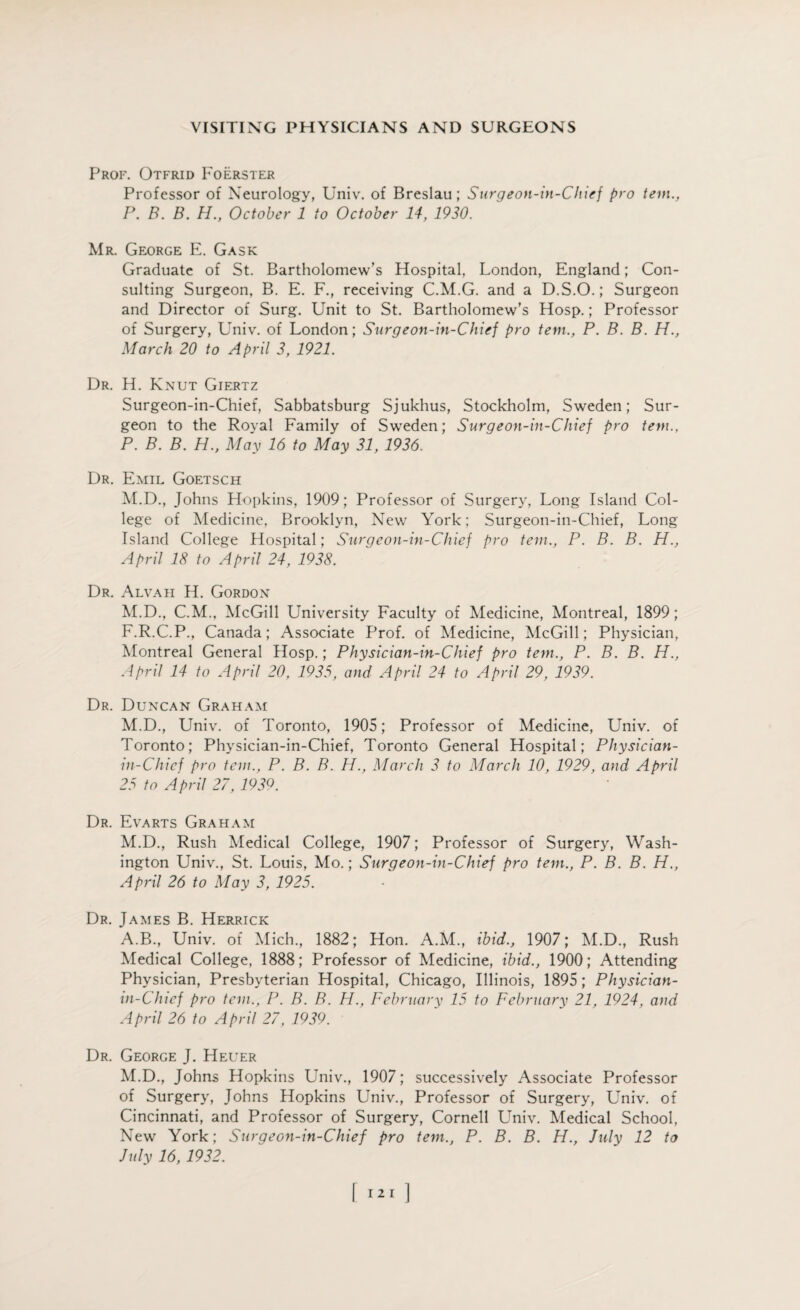 Prof. Otfrid Foerster Professor of Neurology, Univ. of Breslau; Surgeon-in-Chief pro tem., P. B. B. H., October 1 to October 14, 1930. Mr. George E. Gask Graduate of St. Bartholomew’s Hospital, London, England; Con¬ sulting Surgeon, B. E. F., receiving C.M.G. and a D.S.O.; Surgeon and Director of Surg. Unit to St. Bartholomew’s Hosp.; Professor of Surgery, Univ. of London; Surgeon-in-Chief pro tern., P. B. B. H., March 20 to April 3, 1921. Dr. H. Knut Giertz Surgeon-in-Chief, Sabbatsburg Sjukhus, Stockholm, Sweden; Sur¬ geon to the Royal Family of Sweden; Surgeon-in-Chief pro tern., P. B. B. H., May 16 to May 31, 1936. Dr. Emil Goetsch M.D., Johns Hopkins, 1909; Professor of Surgery, Long Island Col¬ lege of Medicine, Brooklyn, New York; Surgeon-in-Chief, Long Island College Hospital; Surgeon-in-Chief pro tem., P. B. B. H., April 18 to April 24, 1938. Dr. Alvah H. Gordon M.D., C.M., McGill University Faculty of Medicine, Montreal, 1899; F.R.C.P., Canada; Associate Prof, of Medicine, McGill; Physician, Montreal General Hosp.; Physician-in-Chief pro tem., P. B. B. H., April 14 to April 20, 1935, and April 24 to April 29, 1939. Dr. Duncan Graham M.D., Univ. of Toronto, 1905; Professor of Medicine, Univ. of Toronto; Physician-in-Chief, Toronto General Hospital; Physician- in-Chief pro tem., P. B. B. H., March 3 to March 10, 1929, and April 25 to April 27, 1939. Dr. Evarts Graham M.D., Rush Medical College, 1907; Professor of Surgery, Wash¬ ington Univ., St. Louis, Mo.; Surgeon-in-Chief pro tem., P. B. B. H., April 26 to May 3, 1925. Dr. James B. Herrick A.B., Univ. of Mich., 1882; Hon. A.M., ibid., 1907; M.D., Rush Medical College, 1888; Professor of Medicine, ibid., 1900; Attending Physician, Presbyterian Hospital, Chicago, Illinois, 1895; Pliysician- in-Chief pro tem., P. B. B. H., February 15 to February 21, 1924, and April 26 to April 27, 1939. Dr. George J. Heuer M.D., Johns Hopkins Univ., 1907; successively Associate Professor of Surgery, Johns Hopkins Univ., Professor of Surgery, Univ. of Cincinnati, and Professor of Surgery, Cornell Univ. Medical School, New York; Surgeon-in-Chief pro tem., P. B. B. H., July 12 to July 16, 1932.