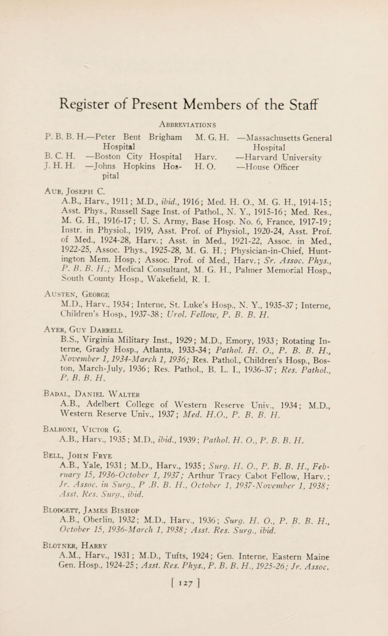 Register of Present Members of the Staff Abbreviations P. B. B. H.—Peter Bent Brigham Hospital B. C. H. —Boston City Hospital J. H. H. —Johns Hopkins Hos¬ pital M. G. H. —Massachusetts General Hospital Harv. —Harvard University H. O. —House Officer Aub, Joseph C. A. B., Harv., 1911; M.D., ibid., 1916; Med. H. O., M. G. H., 1914-15; Asst. Phys., Russell Sage Inst, of Pathol., N. Y., 1915-16; Med. Res., M. G. H., 1916-17; U. S. Army, Base Hosp. No. 6, France, 1917-19; Instr. in Physiol., 1919, Asst. Prof, of Physiol., 1920-24, Asst. Prof, of Med., 1924-28, Harv.; Asst, in Med., 1921-22, Assoc, in Med., 1922-25, Assoc. Phys., 1925-28, M. G. H.; Physician-in-Chief, Hunt¬ ington Mem. Hosp.; Assoc. Prof, of Med., Harv.; Sr. Assoc. Phys., P. B. B. H.; Medical Consultant, M. G. H., Palmer Memorial Hosp., South County Hosp., Wakefield, R. I. Austen, George M.D., Harv., 1934; Interne, St. Luke’s Hosp., N. Y., 1935-37; Interne, Children’s Hosp., 1937-38; Urol. Fellow, P. B. B. H. Ayer, Guy Darrell B. S., Virginia Military Inst., 1929; M.D., Emory, 1933; Rotating In¬ terne, Grady Hosp., Atlanta, 1933-34; Pathol. H. O., P. B. B. H., November 1, 1934-March 1, 1936; Res. Pathol., Children’s Hosp., Bos¬ ton, March-July, 1936; Res. Pathol., B. L. I., 1936-37; Res. Pathol., P. B. B. H. Badal, Daniel Walter A.B., Adelbert College of Western Reserve Univ., 1934; M.D., Western Reserve Univ., 1937; Med. H.O., P. B. B. H. Balboni, Victor G. A.B., Harv., 1935; M.D., ibid., 1939; Pathol. H. O., P. B. B. H. Bell, John Frye A.B., Yale, 1931; M.D., Harv., 1935; Surg. H. O., P. B. B. H., Feb• ruary 15, 1936-October 1, 1937; Arthur Tracy Cabot Fellow, Harv.; Jr. Assoc, in Surg., P .B. B. H., October 1, 1937-November 1, 1938; Asst. Res. Surg., ibid. Blodgett, James Bishop A.B., Oberlin, 1932; M.D., Harv., 1936; Surg. H. O., P. B. B. H., October 15, 1936-March 1, 1938; Asst. Res. Surg., ibid. Blotner, Harry A.M., Harv., 1931; M.D., I ufts, 1924; Gen. Interne, Eastern Maine Gen. Hosp., 1924-25; Asst. Res. Phys., P. B. B. H., 1925-26; Jr. Assoc.