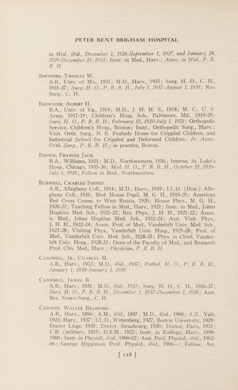 in Med., ibid., December 1, 1926-Septembcr 1, 1927, and January 24. 1929-Dccember 31, 1933; Instr. in Med., Harv.; Assoc, in Med., P. B B. H. Botsford, Thomas W. A. B., Univ. of Mo., 1931; M.D., Harv., 1935; Surg. H. O., C. H., 1935-37; Surg. II. O., P. B. B. IF, July 1, 1937-August 1, 1933; Re>. Surg., C. H. Brewster, Albert H. B. A., Univ. of Va„ 1914; M.D., J. H. M. S., 1918; M. C., U. S. Army, 1917-19; Children’s Hosp. Sch., Baltimore, Md., 1919-20; Surg. H. O., P. B. B. H., February 15, 1920-July 1, 1921; Orthopedic Service, Children’s Hosp., Boston; Instr., Orthopedic Surg., Harv.; Visit. Orth. Surg., N. E. Peabody Home for Crippled Children, and Industrial School for Crippled and Deformed Children; Jr. Assoc. Orth. Surg., P. B. B. H.; in practice, Boston. Brown, Francis Jack B. A., Williams, 1931; M.D., Northwestern, 1936; Interne, St Luke's Hosp., Chicago, 1935-36; Med. H. O., P. B. B. H., October 15, 1936- July 1, 1933; Fellow in Med., Northwestern. Burwell, Charles Sidney A.B., Allegheny Coll., 1914; M.D., Harv., 1919; LL.D. (Hon.) Alle¬ gheny Coll., 1936; Med. House Pupil, M. G. H., 1919-20; American Red Cross Comm, to West Russia, 1920; House Phvs., M. G. H., 1920-21 ; Teaching Fellow in Med., Harv., 1921 ; Instr. in Med., Johns Hopkins Med. Sch., 1921-22; Res. Phys., J. H. H., 1921-22; Assoc, in Med., Johns Hopkins Med. Sch., 1922-24; Asst. Visit. Phys., J. H. H., 1922-24; Assoc. Prof, of Med., Vanderbilt Univ. Med. Sch., 1925-28; Visiting Phys., Vanderbilt Univ. Hosp., 1925-28; Prof, of Med., Vanderbilt Univ. Med. Sch., 1928-35; Phys. in Chief, Vander¬ bilt Univ. Hosp., 1928-35; Dean of the Faculty of Med., and Research Prof. Clin. Med., Harv.; Physician, P. B. B. H. Campbell, Jr., Charles M. A.B., Harv., 1933; M.D., ibid., 1937; Pathol. II. O., P. B. B. H., January 1, 1933-January 1, 1939. Campbell, James B. A.B., Harv., 1931; M.D., ibid., 1935; Surg. H. O., C. H., 1936-37; Surg. H. O., P. B. B. IF, December 1, 1937-December 1, 1938; Asst. Res. Neuro-Surg., C. H. Cannon, Walter Bradford A.B., Harv., 1896; A.M., ibid., 1897; M.D., ibid.. 1900; S.D., Yale. 1923, Harv., 1937; LL.D., Wittenberg, 1927, Boston University, 1929; Doctor Liege, 1930; Doctor, Strasbourg, 1930; Doctor, Paris, 1931; C. B. (military, 1919; D.S.M., 1922; Instr. in Zoology, Harv., 1899- 1900; Instr. in Physiol., ibid., 1900-02; Asst. Prof. Physiol., ibid., 1902- 06; George Higginson Prof. Physiol., ibid., 1906—: Fellow. Am