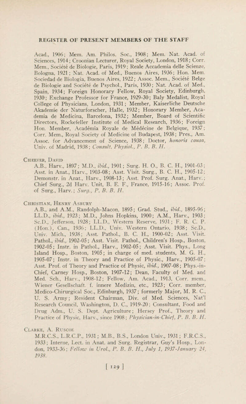 Acad., 1906; Mem. Am. Philos. Soc., 1908; Mem. Nat. Acad, of Sciences, 1914; Croonian Lecturer, Royal Society, London, 1918; Corr. Mem., Societe de Biologie, Paris, 1919; Reale Accademia delle Scienze, Bologna. 1921 ; Nat. Acad, of Med., Buenos Aires, 1936; Hon. Mem. Sociedad de Biologia, Buenos Aires, 1922; Assoc. Mem., Societe Beige de Biologie and Societe de Psychol., Paris, 1930; Nat. Acad, of Med., Spain, 1934; Foreign Honorary Fellow, Royal Society, Edinburgh, 1930; Exchange Professor for France, 1929-30; Baly Medalist, Royal College of Physicians, London, 1931 ; Member, Kaiserliche Deutsche Akademie der Naturforscher, Halle, 1932; Honorary Member, Aca¬ demia de Medicina, Barcelona, 1932; Member, Board of Scientific Directors, Rockefeller Institute of Medical Research, 1936; Foreign Hon. Member, Academia Royale de Medecine de Belgique, 1937; Corr. Mem., Royal Society of Medicine of Budapest, 1938; Pres., Am. Assoc, for Advancement of Science, 1938; Doctor, honoris causa, Univ. of Madrid, 1938; Consult. Physiol., P. B. B. H. Cheever, David A.B., Harv., 1897; M.D., ibid., 1901; Surg. H. O, B. C. H, 1901-03; Asst, in Anat., Harv., 1903-08; Asst. Visit. Surg., B. C. H., 1905-12; Demonstr. in Anat., Harv., 1908-13 ; Asst. Prof. Surg. Anat., Harv.; Chief Surg., 2d Harv. Unit, B. E. F., France, 1915-16; Assoc. Prof, of Surg., Harv.; Surg., P. B. B. H. Christian, Henry Asbury A.B., and A.M., Randolph-Macon, 1895; Grad. Stud., ibid., 1895-96; LL.D., ibid., 1923; M.D., Johns Hopkins, 1900; A.M., Harv., 1903; Sc.D., Jefferson, 1928; LL.D., Western Reserve, 1931; F. R. C. P. (Hon.), Can., 1936; LL.D., Univ. Western Ontario, 1938; Sc.D., Univ. Mich., 1938; Asst. Pathol., B. C. H., 1900-02; Asst. Visit. Pathol., ibid., 1902-05; Asst. Visit. Pathol., Children’s Hosp., Boston, 1902-05; Instr. in Pathol., Harv., 1902-05; Asst. Visit. Phys., Long Island Hosp., Boston, 1905; in charge of med. students, M. G. H., 1905-07; Instr. in Theory and Practice of Physic., Harv., 1905-07; Asst. Prof, of Theory and Practice of Physic, ibid., 1907-08; Phys.-in- Chief, Carney Hosp., Boston, 1907-12; Dean, Faculty of Med. and Med. Sch., Harv., 1908-12; Fellow, Am. Acad., 1913, Corr. mem., Wiener Gesellschaft. f. innere Medizin, etc., 1923; Corr. member, Medico-Chirurgical Soc., Edinburgh, 1937; formerly Major, M. R. C., U. S. Army; Resident Chairman, Div. of Med. Sciences, Nat’l Research Council, Washington, D. C., 1919-20; Consultant, Food and Drug Adm., U. S. Dept. Agriculture; Hersey Prof., Theory and Practice of Physic, Harv., since 1908; Physician-in-Chief, P. B. B. H. Clarke, A. Ruscoe M.R.C.S., L.R.C.P., 1931; M.B., B.S., London Univ., 1931; F.R.C.S., 1933; Interne, Lect. in Anat. and Surg. Registrar, Guy’s Hosp., Lon¬ don, 1933-36; Fellcnv in Urol., P. B. B. H., July 1, 1937-January 24, 1938.