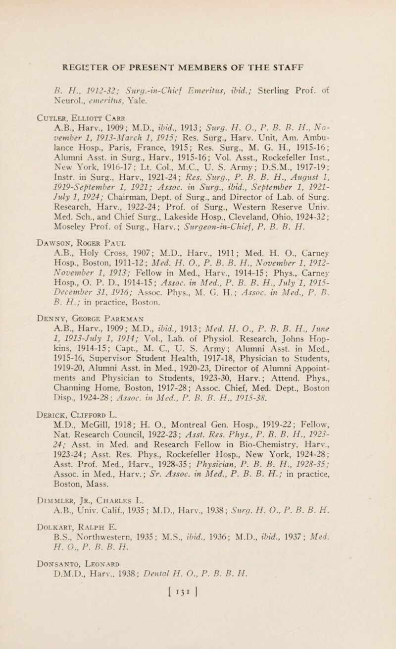 B. II., 1912-32; Surg.-in-Chief Emeritus, ibid.; Sterling Prof, of Neurol., emeritus, Yale. Cutler, Elliott Carr A.B, Harv., 1909; M.D., ibid., 1913; Surg. H. O., P. B. B. H., No¬ vember 1, 1913-March 1, 1915; Res. Surg., Harv. Unit, Am. Ambu¬ lance Hosp., Paris, France, 1915; Res. Surg., M. G. H., 1915-16; Alumni Asst, in Surg., Harv., 1915-16; Vol. Asst., Rockefeller Inst., New York, 1916-17; Lt. Col., M.C., U. S. Army; D.S.M., 1917-19; Instr. in Surg., Harv., 1921-24; Res. Surg., P. B. B. H., August 1, 1919-September 1, 1921; Assoc, in Surg., ibid., September 1, 1921- July 1, 1924; Chairman, Dept, of Surg., and Director of Lab. of Surg. Research, Harv., 1922-24; Prof, of Surg., Western Reserve Univ. Med. Sch., and Chief Surg., Lakeside Hosp., Cleveland, Ohio. 1924-32; Moseley Prof, of Surg., Harv.; Surg eon-in-Chief, P. B. B. H. Dawson, Roger Paul A. B., Holy Cross, 1907; M.D., Harv., 1911; Med. H. O., Carney Hosp., Boston, 1911-12; Med. IP. O., P. B. B. II., November 1, 1912- November 1, 1913; Fellow in Med., Harv., 1914-15; Phys., Carney Hosp., O. P. D., 1914-15; Assoc, in Med., P. B. B. H., J\dy 1, 1915- December 31, 1916; Assoc. Phys., M. G. H.; Assoc, in Med,, P. B. B. H.; in practice, Boston. Denny, George Parkman A.B., Harv, 1909; M.D., ibid., 1913; Med. H. O., P. B. B. H., June 1, 1913-July 1, 1914; Vol, Lab. of Physiol. Research, Johns Hop¬ kins, 1914-15; Capt, M. C, U. S. Army; Alumni Asst, in Med, 1915-16, Supervisor Student Health, 1917-18, Physician to Students, 1919-20, Alumni Asst, in Med, 1920-23, Director of Alumni Appoint¬ ments and Physician to Students, 1923-30, Harv.; Attend. Phys, Channing Home, Boston, 1917-28; Assoc. Chief, Med. Dept, Boston Disp, 1924-28; Assoc, in Med., P. B. B. H., 1915-38. Derick, Clifford L. M.D, McGill, 1918; H. O, Montreal Gen. Hosp, 1919-22; Fellow, Nat. Research Council, 1922-23; Asst. Res. Phys., P. B. B. H., 1923- 24; Asst, in Med. and Research Fellow in Bio-Chemistry, Harv, 1923-24; Asst. Res. Phys, Rockefeller Hosp, New York, 1924-28; Asst. Prof. Med, Harv, 1928-35; Physician, P. B. B. II., 1928-35; Assoc, in Med, Harv.; Sr. Assoc, in Med., P. B. B. H.; in practice, Boston, Mass. Dimmler, Jr, Charles L. A.B, Univ. Calif, 1935; M.D, Harv, 1938 Sure,. H. O., P. B. B. H. Dolkart, Ralph E. B.S, Northwestern, 1935; M.S, ibid., 1936; M.D, ibid., 1937; Med. H. 0., P. B. B. H. Donsanto, Lfonard D.M.D., Harv, 1938; Dental II. O., P. B. B. H.