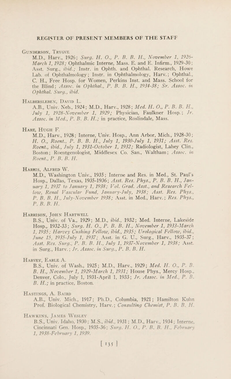 Gunderson, Trygve M.D., Harv., 1926; Surg. H. 0., P. B. B. H., November 1, 1926- March 1, 1928; Ophthalmic Interne, Mass. E. and E. Infirm., 1929-30; Asst. Surg., ibid.; Instr. in Ophth. and Ophthal. Research, Howe Lab. of Ophthalmology; Instr. in Ophthalmology, Harv.; Ophthal., C. H., Free Hosp. for Women, Perkins Inst, and Mass. School for the Blind; Assoc, in Ophthal., P. B. B. H., 1934-38; Sr. Assoc, m Ophthal. Surg., ibid. Halberslebex, David L. A. B., Univ. Neb., 1924; M.D., Harv., 1928; Med. H. O., P. B. B. H., July 1, 1928-November 1, 1929; Physician, Faulkner Hosp.; Jr. Assoc, in Med., P. B. B. H.; in practice, Roslindale, Mass. Hare, Hugh F. M.D., Harv., 1928; Interne, Univ. Hosp., Ann Arbor, Mich., 1928-30; H. 0., Roent., P. B. B. H., July 1, 1930-Jidy 1, 1931; Asst. Res. Rocnt., ibid., July 1, 1931-October 1, 1932; Radiologist, Lahey Clin., Boston; Roentgenologist, Middlesex Co. San., Waltham; Assoc, in Roent., P. B. B. H. Harris, Alfred W. M.D., Washington Univ., 1935 ; Interne and Res. in Med., St. Paul's Hosp., Dallas, Texas, 1935-1936; Asst. Res. Phys., P. B. B. H., Jan¬ uary 1, 1937 to January 1, 1938; Vol. Grad. Asst., and Research Fel- lozv, Renal Vascular Fund, January-Jidy, 1938; Asst. Res. Phys., P. B. B. H., Jidy-November 1938; Asst, in Med., Harv.; Res. Phys., P. B. B. H. Harrison, John Hartwell B. S., Univ. of Va., 1929; M.D., ibid., 1932; Med. Interne, Lakeside Hosp., 1932-33; Surg. H. O., P. B. B. H., November 1, 1933-March I, 1935; Harvey Cushing Fellow, ibid., 1935; Urological Fellozv, ibid., June 15, 1935-July 1, 1937; Asst, in G. U., Surg., Harv., 1935-37; Asst. Res. Surg., P. B. B. H., July 1, 1937-November 1, 1938; Asst, in Surg., Harv.; Jr. Assoc, in Surg., P. B. B. H. Harvey, Earle A. B.S., Univ. of Wash., 1925; M.D., Harv., 1929; Med. H. O., P. B. B. H., November 1, 1929-March 1, 1931; House Phys., Mercy Hosp., Denver, Colo., July 1, 1931-April 1, 1933; Jr. Assoc, in Med., P. B. B. H.; in practice, Boston. Hastings, A. Baird A. B., Univ. Mich., 1917; Ph.D., Columbia, 1921; Hamilton Kuhn Prof. Biological Chemistry, Harv.; Consulting Chemist, P. B. B. H. Hawkins, James Wesley B. S., Univ. Idaho, 1930; M.S., ibid., 1931 ; M.D., Harv., 1934; Interne, Cincinnati Gen. Hosp., 1935-36; Surg. H. O., P. B. B. H.. February 1, 1938-February 1, 1939. [ M5 1