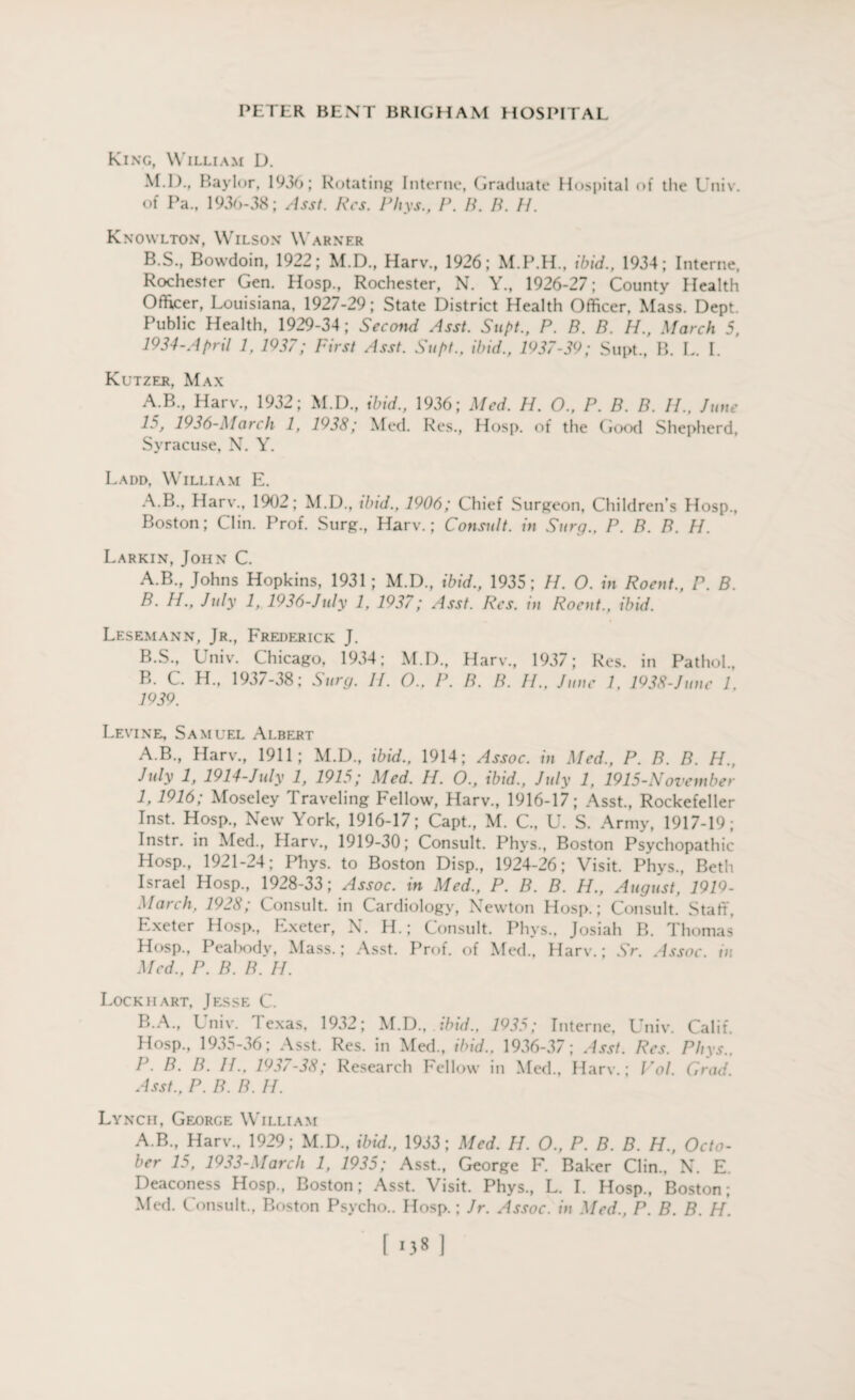 King, William D. M.D., Baylor, 1936; Rotating Interne, Graduate Hospital of the Univ. of Pa., 1936-38; Asst. Res. Rhys., P. B. B. IP Knowlton, Wilson Warner B.S., Bowdoin, 1922; M.D., Harv., 1926; ibid., 1934; Interne, Rochester Gen. Hosp., Rochester, N. Y., 1926-27; County Health Officer, Louisiana, 1927-29; State District Health Officer, Mass. Dept. Public Health, 1929-34; Second Asst. Supt., P. B. B. H., March 5, 1934-April 1, 1937; First Asst. Supt., ibid., 1937-39; Supt., B. L. I. Kutzer, Max A.B., Harv., 1932; M.D., ibid., 1936; Med. H. O., P. B. B. IP, June lo, 1936-March 1, 1938; Med. Res., Hosp. of the Good Shepherd, Syracuse, N. Y. Ladd, William E. A.B., Harv., 1902; M.D., ibid., 1906; Chief Surgeon, Children’s Hosp., Boston; Clin. Prof. Surg., Harv.; Consult, in Surg.. P. B. B. H. Larkin, John C. A. B., Johns Hopkins, 1931; M.D., ibid., 1935; H. O. in Roent., P. B. B. H., July 1, 1936-July 1, 1937; Asst. Res. in Roent., ibid. Lesemann, Jr., Frederick J. B.S., Univ. Chicago, 1934; M.D., Harv., 1937; Res. in Pathol., B. C. H„ 1937-38; Surg. II. O., I\ B. B. IP, June 1, 1938-June 1. 1939. Levine, Samuel Albert A.B., Harv., 1911; M.D., ibid., 1914; Assoc, in Med., P. B. B. H., July 1, 1914-July 1, 1915; Med. H. O., ibid., July 1, 1915-November 1, 1916; Moseley Traveling Fellow, Harv., 1916-17; Asst., Rockefeller Inst. Hosp., New York, 1916-17; Capt., M. C., U. S. Army, 1917-19; Instr. in Med., Harv., 1919-30; Consult. Phys., Boston Psychopathic Hosp., 1921-24; Phys. to Boston Disp., 1924-26; Visit. Phys., Beth Israel Hosp., 1928-33; Assoc, in Med., P. B. B. H., August, 1919- March. 1928; Consult, in Cardiology, Newton Hosp.; Consult. Staff, Exeter Hosp., Exeter, N. H.; Consult. Phys., Josiah B. Thomas Hosp., Peabody, Mass.; Asst. Prof, of Med., Harv.; Sr. Assoc, in Med., P. B. B. H. Lockhart, Jesse C. B A., Univ. Texas, 1932; M.D., ibid., 1935; Interne, Univ. Calif. Hosp., 1935-36; Asst. Res. in Med., ibid., 1936-37; Asst. Res. Phys.. P. B. IP IP. 1937-38; Research Fellow in Med.. Harv.; Vol. Grad. Asst.. P. B. B. H. Lynch, George William A.B., Harv., 1929; M.D., ibid., 1933; Med. IP. O., P. B. B. H., Octo¬ ber 15, 1933-March 1, 1935; Asst., George F. Baker Clin., N. E. Deaconess Hosp., Boston; Asst. Visit. Phys., L. I. Hosp., Boston; Med. Consult., Boston Psycho.. Hosp.; Jr. Assoc, in Med., P. B. B. H. [138]