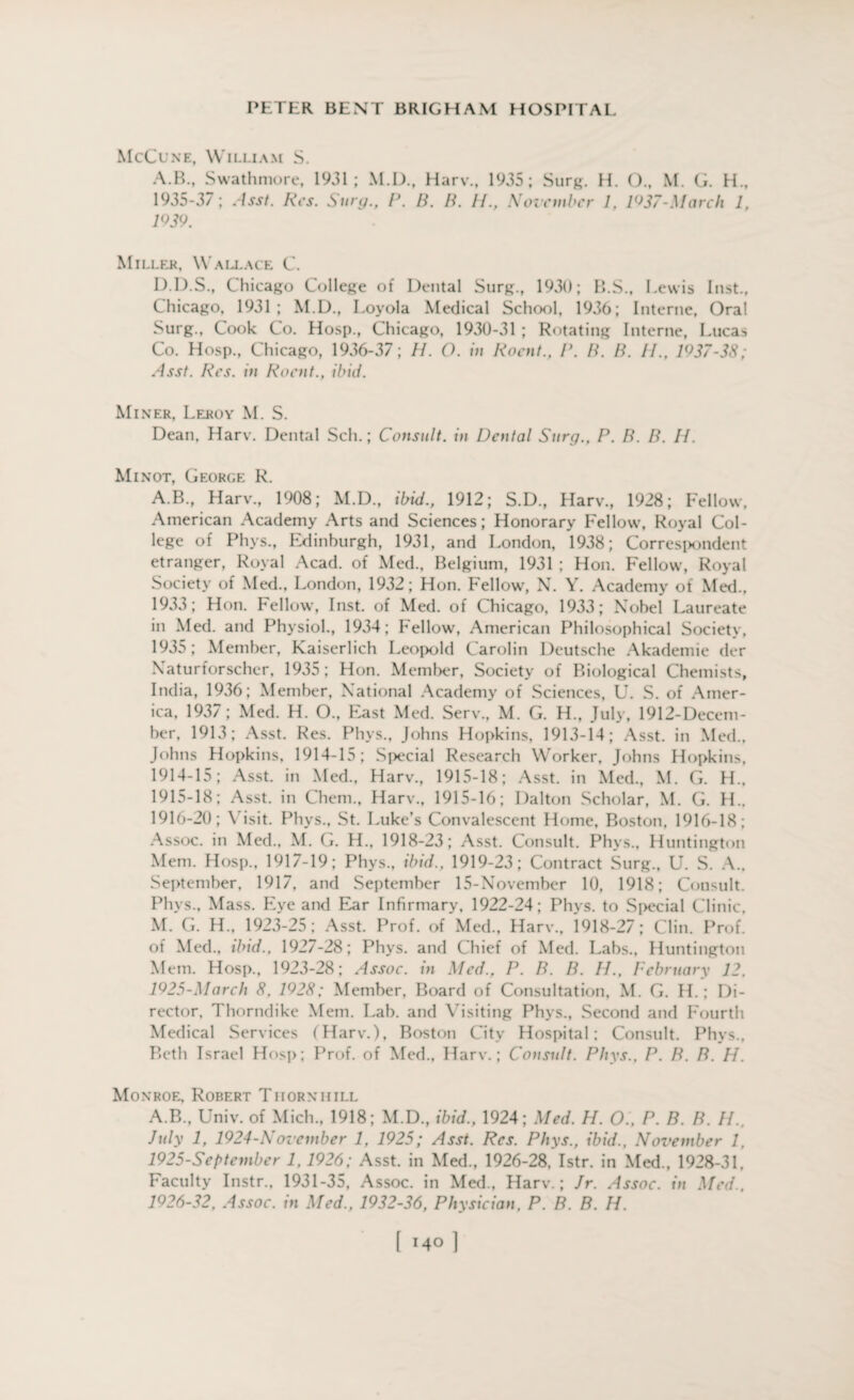 McCune, William S. A.B., Swathmore, 1931; M.D., Harv., 1935; Surg. H. O., M. G. H., 1935-37; Asst. Res. Stay., V. B. B. II., November 1, 1937-March 1, 1939. Miller, Wallace C. D.D.S., Chicago College of Dental Surg., 1930; B.S., Lewis Inst., Chicago, 1931; M.D., Loyola Medical School, 1936; Interne, Oral Surg., Cook Co. Hosp., Chicago, 1930-31 ; Rotating Interne, Lucas Co. Hosp., Chicago, 1936-37; //. O. in Roent., V. B. B. II., 1937-38; Asst. Res. in Roent., ibid. Miner, Leroy M. S. Dean, Harv. Dental Sell.; Consult, in Dental Surg., P. B. B. 11. Minot, George R. A.B., Harv., 1908; M.D., ibid., 1912; S.D., Harv., 1928; Fellow, American Academy Arts and Sciences; Honorary Fellow, Royal Col¬ lege of Phys., Edinburgh, 1931, and London, 1938; Correspondent etranger, Royal Acad, of Med., Belgium, 1931 ; Hon. Fellow, Royal Society of Med., London, 1932; Hon. Fellow, N. Y. Academy of Med., 1933; Hon. Fellow, Inst, of Med. of Chicago, 1933; Nobel Laureate in Med. and Physiol., 1934; bellow, American Philosophical Society, 1935; Member, Kaiserlich Leopold Carolin Deutsche Akademie der Naturforscher, 1935; Hon. Member, Society of Biological Chemists, India, 1936; Member, National Academy of Sciences, U. S. of Amer¬ ica, 1937; Med. H. O., East Med. Serv., M. G. H., July, 1912-Decem- ber, 1913; Asst. Res. Phys., Johns Hopkins, 1913-14; Asst, in Med., Johns Hopkins, 1914-15; Special Research Worker, Johns Hopkins, 1914- 15; Asst, in Med., Harv., 1915-18; Asst, in Med., M. G. H„ 1915- 18; Asst, in Chem., Harv., 1915-16; Dalton Scholar, M. G. H., 1916- 20; Visit. Phys., St. Luke’s Convalescent Home, Boston, 1916-18; Assoc, in Med., M. G. H., 1918-23; Asst. Consult. Phvs., Huntington Mem. Hosp., 1917-19; Phys., ibid., 1919-23; Contract Surg., U. S. A., September, 1917, and September 15-November 10, 1918; Consult. Phys., Mass. Eye and Ear Infirmary, 1922-24; Phys. to Special Clinic, M. G. H., 1923-25; Asst. Prof, of Med., Harv., 1918-27; Clin. Prof, of Med., ibid., 1927-28; Phys. and Chief of Med. Labs., Huntington Mem. Hosp., 1923-28; Assoc, in Med., P. B. B. 11., February 12. 1925-March 8. 1928; Member, Board of Consultation, M. G. H.; Di¬ rector. Thorndike Mem. Lab. and Visiting Phys., Second and Fourth Medical Services (Harv.), Boston City Hospital; Consult. Phys., Beth Israel Hosp; Prof, of Med., Harv.; Cotisult. Phys., P. B. B. H. Monroe, Robert Thornhill A.B., Univ. of Mich., 1918; M.D., ibid., 1924; Med. H. O., P. B. B. H.. July 1, 1924-November 1, 1925; Asst. Res. Phys., ibid., November 1, 1925- September 1, 1926; Asst, in Med., 1926-28, Istr. in Med., 1928-31, Faculty Instr., 1931-35, Assoc, in Med., Harv.; Jr. Assoc, in Med., 1926- 32, Assoc, in Med., 1932-36, Physician. P. B. B. H.