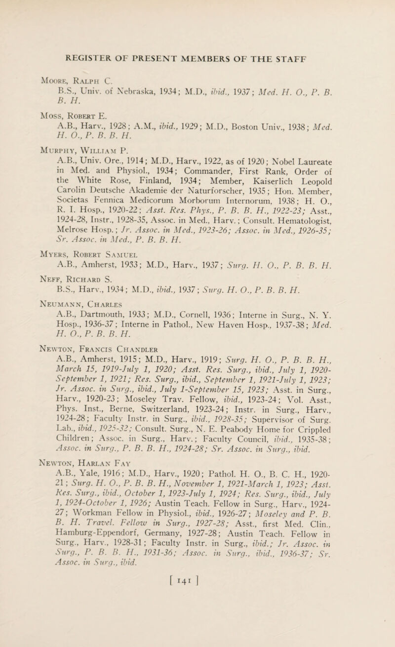 Moore, Ralph C. B.S., Univ. of Nebraska, 1934; M.D., ibid., 1937; Med. H. 0., P. B. B. H. Moss, Robert E. A.B., Harv., 1928; A.M., ibid., 1929; M.D., Boston Univ., 1938; Med. H. O., P. B. B. H. Murphy, William P. A.B., Univ. Ore., 1914; M.D., Harv., 1922, as of 1920; Nobel Laureate in Med. and Physiol., 1934; Commander, First Rank, Order of the White Rose, Finland, 1934; Member, Kaiserlich Leopold Carolin Deutsche Akademie der Naturforscher, 1935 ; Hon. Member, Societas Fennica Medicorum Morborum Internorum. 1938; H. O., R. I. Hosp., 1920-22; Asst. Res. Phys., P. B. B. H., 1922-23; Asst., 1924-28, Instr., 1928-35, Assoc. in Med., Harv.; Consult. Hematologist, Melrose Hosp.; Jr. Assoc, in Med., 1923-26; Assoc, in Med., 1926-35; Sr. Assoc, in Med., P. B. B. H. Myers, Robert Samuel A. B., Amherst, 1933; M.D., Harv., 1937; Surg. H. O.. P. B. B. H. Neff, Richard S. B. S., Harv., 1934; M.D., ibid., 1937; Surg. H. O., P. B. B. H. Neumann, Charles A.B., Dartmouth, 1933; M.D., Cornell, 1936; Interne in Surg., N. Y. Hosp., 1936-37; Interne in Pathol., New Haven Hosp., 1937-38; Med. H. O., P. B. B. H. Newton, Francis Chandler A.B., Amherst, 1915; M.D., Harv., 1919; Surg. H. O., P. B. B. H., March 15, 1919-July 1, 1920; Asst. Res. Surg., ibid., July 1, 1920- Scptember 1, 1921; Res. Surg., ibid., September 1, 1921-July 1, 1923; Jr. Assoc, in Surg., ibid., Jidy 1-September 15, 1923; Asst, in Surg., Harv., 1920-23; Moseley Trav. Fellow, ibid., 1923-24; Vol. Asst., Phys. Inst., Berne, Switzerland, 1923-24; Instr. in Surg., Harv., 1924-28; Faculty Instr. in Surg., ibid., 1928-35; Supervisor of Surg. Lab., ibid., 1925-32; Consult. Surg., N. E. Peabody Home for Crippled Children; Assoc, in Surg., Harv.; Faculty Council, ibid., 1935-38; Assoc, in Surg., P. B. B. H., 1924-28; Sr. Assoc, in Surg., ibid. Newton, Harlan Fay A. B., Yale, 1916; M.D., Harv., 1920; Pathol. H. O., B. C. H., 1920- 21; Surg. H. O., P. B. B. H., November 1, 1921-March 1, 1923; Asst. Res. Surg., ibid., October 1, 1923-July 1, 1924; Res. Surg., ibid., July 1, 1924-October 1, 1926; Austin Teach. Fellow in Surg., Harv., 1924- 27; Workman Fellow in Physiol., ibid., 1926-27; Moseley and P. B. B. H. Travel. Fellow in Surg., 1927-28; Asst., first Med. Clin., Hamburg-Eppendorf, Germany, 1927-28; Austin Teach. Fellow in Surg., Harv., 1928-31; Faculty Instr. in Surg., ibid.; Jr. Assoc, in Surg., P. B. B. H., 1931-36; Assoc, in Surg., ibid., 1936-37; Sr. Assoc, in Surg., ibid. \ r41 ]