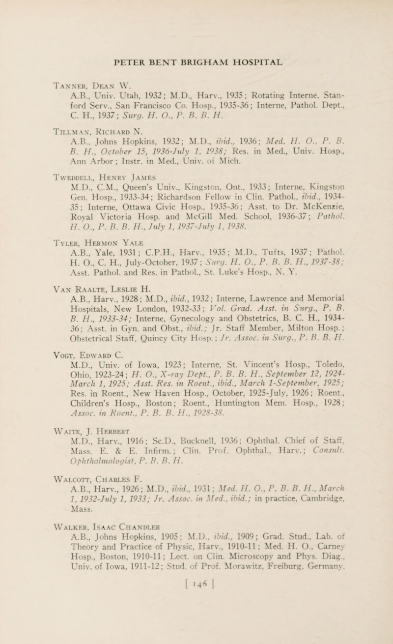 Tanner, Dean W. A.B., Univ. Utah, 1932; M.D., Harv., 1935; Rotating Interne, Stan¬ ford Serv., San Francisco Co. Hosp., 1935-36; Interne, Pathol. Dept., C. H., 1937; Surg. H. 0., P. B. B. H. Tillman, Richard N. A. B., Johns Hopkins, 1932; M.D., ibid., 1936; Med. IP 0., P. B. B. IP, October 15, 1936-July 1, 1938; Res. in Med., Univ. Hosp., Ann Arbor; Instr. in Med., Univ. of Mich. Tvveddell, Henry James M.D., C.M., Queen’s Univ., Kingston, Out.. 1933; Interne, Kingston Gen. Hosp., 1933-34; Richardson Fellow in Clin. Pathol., ibid., 1934- 35; Interne, Ottawa Civic Hosp., 1935-36; Asst, to Dr. McKenzie, Roval Victoria Hosp. and McGill Med. School, 1936-37; Pathol. IPO., P. B. B. H., July 1, 1937-July 1, 1938. Tyler, Hermon Yale A.B., Yale, 1931; C.P.H., Harv., 1935; M.D.. Tufts, 1937; Pathol. H. O., C. H., July-October, 1937; Surg. IP 0., P. B. B. IP, 1937-38; Asst. Pathol, and Res. in Pathol., St. Luke’s Hosp., N. ^ . Van Raalte, Leslie H. A. B., Harv., 1928; M.D., ibid., 1932; Interne, Lawrence and Memorial Hospitals, New London, 1932-33; Vol. Grad. Asst, in Surg., P. B. B. IP, 1933-34; Interne, Gynecology and Obstetrics, B. C. H., 1934- 36; Asst, in Gyn. and Obst., ibid.; Jr. Staff Member, Milton Hosp.; Obstetrical Staff, Quincy City Hosp.; Jr. Assoc, in Surg., P. B. B. IP Vogt, Edward C. M.D., Univ. of Iowa, 1923; Interne, St. Vincent’s Hosp., Toledo, Ohio, 1923-24; II. O., X-ray Dept., P. B. B. H., September 12, 1924- March 1, 1925; Asst. Res. in Rocnt., ibid., March 1-September, 1925; Res. in Roent., New Haven Hosp., October, 1925-July, 1926; Roent., Children’s Hosp., Boston; Roent., Huntington Mem. Hosp., 1928; Assoc, in Roent., P. B. B. IP. 1928-38. Waite, J. Herbert M.D., Harv., 1916; Sc.D., Bucknell, 1936; Ophthal. Chief of Staff, Mass. E. & E. Infirm.; Clin. Prof. Ophthal., Harv.; Consult. Ophthalmologist. P. B. B. IP Walcott, Charles F. A.B., Harv., 1926; M.D., ibid., 1931; Med. IP 0., P. B. B. IP, March I, 1932-July 1, 1933; Jr. Assoc, in Med., ibid.; in practice. Cambridge, Mass. Walker, Isaac Chandler A.B., Johns Hopkins, 1905; M.D., ibid., 1909; Grad. Stud.. Lab. of Theory and Practice of Physic, Harv., 1910-11; Med. H. O., Carney Hosp., Boston, 1910-11; Lect. on Clin. Microscopy and Phys. Diag., LTniv. of Iowa, 1911-12; Stud, of Prof. Morawitz, Freiburg. Germany.