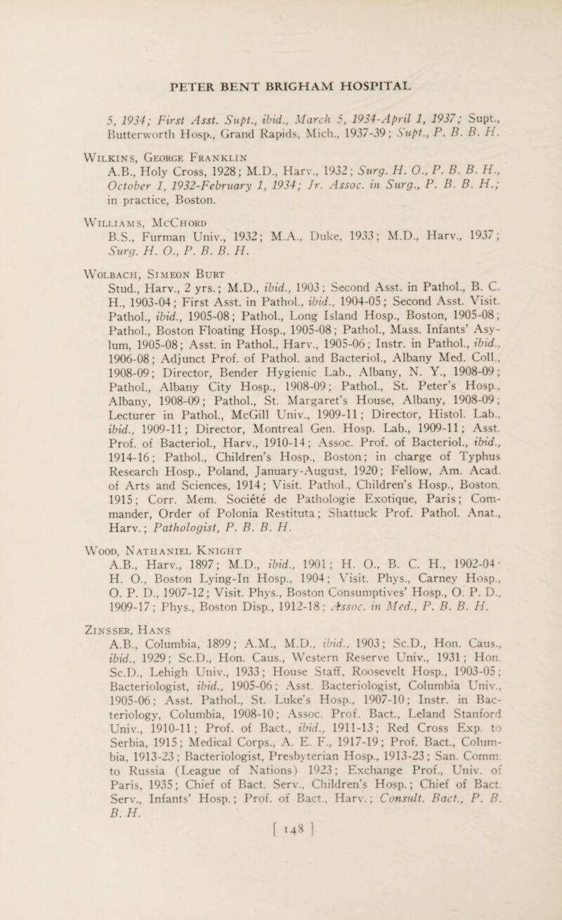 5, 1934; First Asst. Supt., ibid., March 5, 1934-April 1, 1937; Supt., Butterworth Hosp., Grand Rapids, Mich., 1937-39; Supt., P. B. B. H. Wilkins, George Franklin A. B., Holy Cross, 1928; M.D., Harv., 1932; Surg. H. O., P. B. B. H., October 1, 1932-February 1, 1934; Jr. Assoc, in Surg., P. B. B. Pf.; in practice, Boston. Williams, McChord B. S., Furman Univ., 1932; M.A., Duke, 1933; M.D., Harv., 193/; Surg. H. O., P. B. B. //. Wolbacii, Simeon Burt Stud., Harv., 2 yrs.; M.D., ibid., 1903; Second Asst, in Pathol., B. C. H., 1903-04; First Asst, in Pathol., ibid., 1904-05; Second Asst. Visit. Pathol., ibid., 1905-08; Pathol., Long Island Hosp., Boston, 1905-08; Pathol., Boston Floating Hosp., 1905-08; Pathol., Mass. Infants’ Asy¬ lum, 1905-08; Asst, in Pathol., Harv., 1905-06; Instr. in Pathol., ibid., 1906-08; Adjunct Prof, of Pathol, and Bacteriol., Albany Med. Coll , 1908- 09; Director, Bender Hygienic Lab., Albany, N. Y., 1908-09; Pathol., Albany City Hosp., 1908-09; Pathol., St. Peter’s Hosp., Albany, 1908-09; Pathol., St. Margaret’s House, Albany, 1908-09; Lecturer in Pathol., McGill Univ., 1909-11; Director, Histol. Lab., ibid., 1909-11; Director, Montreal Gen. Hosp. Lab., 1909-11; Asst. Prof, of Bacteriol., Harv., 1910-14; Assoc. Prof, of Bacteriol., ibid., 1914-16; Pathol., Children’s Hosp., Boston; in charge of Typhus Research Hosp., Poland, January-August, 1920; Fellow, Am. Acad, of Arts and Sciences, 1914; Visit. Pathol., Children’s Hosp., Boston 1915; Corr. Mem. Societe de Pathologie Exotique, Paris; Com¬ mander, Order of Polonia Restituta; Shattuck Prof. Pathol. Anat., Harv.; Pathologist, P. B. B. H. Wood, Nathaniel Knight A.B., Harv., 1897; M.D., ibid., 1901; H. O., B. C. H, 1902-04- H. O., Boston Lying-In Hosp., 1904; Visit. Phys., Carney Hosp., O. P. D., 1907-12; Visit. Phys., Boston Consumptives’ Hosp., O. P. D.. 1909- 17; Phys., Boston Disp., 1912-18; Assoc, in Med., P. B. B. H. Zinsser, Hans A. B., Columbia, 1899; A.M., M.D., ibid., 1903; Sc.D., Hon. Caus., ibid., 1929; Sc.D., Hon. Caus., Western Reserve Univ., 1931; Hon Sc.D., Lehigh Univ., 1933; House Staff, Roosevelt Hosp., 1903-05; Bacteriologist, ibid., 1905-06; Asst. Bacteriologist, Columbia Univ., 1905-06; Asst. Pathol., St. Luke’s Hosp., 1907-10; Instr. in Bac¬ teriology, Columbia, 1908-10; Assoc. Prof. Bact., Leland Stanford Univ., 1910-11; Prof, of Bact., ibid., 1911-13; Red Cross Exp. to Serbia, 1915; Medical Corps., A. E. F., 1917-19; Prof. Bact., Colum¬ bia, 1913-23; Bacteriologist, Presbyterian Hosp., 1913-23; San. Comm, to Russia (League of Nations) 1923; Exchange Prof., Univ. of Paris, 1935; Chief of Bact. Serv.. Children’s Hosp.; Chief of Bact. Serv., Infants’ Hosp.; Prof, of Bact., Harv.; Consult. Bact., P. B. B. H.