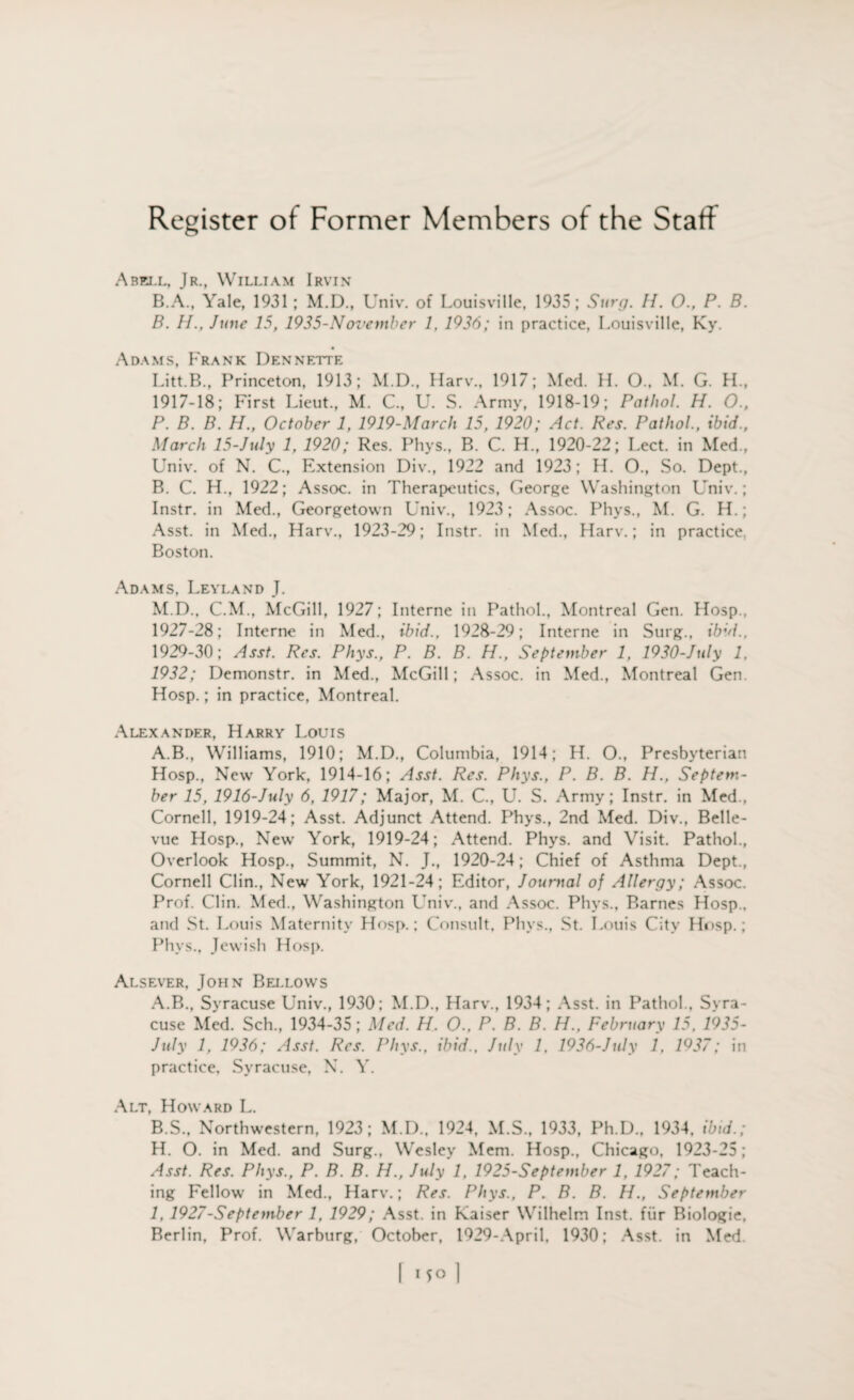 Abell, Jr., William Irvin B.A., Yale, 1931; M.D., Univ. of Louisville, 1935; Surg. //. 0., P. B. B. H., June 15, 1935-November 1, 1936; in practice, Louisville, Ky. Adams, Frank Dennette Litt.B., Princeton, 1913; M.D., Harv., 1917; Med. H. 0., M. G. H„ 1917-18; First Lieut., M. C., U. S. Army, 1918-19; Pathol. H. 0., P. B. B. H., October 1, 1919-March 15, 1920; Act. Res. Pathol., ibid., March 15-July 1, 1920; Res. Phys., B. C. FL, 1920-22; Lect. in Med., Univ. of N. C., Extension Div., 1922 and 1923; H. O., So. Dept., B. C. FL, 1922; Assoc, in Therapeutics, George Washington Univ.; Instr. in Med., Georgetown Univ., 1923; Assoc. Phys., M. G. H.; Asst, in Med., Harv., 1923-29; Instr. in Med., Harv.; in practice, Boston. Adams, Leyland J. M.D., C.M., McGill, 1927; Interne in Pathol., Montreal Gen. Hosp., 1927-28; Interne in Med., ibid., 1928-29; Interne in Surg., ibid., 1929-30; Asst. Res. Phys., P. B. B. H., September 1, 1930-July 1, 1932; Demonstr. in Med., McGill; Assoc, in Med., Montreal Gen. Hosp.; in practice, Montreal. Alexander, Harry Louis A.B., Williams, 1910; M.D., Columbia, 1914; H. O., Presbyterian Hosp., New York, 1914-16; Asst. Res. Phys., P. B. B. H., Septem¬ ber 15, 1916-July 6, 1917; Major, M. C., U. S. Army; Instr. in Med., Cornell, 1919-24; Asst. Adjunct Attend. Phys., 2nd Med. Div., Belle¬ vue Hosp., New York, 1919-24; Attend. Phys. and Visit. Pathol., Overlook Hosp., Summit, N. J., 1920-24; Chief of Asthma Dept., Cornell Clin., New York, 1921-24; Editor, Journal of Allergy; Assoc. Prof. Clin. Med., Washington Univ., and Assoc. Phys., Barnes Hosp., and St. Louis Maternity Hosp.; Consult, Phys., St. Louis City Hosp.; Phys., Jewish Hosp. Alsever, John Bellows A. B., Syracuse Univ., 1930; M.D., Harv., 1934; Asst, in Pathol., Syra¬ cuse Med. Sch., 1934-35; Med. H. O., P. B. B. H., February 15, 1935- July 1, 1936; Asst. Res. Phys., ibid., July 1, 1936-July 1, 1937; in practice, Syracuse, N. Y. Alt, Howard L. B. S., Northwestern, 1923; M.D., 1924, M.S., 1933, Ph.D., 1934, ibid.; H. O. in Med. and Surg., Wesley Mem. Hosp., Chicago, 1923-25; Asst. Res. Phys., P. B. B. H., July 1, 1925-September 1, 1927; Teach¬ ing Fellow in Med., Harv.; Res. Phys., P. B. B. H., September I, 1927-September 1, 1929; Asst, in Kaiser Wilhelm Inst, fur Biologie, Berlin, Prof. Warburg, October, 1929-April, 1930; Asst, in Med.