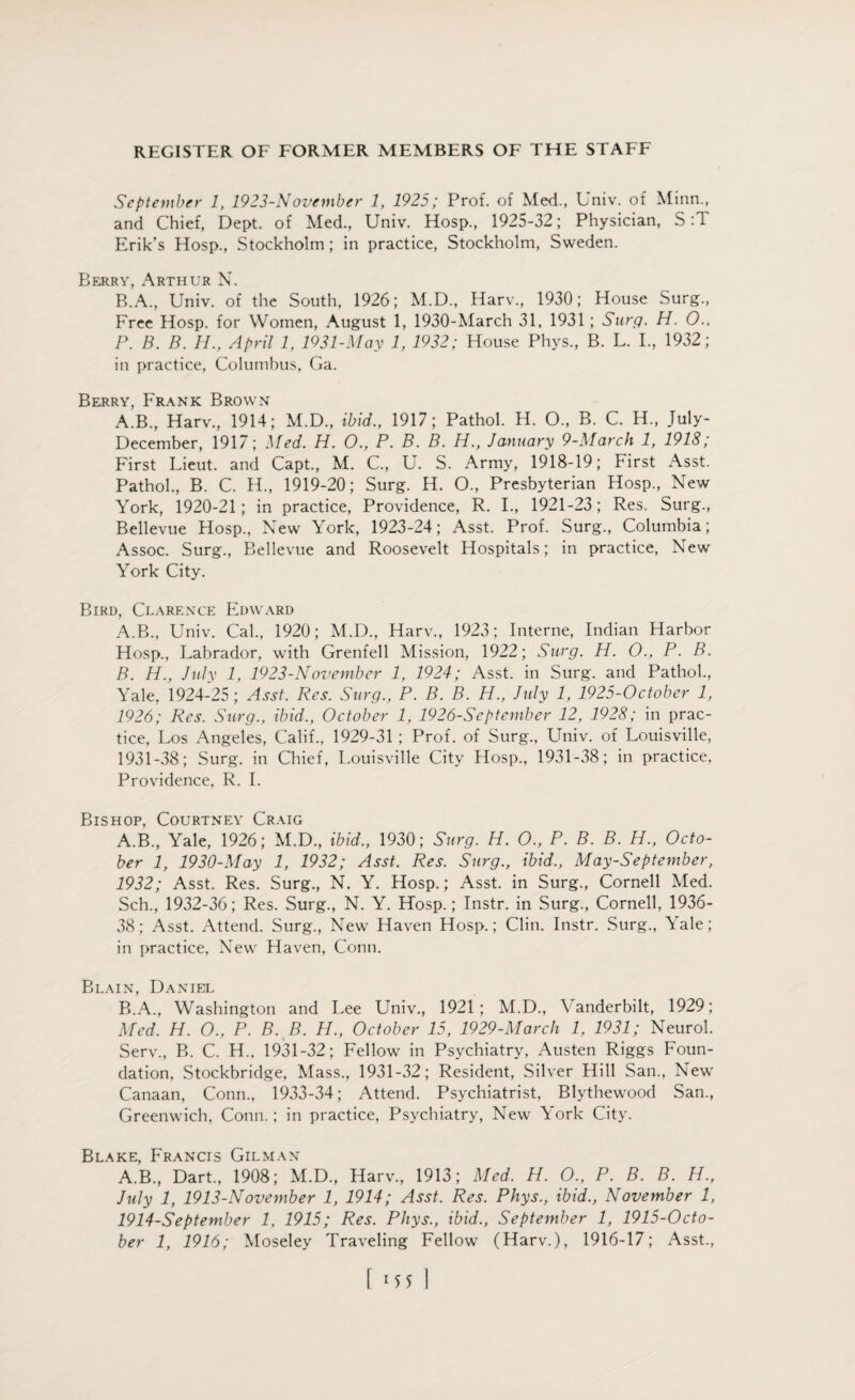 September 1, 1923-November 1, 1925; Prof, of Med., Univ. of Minn., and Chief, Dept, of Med., Univ. Hosp., 1925-32; Physician, S :T Erik’s Hosp., Stockholm; in practice, Stockholm, Sweden. Berry, Arthur N. R.A., Univ. of the South, 1926; M.D., Harv., 1930; House Surg., Free Hosp. for Women, August 1, 1930-March 31, 1931; Surg. H. O., P. B. B. H., April 1, 1931-May 1, 1932; House Phys., B. L. I., 1932; in practice, Columbus, Ga. Berry, Frank Brown A'B., Harv., 1914; M.D., ibid., 1917; Pathol. H. O., B. C. H„ July- December, 1917; Med. H. O., P. B. B. H., January 9-March 1, 1918; First Lieut, and Capt., M. C., U. S. Army, 1918-19; First Asst. Pathol., B. C. H., 1919-20; Surg. H. O., Presbyterian Hosp., New York, 1920-21; in practice, Providence, R. I., 1921-23; Res. Surg., Bellevue Hosp., New York, 1923-24; Asst. Prof. Surg., Columbia; Assoc. Surg., Bellevue and Roosevelt Hospitals; in practice, New York City. Bird, Clarence Edward A. B., Univ. Cal., 1920; M.D., Harv., 1923; Interne, Indian Harbor Hosp., Labrador, with Grenfell Mission, 1922; Surg. H. O., P. B. B. H., July 1, 1923-N ovember 1, 1924; Asst, in Surg. and Pathol., Yale, 1924-25; Asst. Res. Surg., P. B. B. H., July 1, 1925-October 1, 1926; Res. Surg., ibid., October 1, 1926-September 12, 1928; in prac¬ tice, Los Angeles, Calif., 1929-31 ; Prof, of Surg., LTniv. of Louisville, 1931-38; Surg. in Chief, Louisville City Hosp., 1931-38; in practice, Providence, R. I. Bishop, Courtney Craig A. B., Yale, 1926; M.D., ibid., 1930; Surg. H. O., P. B. B. H., Octo¬ ber 1, 1930-May 1, 1932; Asst. Res. Surg., ibid., May-September, 1932; Asst. Res. Surg., N. Y. Hosp.; Asst, in Surg., Cornell Med. Sch., 1932-36; Res. Surg., N. Y. Hosp.; Instr. in Surg., Cornell, 1936- 38; Asst. Attend. Surg., New Haven Hosp.; Clin. Instr. Surg., Yale; in practice, New Haven, Conn. Blain, Daniel B. A., Washington and Lee Univ., 1921; M.D., Vanderbilt, 1929; Med. H. O., P. B. B. H., October 15, 1929-March 1, 1931; Neurol. Serv., B. C. H., 1931-32; Fellow in Psychiatry, Austen Riggs Foun¬ dation, Stockbridge, Mass., 1931-32; Resident, Silver Hill San., New Canaan, Conn., 1933-34; Attend. Psychiatrist, Blythewood San., Greenwich, Conn.; in practice, Psychiatry, New York City. Blake, Francis Gilman A.B., Dart., 1908; M.D., Harv., 1913; Med. H. O., P. B. B. H., July 1, 1913-November 1, 1914; Asst. Res. Phys., ibid., November 1, 1914-September 1, 1915; Res. Phys., ibid., September 1, 1915-Octo- ber 1, 1916; Moseley Traveling Fellow (Harv.), 1916-17; Asst.,