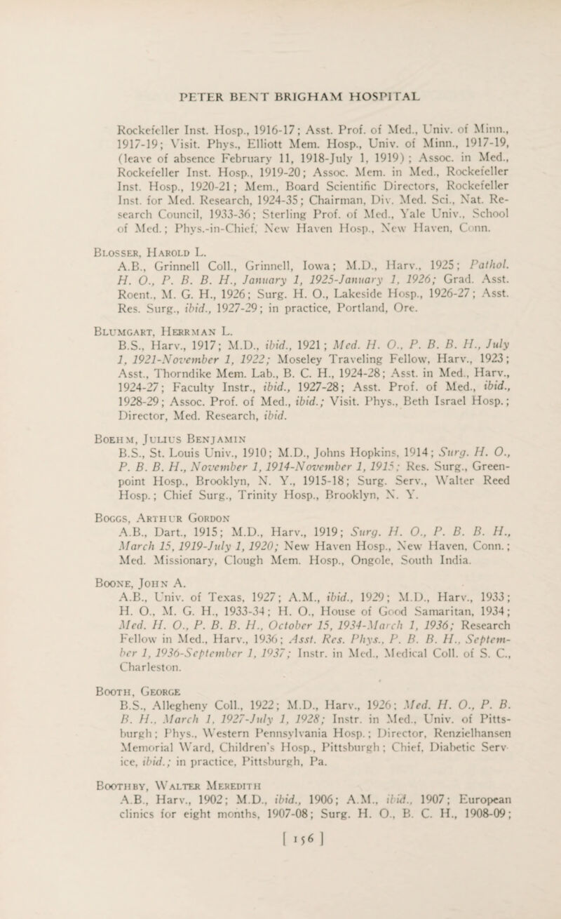 Rockefeller Inst. Hosp., 1916-17; Asst. Prof, of Med., Univ. of Minn., 1917-19; Visit. Phys., Elliott Mem. Hosp., Univ. of Minn., 1917-19, (leave of absence February 11, 1918-July 1, 1919) ; Assoc, in Med., Rockefeller Inst. Hosp., 1919-20; Assoc. Mem. in Med., Rockefeller Inst. Hosp., 1920-21 ; Mem., Board Scientific Directors, Rockefeller Inst, for Med. Research, 1924-35; Chairman, Div. Med. Sci., Nat. Re¬ search Council, 1933-36; Sterling Prof, of Med., Yale Univ., School of Med.; Phys.-in-Chief, New Haven Hosp., New Haven, Conn. Blosser, Harold L. A. B., Grinnell Coll., Grinnell, Iowa; M.D., Harv., 1925; Pathol. H. O., P. B. B. H., January 1, 1925-January 1, 1926; Grad. Asst. Roent., M. G. H., 1926; Surg. H. O., Lakeside Hosp., 1926-27; Asst. Res. Surg., ibid., 1927-29; in practice, Portland, Ore. Blumgart, II err man L. B. S., Harv., 1917; M.D., ibid., 1921; Med. H. O., P. B. B. IP, July I, 1921-November 1, 1922; Moseley Traveling Fellow, Harv., 1923; Asst., Thorndike Mem. Lab., B. C. H., 1924-28; Asst, in Med., Harv., 1924-27; Faculty Instr., ibid., 1927-28; Asst. Prof, of Med., ibid., 1928-29; Assoc. Prof, of Med., ibid.; Visit. Phys., Beth Israel Hosp.; Director, Med. Research, ibid. Boehm, Julius Benjamin B.S., St. Louis Univ., 1910; M.D., Johns Hopkins, 1914; Surg. H. O., P. B. B. H., November 1, 1914-November 1, 1915 ; Res. Surg., Green- point Hosp., Brooklyn, N. Y., 1915-18; Surg. Serv., Walter Reed Hosp.; Chief Surg., Trinity Hosp., Brooklyn, N. Y. Boggs, Arthur Gordon A.B., Dart., 1915; M.D., Harv., 1919; Surg. H. O., P. B. B. H., March 15, 1919-July 1, 1920; New Haven Hosp., New Haven, Conn.; Med. Missionary, Clough Mem. Hosp., Ongole, South India. Boone, John A. A. B., Univ. of Texas, 1927; A.M., ibid., 1929; M.D., Harv., 1933; H. O., M. G. H., 1933-34; H. O., House of Good Samaritan, 1934; Med. II. O., P. B. B. H., October 15, 1934-March 1, 1936; Research Fellow in Med., Harv., 1936; Asst. Res. Phys., P. B. B. II., Septem¬ ber 1, 1936-September 1. 1937; Instr. in Med., Medical Coll, of S. C., Charleston. Booth, George B. S., Allegheny Coll., 1922; M.D., Harv., 1926; Med. H. O., P. B. B. II., March 1, 1927-July 1, 1928; Instr. in Med., Univ. of Pitts¬ burgh; Phys., Western Pennsylvania Hosp.; Director, Renzielhansen Memorial Ward, Children's Hosp., Pittsburgh ; Chief. Diabetic Serv ice, ibid.; in practice, Pittsburgh, Pa. Booth by, Walter Meredith A.B., Harv., 1902; M.D., ibid., 1906; A.M., Hid., 1907; European clinics for eight months, 1907-08; Surg. H. O., B. C. H., 1908-09; [ 1*6 ]