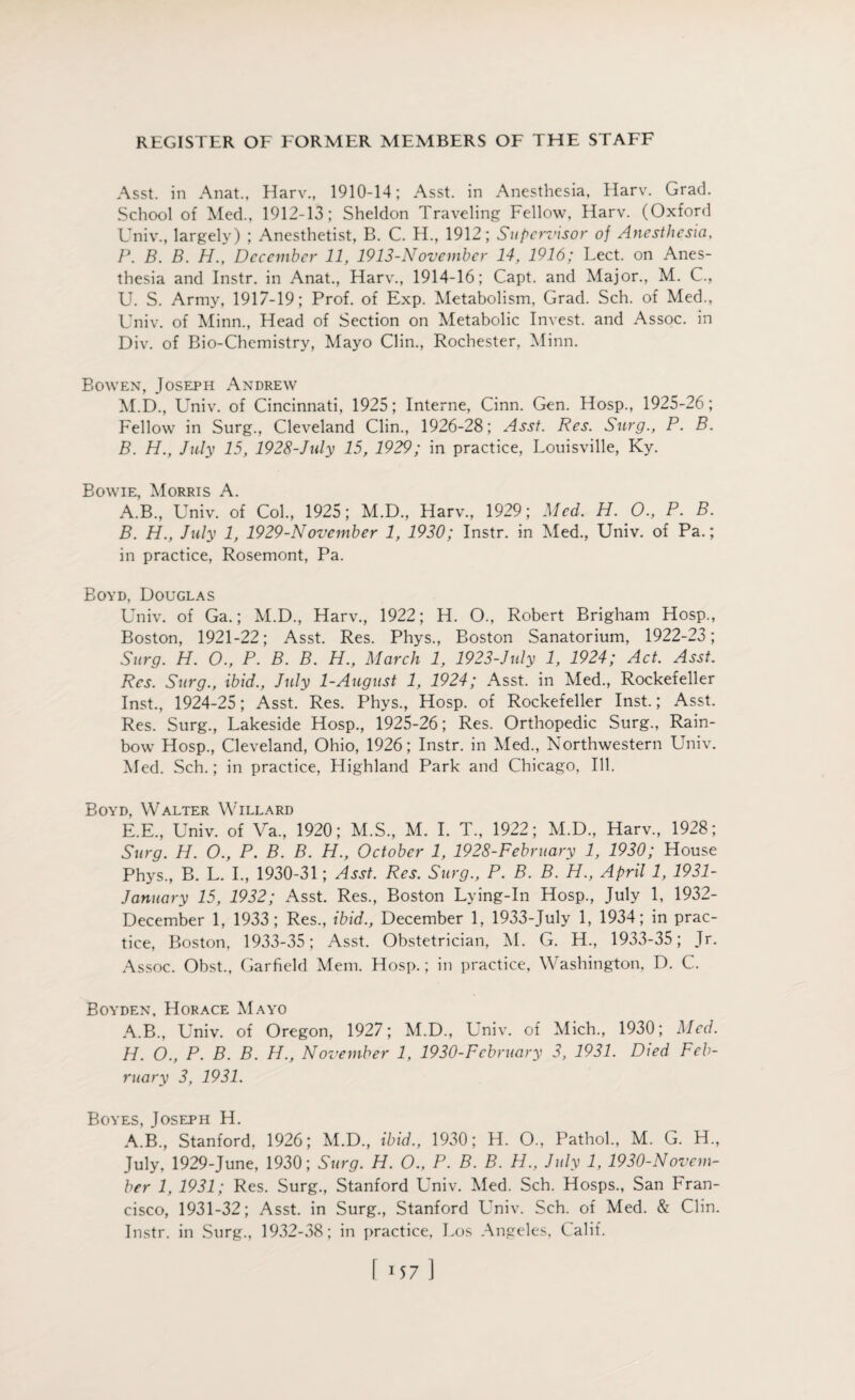 Asst, in Anat., Harv., 1910-14; Asst, in Anesthesia, Harv. Grad. School of Med., 1912-13; Sheldon Traveling Fellow, Harv. (Oxford Univ., largely) ; Anesthetist, B. C. H., 1912; Supervisor of Anesthesia, P. B. B. H., December 11, 1913-November 14, 1916; Lect. on Anes¬ thesia and Instr. in Anat., Harv., 1914-16; Capt. and Major., M. C., U. S. Army, 1917-19; Prof, of Exp. Metabolism, Grad. Sch. of Med., Univ. of Minn., Head of Section on Metabolic Invest, and Assoc, in Div. of Bio-Chemistry, Mayo Clin., Rochester, Minn. Bowen, Joseph Andrew M.D., Univ. of Cincinnati, 1925; Interne, Cinn. Gen. Hosp., 1925-26; Fellow in Surg., Cleveland Clin., 1926-28; Asst. Res. Surg., P. B. B. H., July 15, 1928-July 15, 1929; in practice, Louisville, Ky. Bowie, Morris A. A. B., Univ. of Col., 1925; M.D., Harv., 1929; Med. H. 0., P. B. B. H., July 1, 1929-November 1, 1930; Instr. in Med., Univ. of Pa.; in practice, Rosemont, Pa. Boyd, Douglas Univ. of Ga.; M.D., Harv., 1922; H. O., Robert Brigham Hosp., Boston, 1921-22; Asst. Res. Phys., Boston Sanatorium, 1922-23; Surg. H. O., P. B. B. H., March 1, 1923-July 1, 1924; Act. Asst. Res. Surg., ibid., July 1-August 1, 1924; Asst, in Med., Rockefeller Inst., 1924-25; Asst. Res. Phys., Hosp. of Rockefeller Inst.; Asst. Res. Surg., Lakeside Hosp., 1925-26; Res. Orthopedic Surg., Rain¬ bow Hosp., Cleveland, Ohio, 1926; Instr. in Med., Northwestern Univ. Med. Sch.; in practice, Highland Park and Chicago, Ill. Boyd, Walter Willard E.E., Univ. of Va., 1920; M.S., M. I. T., 1922; M.D., Harv., 1928; Surg. H. O., P. B. B. H., October 1, 1928-February 1, 1930; House Phys., B. L. I., 1930-31; Asst. Res. Surg., P. B. B. H., April 1, 1931- January 15, 1932; Asst. Res., Boston Lying-In Hosp., July 1, 1932- December 1, 1933; Res., ibid., December 1, 1933-July 1, 1934; in prac¬ tice, Boston, 1933-35; Asst. Obstetrician, M. G. H., 1933-35; Jr. Assoc. Obst., Garfield Mem. Hosp.; in practice, Washington, D. C. Boyden, Horace Mayo A.B., Univ. of Oregon, 1927; M.D., Univ. of Mich., 1930; Med. H. O., P. B. B. H., November 1, 1930-February 3, 1931. Died Feb¬ ruary 3, 1931. Boyes, Joseph H. A.B., Stanford, 1926; M.D., ibid., 1930; H. O., Pathol., M. G. H., July, 1929-June, 1930; Surg. H. O., P. B. B. H., July 1, 1930-Novem¬ ber 1, 1931; Res. Surg., Stanford Univ. Med. Sch. Hosps., San Fran¬ cisco, 1931-32; Asst, in Surg., Stanford Univ. Sch. of Med. & Clin. Instr. in Surg., 1932-38; in practice, Los Angeles, Oalif. [ -57]