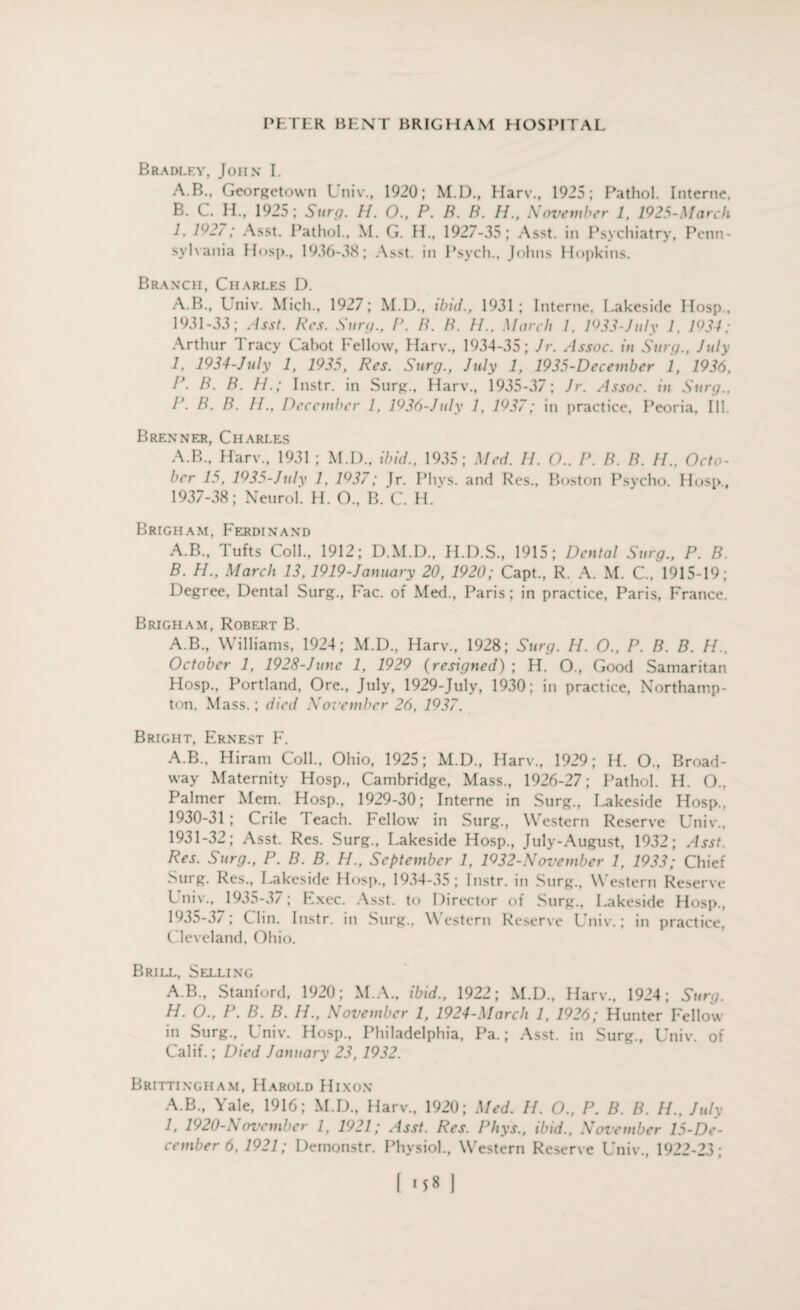 Bradley, John I. A. B., Georgetown Univ., 1920; M.D., Harv., 1925; Pathol. Interne, B. C. H., 1925; Surg. H. O., P. B. B. H., November 1, 1925-March 1, 1^2/ ; Asst. Pathol., M. G. H., 1927-35; Asst, in Psychiatry, Penn¬ sylvania Hosp., 1936-38; Asst, in Psych., Johns Hopkins. Branch, Charles D. A.B., L niv. Mich., 1927; M.D., ibid., 1931; Interne, Lakeside Hosp., 1931-33; Asst. Res. Surg., P. B. B. //., March 1. 1933-July 1, 1934; Arthur Tracy Cabot Fellow, Harv., 1934-35; Jr. A ssoc. iu Surg., July 1, 1934-July 1, 1935, Res. Surg., July 1, 1935-December 1, 1936, P. B. B. H.; Instr. in Surg., Harv., 1935-37; Jr. Assoc, in Surg., P. B. B. II., December 1. 1936-July 1, 1937; in practice, Peoria, Ill. Brenner, Charles A.B., Harv.. 1931 ; M.D., ibid., 1935; Med. II. O.. P. B. B. H.. Octo¬ ber 15, 1935-July 1, 1937; Tr. Phvs. and Res., Boston Psycho. Hosp., 1937-38; Neurol. H. O., B. C. H. Brigham, Ferdinand A. B., Tufts Coll., 1912; D.M.D., H.D.S., 1915; Dental Surg., P. B. B. H., March 13,1919-January 20, 1920; Capt., R. A. M. C., 1915-19; Degree, Dental Surg., Fac. of Med., Paris; in practice, Paris, France. Brigham, Robert B. A.B., Williams, 1924; M.D., Harv., 1928; Surg. H. O., P. B. B. H., October 1, 1928-June 1, 1929 (resigned) ; H. O., Good Samaritan Hosp., Portland, Ore., July, 1929-July, 1930; in practice, Northamp¬ ton. Mass.; died Xorember 26, 1937. Bright, Ernest F. A.B., Hiram Coll., Ohio, 1925; M.D., Harv., 1929; H. O., Broad¬ way Maternity Hosp., Cambridge, Mass., 1926-27; Pathol. H. O., Palmer Mem. Hosp., 1929-30; Interne in Surg., Lakeside Hosp., 1930- 31 ; Crile Teach. Fellow in Surg., Western Reserve Univ., 1931- 32; Asst. Res. Surg., Lakeside Hosp., July-August, 1932; Asst. Res. Surg., P. B. B. H., September 1, 1932-November 1, 1933; Chief Surg. Res., Lakeside Hosp., 1934-35 ; Instr. in Surg., Western Reserve Univ., 1935-37; Exec. Asst, to Director of Surg., Lakeside Hosp., 1935-3/ ; Clin. Instr. in Surg., Western Reserve Univ.; in practice, Cleveland, Ohio. Brill, Selling A.B., Stanford, 1920; M.A., ibid., 1922; M.D., Harv., 1924; Surg. H. O., P. B. B. H., November 1, 1924-March 1, 1926; Hunter Fellow in Surg., Univ. Hosp., Philadelphia, Pa.; Asst, in Surg., Univ. of Calif.; Died January 23, 1932. Brittingham, Harold Hixon A.B., Yale, 1916; M.D., Harv., 1920; Med. II. O., P. B. B. H., July I, 1920-November 1, 1921; Asst. Res. Phys., ibid., November 15-De- cember 6, 1921; Demonstr. Physiol., Western Reserve Univ., 1922-23;