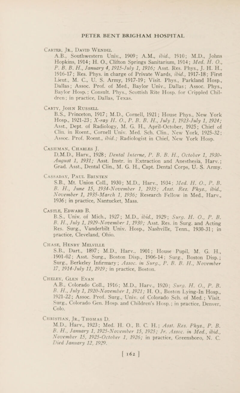 Carter, Jr., David Wendfe A. B., Southwestern Univ., 1909; A.M., ibid., 1910; M.D., Johns Hopkins, 1914; H. O., Clifton Springs Sanitarium, 1914; Med. H. O., P. B. B. H., January 4, 1915-July 1, 1916; Asst. Res. Phys., J. H. H., 1916-17; Res. Phys. in charge of Private Wards, ibid., 1917-18; First Lieut., M. C., U. S. Army, 1917-19; Visit. Phys., Parkland Hosp., Dallas; Assoc. Prof, of Med., Baylor Univ., Dallas; Assoc. Phys., Baylor Hosp.; Consult. Phys., Scottish Rite Hosp. for Crippled Chil¬ dren; in practice, Dallas, Texas. Carty, John Russell B. S., Princeton, 1917; M.D., Cornell, 1921; House Phys., New York Hosp., 1921-23; X-ray H. O., P. B. B. H., July 1, 1923-July 1, 1924; Asst., Dept, of Radiology, M. G. H., April-October, 1925; Chief of Clin, in Roent., Cornell Univ. Med. Sch. Clin., New York, 1925-32; Assoc. Prof. Roent., ibid.; Radiologist in Chief. New York Hosp. Cash man, Chari.es J. D.M.D., Harv., 1928; Dental Interne, P. B. B. H., October 1, 1930- August 1, 1931; Asst. Instr. in Extraction and Anesthesia, Harv.; Grad. Asst., Dental Clin., M. G. H., Capt. Dental Corps, U. S. Army. Cassaday, Paul Brinten S.B., Mt. Union Coll., 1930; M.D., Harv., 1934; Med. H. O., P. B. B. H., June 15, 1934-November 1, 1935; Asst. Res. Phys., ibid., November 1, 1935-March 1, 1936; Research Fellow in Med., Harv., 1936; in practice, Nantucket, Mass. Castle Edward B. B.S., Univ. of Mich., 1927; M.D., ibid., 1929; Surg. H. O., P. B. B. H., July 1, 1929-November 1, 1930; Asst. Res. in Surg. and Acting Res. Surg., Vanderbilt Univ. Hosp., Nashville, Tenn., 1930-31 ; in practice, Cleveland, Ohio. Chase Henry Melville S.B., Dart., 1897; M.D., Harv., 1901; House Pupil, M. G. H., 1901-02; Asst. Surg., Boston Disp., 1906-14; Surg., Boston Disp.; Surg., Berkeley Infirmary ; Assoc, in Surg., P. B. B. II., November 17, 1914-July 11, 1919; in practice, Boston. Cheley, Glen Evan A. B., Colorado Coll., 1916; M.D., Harv., 1920; Surg. H. O., P. B. B. H., July 1, 1920-November 1, 1921; H. O., Boston Lying-In Hosp., 1921-22; Assoc. Prof. Surg., Univ. of Colorado Sch. of Med.; Visit. Surg., Colorado Gen. Hosp. and Children’s Hosp.; in practice, Denver, Colo. Christian, Jr., Thomas D. M.D., Harv., 1923; Med. H. 0., R. C. H.; Asst. Res. Phys., P. B. B. H., January 1, 1925-November 15, 1925; Jr. Assoc, in Med., ibid., November 15, 1925-Octobcr 1, 1926; in practice, Greensboro, N. C. Died January 12, 1929.