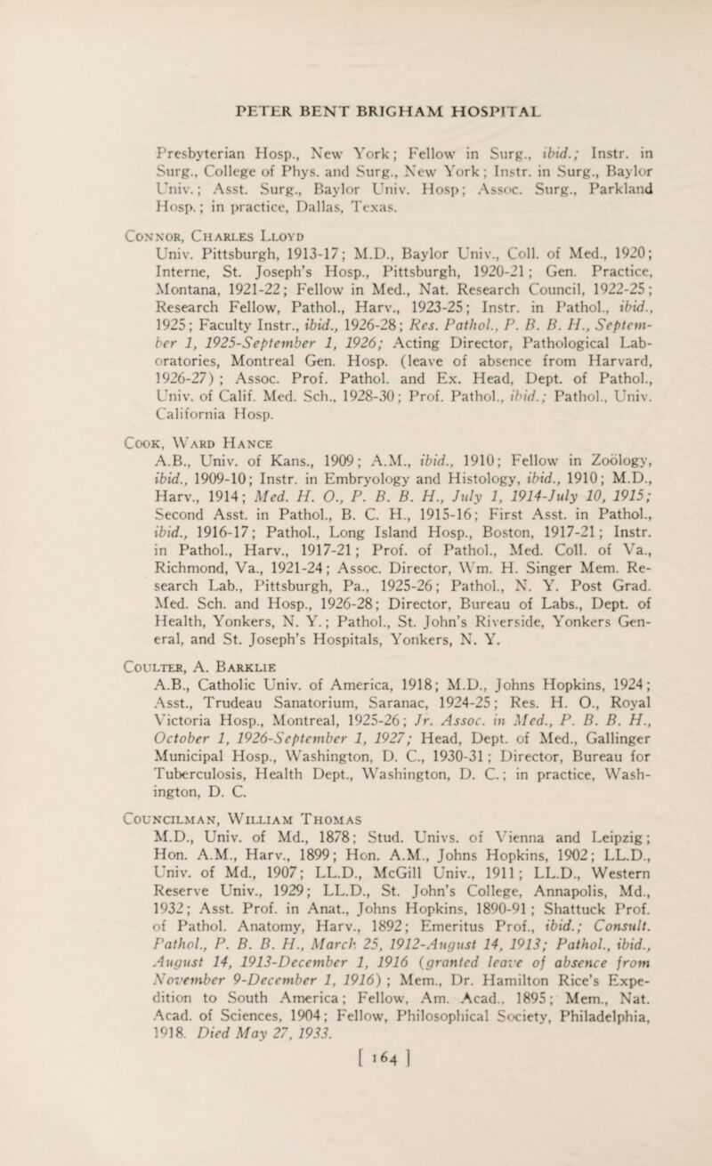 Presbyterian Hosp., New York; Fellow in Surg., ibid.; Instr. in Surg., College of Phys. and Surg., New York; Instr. in Surg., Baylor Univ.; Asst. Surg., Baylor Univ. Hosp; Assoc. Surg., Parkland Hosp.; in practice, Dallas, Texas. Connor, Chari.es Lloyd Univ. Pittsburgh, 1913-17; M.D., Baylor Univ., Coll, of Med., 1920; Interne, St. Joseph’s Hosp., Pittsburgh, 1920-21; Gen. Practice, Montana, 1921-22; Fellow in Med., Nat. Research Council, 1922-25; Research Fellow, Pathol., Harv., 1923-25; Instr. in Pathol., ibid., 1925; Faculty Instr., ibid., 1926-28; Res. Pathol., P. B. B. H., Septem¬ ber 1, 1925-September 1, 1926; Acting Director, Pathological Lab¬ oratories, Montreal Gen. Hosp. (leave of absence from Harvard, 1926-27) ; Assoc. Prof. Pathol, and Ex. Head, Dept, of Pathol., Univ. of Calif. Med. Sch., 1928-30; Prof. Pathol., ibid.; Pathol., Univ. California Hosp. Cook, Ward Hance A.B., Univ. of Kans., 1909; A.M., ibid., 1910; Fellow in Zoology, ibid., 1909-10; Instr. in Embryology and Histology, ibid., 1910; M.D., Harv., 1914; Med. H. O., P. B. B. H., July 1, 1914-July 10, 1915; Second Asst, in Pathol., B. C. H., 1915-16; First Asst, in Pathol., ibid., 1916-17; Pathol., Long Island Hosp., Boston, 1917-21; Instr. in Pathol., Harv., 1917-21; Prof, of Pathol., Med. Coll, of Va., Richmond, Va., 1921-24; Assoc. Director, Wm. H. Singer Mem. Re¬ search Lab., Pittsburgh, Pa., 1925-26; Pathol., N. Y. Post Grad. Med. Sch. and Hosp., 1926-28; Director, Bureau of Labs., Dept, of Health, Yonkers, N. Y.; Pathol., St. John’s Riverside, Yonkers Gen¬ eral, and St. Joseph’s Hospitals, Yonkers, N. Y. Coulter, A. Barklie A.B., Catholic Univ. of America, 1918; M.D., Johns Hopkins, 1924; Asst., Trudeau Sanatorium, Saranac, 1924-25; Res. H. O., Royal Victoria Hosp., Montreal, 1925-26; Jr. Assoc, in Med., P. B. B. H., October 1, 1926-September 1, 1927; Head, Dept, of Med., Gallinger Municipal Hosp., Washington, D. C., 1930-31 ; Director, Bureau for Tuberculosis, Health Dept., Washington, D. C.; in practice, Wash¬ ington, D. C. Councilman, William Thomas M.D., Univ. of Md., 1878; Stud. Univs. of Vienna and Leipzig; Hon. A.M., Harv., 1899; Hon. A.M., Johns Hopkins, 1902; LL.D., Univ. of Md., 1907; LL.D., McGill Univ., 1911; LL.D., Western Reserve Univ., 1929; LL.D., St. John’s College, Annapolis, Md., 1932; Asst. Prof, in Anat., Johns Hopkins, 1890-91; Shattuck Prof, of Pathol. Anatomy, Harv., 1892; Emeritus Prof., ibid.; Consult. Pathol., P. B. B. H., March 25, 1912-Angust 14, 1913; Pathol., ibid., August 14, 1913-Decembcr 1, 1916 (granted leave of absence from November 9-Deccmber 1, 1916) ; Mem., Dr. Hamilton Rice’s Expe¬ dition to South America; Fellow, Am. Acad., 1895; Mem., Nat. Acad, of Sciences, 1904; Fellow’, Philosophical Society, Philadelphia, 1918. Died May 27, 1933. i64 ]