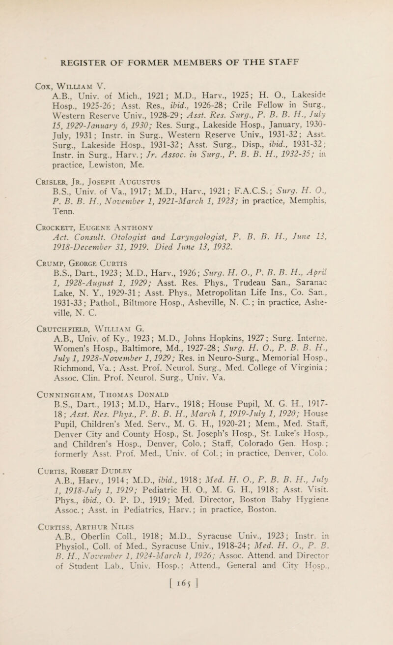 Cox, William V. A. B., Univ. of Mich., 1921; M.D., Harv., 1925; H. O., Lakeside Hosp., 1925-26; Asst. Res., ibid., 1926-28; Crile Fellow in Surg., Western Reserve Univ., 1928-29; Asst. Res. Surg., P. B. B. H., July 15, 1929-January 6, 1930; Res. Surg., Lakeside Hosp., January, 1930- July, 1931; Instr. in Surg., Western Reserve Univ., 1931-32; Asst. Surg., Lakeside Hosp., 1931-32; Asst. Surg., Disp., ibid., 1931-32; Instr. in Surg., Harv.; Jr. Assoc, in Surg., P. B. B. H., 1932-35; in practice, Lewiston, Me. Crisler, Jr., Joseph Augustus B. S., Univ. of Va„ 1917; M.D., Harv., 1921; F.A.C.S.; Surg. H. O., P. B. B. H., November 1, 1921-March 1, 1923; in practice, Memphis, Tenn. Crockett, Eugene Anthony Act. Consult. Otologist and Laryngologist, P. B. B. H., June 13, 1918-December 31, 1919. Died June 13, 1932. Crump, George Curtis B.S., Dart., 1923; M.D., Harv., 1926; Surg. H. O., P. B. B. H., April 1, 1928-August 1, 1929; Asst. Res. Phys., Trudeau San., Saranac Lake, N. Y., 1929-31; Asst. Phys., Metropolitan Life Ins., Co. San., 1931-33; Pathol., Biltmore Hosp., Asheville, N. C.; in practice, Ashe¬ ville, N. C. Crutchfield, William G. A. B., Univ. of Ky., 1923; M.D., Johns Hopkins, 1927; Surg. Interne, Women’s Hosp., Baltimore, Md., 1927-28; Surg. H. O., P. B. B. H., July 1, 1928-November 1,1929; Res. in Neuro-Surg., Memorial Hosp., Richmond, Va.; Asst. Prof. Neurol. Surg., Med. College of Virginia; Assoc. Clin. Prof. Neurol. Surg., Univ. Va. Cunningham, Thomas Donald B. S., Dart., 1913; M.D., Harv., 1918; House Pupil, M. G. H., 1917- 18; Asst. Res. Phys., P. B. B. H., March 1, 1919-July 1, 1920; House Pupil, Children’s Med. Serv., M. G. H., 1920-21; Mem., Med. Staff, Denver City and County Hosp., St. Joseph’s Hosp., St. Luke’s Hosp., and Children’s Hosp., Denver, Colo.; Staff, Colorado Gen. Hosp.; formerly Asst. Prof. Med., Univ. of Col.; in practice, Denver, Colo. Curtis, Robert Dudley A.B., Harv., 1914; M.D., ibid., 1918; Med. H. O., P. B. B. H., July 1, 1918-July 1, 1919; Pediatric H. O., M. G. H., 1918; Asst. Visit. Phys., ibid., O. P. D., 1919; Med. Director, Boston Baby Hygiene Assoc.; Asst, in Pediatrics, Harv.; in practice, Boston. Curtiss, Arthur Niles A. B., Oberlin Coll., 1918; M.D., Syracuse Univ., 1923; Instr. in Physiol., Coll, of Med., Syracuse Univ., 1918-24; Med. H. O., P. B. B. H., November 1, 1924-March 1, 1926; Assoc. Attend, and Director of Student Lab., Univ. Hosp.: Attend., General and City Hosp.,