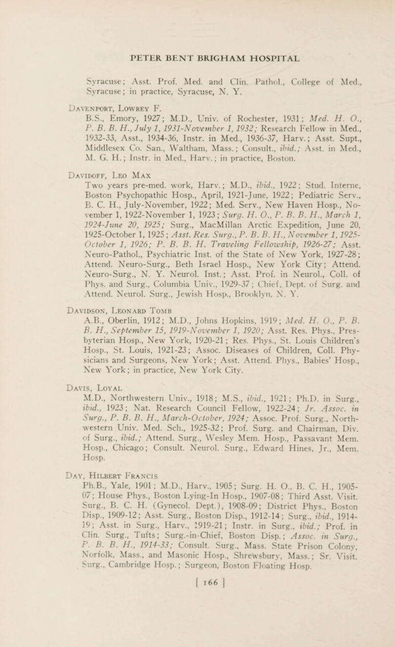 Syracuse; Asst. Prof. Med. and Clin. Pathol., College of Med., Syracuse; in practice, Syracuse, N. Y. Davenport, Lowrey F. B.S., Emory, 1927; M.D., Univ. of Rochester, 1931; Med. 11. 0., P. B. B. H., July 1, 1931-November 1, 1932; Research Fellow in Med., 1932-33, Asst., 1934-36, Instr. in Med., 1936-37, Harv.; Asst. Supt., Middlesex Co. San., Waltham, Mass.; Consult., ibid.; Asst, in Med., M. G. H.; Instr. in Med., Harv.; in practice, Boston. Davidoff, Leo Max Two years pre-med. work, Harv.; M.D., ibid., 1922; Stud. Interne, Boston Psychopathic Hosp., April, 1921-June, 1922; Pediatric Serv., B. C. H., July-November, 1922; Med. Serv., New Haven Hosp., No¬ vember 1, 1922-November 1, 1923; Surg. H. O., P. B. B. H., March 1, 1924- June 20, 1925; Surg., MacMillan Arctic Expedition, June 20, 1925- October 1, 1925 ; Asst. Res. Surg., P. B. B. II., November 1,1925- October 1, 1926; P. B. B. H. Traveling Fellowship, 1926-27; Asst. Neuro-Pathol., Psychiatric Inst, of the State of New York, 1927-28; Attend. Neuro-Surg., Beth Israel Hosp., New York City; Attend. Neuro-Surg., N. Y. Neurol. Inst.; Asst. Prof, in Neurol., Coll, of Phys. and Surg., Columbia Univ., 1929-37; Chief,. Dept, of Surg. and Attend. Neurol. Surg., Jewish Hosp., Brooklyn, X. Y. Davidson, Leonard Tomb A. B., Oberlin, 1912; M.D., Johns Hopkins, 1919; Med. H. O., P. B. B. IP, September 15, 1919-November 1, 1920; Asst. Res. Phys., Pres¬ byterian Hosp., New York, 1920-21 ; Res. Phys., St. Louis Children’s Hosp., St. Louis, 1921-23; Assoc. Diseases of Children, Coll. Phy¬ sicians and Surgeons, New York; Asst. Attend. Phys., Babies’ Hosp., New York; in practice, New York City. Davis, Loyal M.D., Northwestern Univ., 1918; M.S., ibid., 1921; Ph.D. in Surg., ibid., 1923; Nat. Research Council Fellow, 1922-24; Jr. Assoc, in Surg., P. B. B. Ii., March-October, 1924; Assoc. Prof. Surg., North¬ western Univ. Med. Sch., 1925-32; Prof. Surg. and Chairman, Div. of Surg., ibid.; Attend. Surg., Wesley Mem. Hosp., Passavant Mem. Hosp., Chicago; Consult. Neurol. Surg., Edward Hines, Jr., Mem. Hosp. Day, Hilbert Francis Ph.B., Yale, 1901; M.D., Harv., 1905; Surg. H. O., B. C. H., 1905- 07; House Phys., Boston Lying-In Hosp., 1907-08; Third Asst. Visit. Surg., B. C. H. (Gynecol. Dept.), 1908-09; District Phys., Boston Disp., 1909-12; Asst. Surg., Boston Disp., 1912-14; Surg., ibid., 1914- 19; Asst, in Surg., Harv., 1919-21; Instr. in Surg., ibid.; Prof, in Clin. Surg., Tufts; Surg.-in-Chief, Boston Disp.; Assoc, in Surg., P. B. B. H., 1914-33; Consult. Surg., Mass. State Prison Colony, Norfolk, Mass., and Masonic Hosp., Shrewsbury, Mass.; Sr. Visit. Surg., Cambridge Hosp.; Surgeon, Boston Floating Hosp.