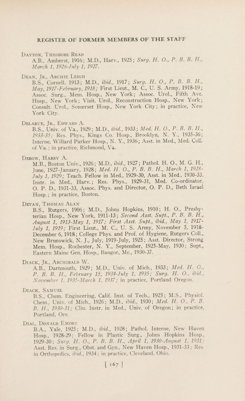 Dayton, Theodore Read A. B., Amherst, 1916; M.D., Harr., 1925; Surg. H. O., P. B. B. H„ March 1, 1926-July 1, 1927. Dean, Jr., Archie Leigh B. S., Cornell, 1913; M.D., ibid., 1917; Surg. H. O., P. B. B. H., May, 1917-February, 1918; First Lieut., M. C., U. S. Army, 1918-19; Assoc. Surg., Mem. Hosp., New York; Assoc. Urol., Fifth Ave. Hosp., New York; Visit. Urol., Reconstruction Hosp., New York; Consult. Urol., Somerset Hosp., New York City; in practice, New York City. Delarue, Jr., Edward A. B.S., Univ. of Va., 1929; M.D., ibid., 1933; Med. H. O., P. B. B. H., 1933-35; Res. Phys., Kings Co. Hosp., Brooklyn, N. Y., 1935-36; Interne, Willard Parker Hosp., N. Y., 1936; Asst, in Med., Med. Coll, of Ya.; in practice, Richmond, Va. Derow, Harry A. M.B., Boston Univ., 1926; M.D., ibid., 1927; Pathol. H. O., M. G. H., June, 1927-January, 1928; Med. H. O., P. B. B. PL., March 1, 1928- July 1, 1929; Teach. Fellow in Med., 1929-30, Asst, in Med., 1930-33, Instr. in Med., Harv.; Res. Phys., 1929-31, Med. Co-ordinator, O. P. D., 1931-33, Assoc. Phys. and Director, O. P. D., Beth Israel Hosp.; in practice, Boston. Devan, Thomas Alan B.S., Rutgers, 1906; M.D., Johns Hopkins, 1910; H. O., Presby¬ terian Hosp., New York, 1911-13; Second Asst. Supt., P. B. B. H., August 1, 1913-May 1, 1917; First Asst. Supt., ibid., May 1, 1917- July 1, 1919; First Lieut., M. C., U. S. Army, November 5, 1918- December 6, 1918; College Phys. and Prof, of Hygiene, Rutgers Coll., New Brunswick, N. J., July, 1919-July, 1925; Asst. Director, Strong Mem. Hosp., Rochester, N. Y., September, 1925-May, 1930; Supt., Eastern Maine Gen. H'osp., Bangor, Me., 1930-37. Diack, Jr., Archibald W. A. B., Dartmouth, 1929; M.D., Univ. of Mich., 1933; Med. H. O., P. B. B. H., February 15, 1934-July 1, 1935; Surg. H. O.. ibid., November 1, 1935-March 1, 1937; in practice, Portland Oregon. Diack, Samuel B. S., Chem. Engineering, Calif. Inst, of Tech., 1925; M.S., Physiol. Chem, Univ. of Mich., 1926; M.D., ibid., 1930; Med. H. O., P. B. B. H., 1930-31; Clin. Instr. in Med., Univ. of Oregon; in practice, Portland, Ore. Dial, Donald Emory B.A., Yale, 1925; M.D., ibid., 1928; Pathol. Interne, New Haven Hosp., 1928-29; Fellow in Plastic Surg., Johns Hopkins Hosp., 1929-30; Surg. H. O., P. B. B. H., April 1, 1930-August 1, 1931: Asst. Res. in Surg., Obst. and Gyn., New Haven Hosp., 1931-33; Res. in Orthopedics, ibid., 1934; in practice, Cleveland, Ohio.