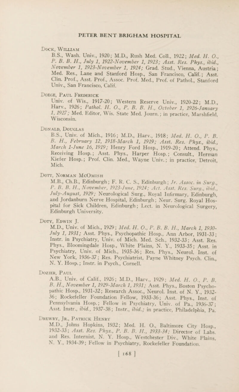 Dock, William B.S., Wash. Univ., 1920; M.D., Rush Med. Coll., 1922; Med. H. O., P. B. B. H., July 1, 1922-November 1, 1923; Asst. Res. Phys., ibid., November 1, 1923-Novembcr 1, 1924; Grad. Stud., Vienna, Austria; Med. Res., Lane and Stanford Hosp., San Francisco, Calif.; Asst. Clin. Prof., Asst. Prof., Assoc. Prof. Med., Prof, of Pathol., Stanford Univ., San Francisco, Calif. Doege, Paul Frederick Univ. of Wis., 1917-20; Western Reserve Univ., 1920-22; M.D., Harv., 1926; Pathol. H. O., P. B. B. H., October 1, 1926-January 1, 192/ ; Med. Editor, Wis. State Med. Journ.; in practice, Marshfield, Wisconsin. Donald, Douglas B.S., Univ. of Mich., 1916; M.D., Harv., 1918; Med. H. O., P. B. B. H., February 12, 1918-March 1, 1919; Asst. Res. Phys., ibid., March 1-June 16, 1919; Henry Ford Hosp., 1919-20; Attend. Phys., Receiving Hosp.; Asst. Phys., Harper Hosp.; Consult., Herman Kiefer Hosp.; Prof. Clin. Med., Wayne Univ.; in practice, Detroit, Mich. Dott, Norman McOmish M.B., Ch.B., Edinburgh; F. R. C. S., Edinburgh; Jr. Assoc. in Surg., P. B. B. H., November, 1923-June, 1924; Act. Asst. Res. Surg., ibid., July-August, 1929; Neurological Surg., Royal Infirmary, Edinburgh, and Jordanburn Nerve Hospital, Edinburgh; Neur. Surg. Royal Hos¬ pital for Sick Children, Edinburgh; Lect. in Neurological Surgery, Edinburgh University. Doty, Edwin J. M. D., Univ. of Mich., 1929; Med. H. O., P. B. B. H., March 1, 1930- July 1, 1931; Asst. Phys., Psychopathic Hosp., Ann Arbor, 1931-33; Instr. in Psychiatry, Univ. of Mich. Med. Sell., 1932-33; Asst. Res. Phys., Bloomingdale Hosp., White Plains, N. Y., 1933-35; Asst, in Psychiatry, Univ. of Mich., 1935-36; Res. Phys., Neurol. Inst, of New York, 1936-37; Res. Psychiatrist, Payne Whitney Psych. Clin., N. Y. Hosp.; Instr. in Psych., Cornell. Dozier, Paul A. B., Univ. of Calif., 1926; M.D., Harv., 1929; Med. H. O., P. B. B. H., November 1, 1929-March 1, 1931; Asst. Phys., Boston Psycho¬ pathic Hosp., 1931-32; Research Assoc., Neurol. Inst, of N. Y., 1932- 36; Rockefeller Foundation Fellow, 1933-36; Asst. Phys., Inst, of Pennsylvania Hosp.; Fellow in Psychiatry, Univ. of Pa., 1936-37; Asst. Instr., ibid., 1937-38; Instr., ibid.; in practice, Philadelphia, Pa’. Drewry, Jr., Patrick Henry M. D., Johns Hopkins, 1932; Med. H. O., Baltimore City Hosp., 1932-33; Asst. Res. Phys., P. B. B. H., 1933-34; Director of Labs, and Res. Internist, N. Y. Hosp., Westchester Div., White Plains. N. Y., 1934-39; Fellow in Psychiatry, Rockefeller Foundation.