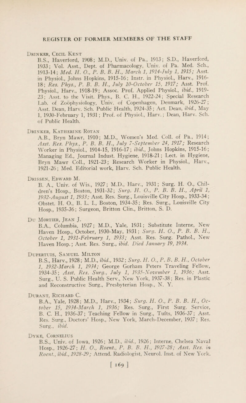 Drinker, Cecil Kent B.S., Haverford, 1908; M.D., Univ. of Pa., 1913; S.D, Haverford, 1933; Vol. Asst., Dept, of Pharmacology, Univ. of Pa. Med. Sch., 1913-14; Med. H. O., P. B. B. H., March 1, 1914-July 1, 1915; Asst, in Physiol., Johns Hopkins, 1915-16; Instr. in Physiol., Harv., 1916- 18; Res. Phys., P. B. B. H., July 10-October 15, 1917; Asst. Prof. Physiol., Harv., 1918-19; Assoc. Prof. Applied Physiol., ibid., 1919- 23; Asst, to the Visit. Phys., B. C. H., 1922-24; Special Research Lab. of Zoophysiology, Univ. of Copenhagen, Denmark, 1926-27; Asst. Dean, Harv. Sch. Public Health, 1924-35; Act. Dean, ibid., May 1, 1930-February 1, 1931 ; Prof, of Physiol., Harv.; Dean, Harv. Sch. of Public Health. Drinker, Katherine Rot an A. B., Bryn Mawr, 1910; M.D., Women's Med. Coll, of Pa., 1914; Asst. Res. Phys., P. B. B. H., July 7-September 24, 1917; Research Worker in Physiol., 1914-15, 1916-17; ibid., Johns Hopkins, 1915-16; Managing Ed., Journal Indust. Hygiene, 1918-21 ; Lect. in Hygiene, Bryn Mawr Coll., 1921-23; Research Worker in Physiol., Harv., 1921-26; Med. Editorial work, Harv. Sch. Public Health. Drissen, Edward M. B. A., Univ. of Wis., 1927; M.D., Harv., 1931; Surg. H. O., Chil¬ dren’s Hosp., Boston, 1931-32; Surg. H. O., P. B. B. H., April 1, 1932-August 1, 1933; Asst. Res. Surg., Louisville City Hosp., 1933-34; Obstet. H. O., B. L. I., Boston, 1934-35; Res. Surg., Louisville City Hosp., 1935-36; Surgeon, Britton Clin., Britton, S. D. Du Mortier, Jean J. B.A., Columbia, 1927; M.D., Yale, 1931; Substitute Interne, New Haven Hosp., October, 1930-May, 1931; Surg. H. O., P. B. B. H.y October 1, 1931-February 1, 1933; Asst. Res. Surg. Pathol., New Haven Hosp.; Asst. Res. Surg., ibid. Died January 19, 1934. Dupertuis, Samuel Milton B.S., Harv., 1928; M.D., ibid., 1932; Surg. H. O., P. B. B. H., October 1, 1932-March 1, 1934; George Gorham Peters Traveling Fellow, 1934-35; Asst. Res. Surg., July 1, 1935-November 1, 1936; Asst. Surg., U. S. Public Health Serv., New York, 1937-38; Res. in Plastic and Reconstructive Surg., Presbyterian Hosp., N. Y. Durant, Richard C. B.A., Yale, 1928; M.D., Harv., 1934; Surg. H. 0., P. B. B. H., Oc¬ tober 15, 1934-March 1, 1936; Res. Surg., First Surg. Service, B. C. H., 1936-37; Teaching Fellow in Surg., Tufts, 1936-37; Asst. Res. Surg., Doctors’ Hosp., New York, March-December, 1937; Res. Surg., ibid. Dyke, Cornelius B.S., Univ. of Iowa, 1926; M.D., ibid., 1926; Interne, Chelsea Naval EIosp., 1926-27; H. 0., Roent., P. B. B. H., 1927-28; Asst. Res. in Rocnt., ibid., 1928-29; Attend. Radiologist, Neurol. Inst, of New York. \ i69 ]