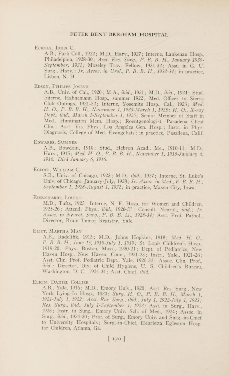 Eckels, John C. A.B., Park Coll., 1922; M.D., Harv., 1927; Interne, Lankenau Hosp., Philadelphia, 1928-30; Asst. Res. Surg., P. B. B. II., January 1930- Septcmber, 1931; Moseley Trav. Fellow, 1931-32; Asst, in G. U. Surg., Harv.; Jr. Assoc. in Urol., P. B. B. H., 1932-34; in practice, Lisbon, N. II. Edson, Philips Josiah A.B., Univ. of Cal., 1920; M.A., ibid., 1921; M.D., ibid., 1924; Stud. Interne, Hahnemann Hosp., summer 1922; Med. Officer to Sierra Club Outings, 1921-22; Interne, Yosemite Hosp., Cal., 1923; Med. H. O., P. B. B. H., Noz’ember 1, 1923-March 1, 1925; H. O., X-ray Dept., tbtd., March 1-September 1, 1925; Senior Member of Staff in Med., Huntington Mem. Hosp.; Roentgenologist, Pasadena Chest Clin.; Asst. \ is. Phys., Los Angeles Gen. Hosp.; Instr. in Plu s. Diagnosis, College of Med. Evangelists; in practice, Pasadena, Calif. Edwards, Sumner A.B., Bowdoin, 1910; Stud., Hebron Acad., Me., 1910-11; M.D., Harv., 1915; Med. H. O., P. B. B. II., November 1, 1915-January 6, 1916. Died January 6, 1916. Egloff, William C. S.B., Univ. of Chicago, 1923 ; M.D., ibid., 1927; Interne, St. Luke’s Univ. of Chicago, January-July, 1928; Jr. Assoc, in Med., P. B. B. II., September 1, 1923-August 1, 1932; in practice, Mason City, Iowa. Eisenhardt, Louise M.D., I ufts, 1925; Interne, N. E. Hosp. for Women and Children, 1925-26; Attend. Phys., ibid., 1926-TD; Consult. Neurol., ibid.; Jr. Assoc, in Neurol. Surg., P. B. B. i/., 1928-34; Asst. Prof. Pathol., Director, Brain Tumor Registry, Yale. Eliot, Martha May A.B., Radcliffe, 1913; M.D., Johns Hopkins, 1918; Med. II. 0., I\ B. B. H., June 15, 1918-July 1, 1919; St. Louis Children’s Hosp., 1919-20; Phys., Boston, Mass., 1920-21; Dept, of Pediatrics, New Haven Hosp., New Haven, Conn., 1921-23; Instr., Yale., 1921-26; Asst. Clin. Prof. Pediatric Dept., Yale, 1926-32; Assoc. Clin. Prof., ibid.; Director, Div. of Child Hygiene, U. S. Children’s Bureau, Washington, D. C., 1924-34; Asst. Chief, ibid. Elkin, Daniel Collier A.B., Yale, 1916; M.D., Emory Univ., 1920; Asst. Res. Surg., New York Lying-In Hosp., 1920; Surg. H. O., P. B. B. II., March 1, 1921-July 1, 1922; Asst. Res. Surg., ibid., July 1, 1922-July 1, 1923; Res. Surg., ibid., July 1-September 1, 1923; Asst, in Surg., Harv., 1923; Instr. in Surg., Emory Univ. Sch. of Med., 1924; Assoc, in Surg., ibid., 1924-30; Prof, of Surg., Emory Univ. and Surg.-in-Chief to University Hospitals; Surg.-in-Chief, Henrietta Egleston Hosp. for Children, Atlanta, Ga.