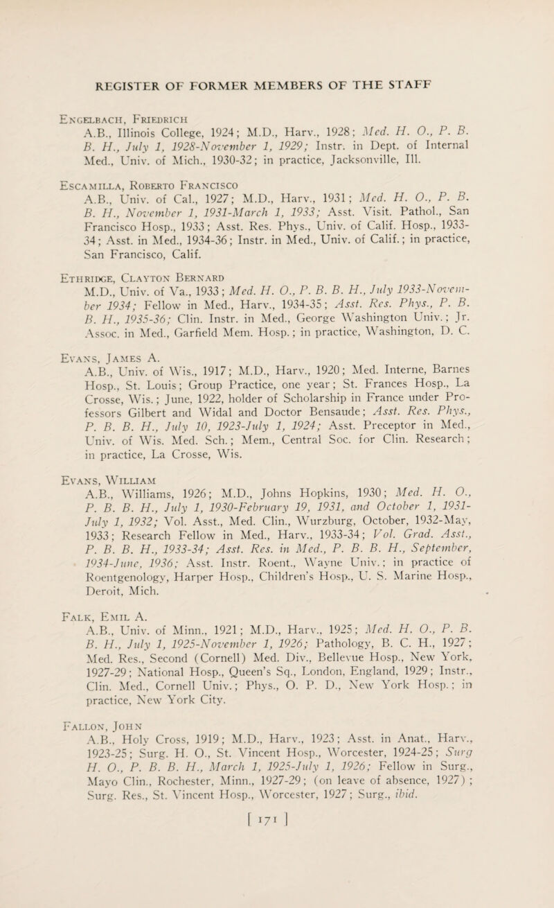 Engelbach, Friedrich A. B., Illinois College, 1924; M.D., Harv., 1928; Med. H. 0., P. B. B. H., July 1, 1928-November 1, 1929; Instr. in Dept, of Internal Med., Univ. of Mich., 1930-32; in practice, Jacksonville, Ill. Escamilla, Roberto Francisco A. B., Univ. of Cal., 1927; M.D., Harv., 1931; Med. H. O., P. B. B. Id., November 1, 1931-March 1, 1933; Asst. Visit. Pathol., San Francisco Hosp., 1933 ; Asst. Res. Phys., Lniv. of Calif. Hosp., 1933- 34; Asst, in Med., 1934-36; Instr. in Med., Univ. of Calif.; in practice, San Francisco, Calif. Ethridge, Clayton Bernard M.D., Univ. of Va., 1933; Med. H. O., P. B. B. H., July 1933-Novem¬ ber 1934; Fellow in Med., Harv., 1934-35; Asst. Res. Phys., P. B. B. H., 1935-36; Clin. Instr. in Med., George Washington Univ.; Jr. Assoc, in Med., Garfield Mem. Hosp.; in practice, Washington, D. C. Evans, James A. A.B., Univ. of Wis., 1917; M.D., Harv., 1920; Med. Interne, Barnes Hosp., St. Louis; Group Practice, one year; St. Frances Hosp., La Crosse, Wis.; June, 1922, holder of Scholarship in France under Pro¬ fessors Gilbert and Widal and Doctor Bensaude; Asst. Res. Phys., P. B. B. H., July 10, 1923-July 1, 1924; Asst. Preceptor in Med., Univ. of Wis. Med. Sch.; Mem., Central Soc. for Clin. Research; in practice, La Crosse, Wis. Evans, William A.B., Williams, 1926; M.D., Johns Hopkins, 1930; Med. H. O., P. B. B. H., July 1, 1930-February 19, 1931, and October 1, 1931- July 1, 1932; Vol. Asst., Med. Clin., Wurzburg, October, 1932-May, 1933; Research Fellow in Med., Harv., 1933-34; Vol. Grad. Asst., P. B. B. H., 1933-34; Asst. Res. in Med., P. B. B. H., September, 1934-June, 1936; Asst. Instr. Roent., Wayne Univ.; in practice of Roentgenology, Harper Hosp., Children’s Hosp., U. S. Marine Hosp., Deroit, Mich. Falk, Emil A. A. B., Univ. of Minn., 1921; M.D., Harv., 1925; Med. H. O., P. B. B. H., July 1, 1925-November 1, 1926; Pathology, B. C. H., 1927 ; Med. Res., Second (Cornell) Med. Div., Bellevue Hosp., New York, 1927-29; National Hosp., Queen’s Sq., London, England, 1929; Instr., Clin. Med., Cornell Univ.; Phys., O. P. D., New York Hosp.; in practice, New York City. Fallon, John A.B., Holy Cross, 1919; M.D., Harv., 1923; Asst, in Anat., Harv., 1923-25; Surg. H. O., St. Vincent Hosp., Worcester, 1924-25; Surg IP. O., P. B. B. H., March 1, 1925-July 1, 1926; Fellow in Surg., Mayo Clin., Rochester, Minn., 1927-29; (on leave of absence, 1927) ; Surg. Res., St. Vincent Hosp., Worcester, 1927; Surg., ibid.