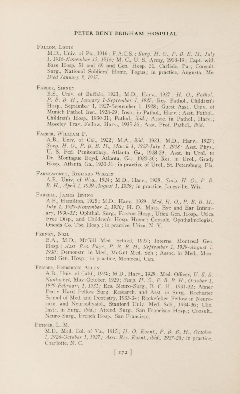 Fallon, Louis M.D., Univ. of Pa., 1916; F.A.C.S.; Surg. H. 0.. P. B. B. //., July 1, 1916-November 15, 1916; M. G, U. S. Army, 1918-19; Capt. with Base Hosp. 51 and 69 and Gen. Hosp. 31, Carlisle, Pa.; Consult. Surg., National Soldiers’ Home, Togus; in practice, Augusta, Me. Died January 8, 1937. Farber, Sidney B.S., Univ. of Buffalo, 1923; M.D., Harv., 1927; //. O., Pathol., P. B. B. H., January 1-September 1, 1927; Res. Pathol., Children’s Hosp., September 1, 1927-September 1, 1928; Guest Asst., Univ. of Munich Pathol. Inst., 1928-29; Instr. in Pathol., Harv.; Asst. Pathol., Children’s Hosp., 1930-31; Pathol., ibid.; Assoc, in Pathol., Harv.; Moseley Trav. Fellow, Harv., 1935-36; Asst. Prof. Pathol., ibid. Farber, William P. A.B., Univ. of Cal., 1922; M.A., ibid., 1923; M.D., Harv., 1927; Surg. H. O., P. B. B. H., March 1, 1927-July 1, 1928; Asst. Phys., U. S. Fed. Penitentiary, Atlanta, Ga., 1928-29; Asst, in Urol, to Dr. Montague Boyd, Atlanta, Ga., 1929-30; Res. in Urol., Grady Hosp., Atlanta, Ga., 1930-31 ; in practice of Urol., St. Petersburg, Fla. Farnsworth, Richard Wiggin A. B., Univ. of Wis., 1924; M.D., Harv., 1928; Surg. H. O., P. B. B. H., April 1, 1929-August 1, 1930; in practice, Janesville, Wis. Farrell, James Irving A. B., Hamilton, 1925; M.D., Harv., 1929; Med. //. O., P. B. B. //., July 1, 1929-S ovember 1, 1930; H. O., Mass. Eye and Ear Infirm¬ ary, 1930-32; Ophthal. Surg., Faxton Hosp., Utica Gen. Hosp., Utica hree Disp., and Children’s Hosp. Home; Consult. Ophthalmologist, Oneida Co. Tbc. Hosp.; in practice, Utica, N. Y. Feeney, Neil B. A., M.D., McGill Med. School, 1927; Interne, Montreal Gen. Hosp.; Asst. Res. Phys., P. B. B. H., September 1, 1929-August 1, 1930; Demonstr. in Med., McGill Med. Sch.; Assoc, in Med., Mon¬ treal Gen. Hosp.; in practice, Montreal, Can. Fender, Frederick Allen A.B., Univ. of Calif., 1924; M.D., Harv., 1929; Med. Officer, U. S. S. Nantucket, May-October, 1929; Surg. H. O., P. B. B. H., October l, 1929-February 1, 1931; Res. Neuro-Surg., B. C. H., 1931-32; Abner Perry Hard Fellow Surg. Research, and Asst, in Surg., Rochester School of Med. and Dentistry, 1933-34; Rockefeller Fellow in Neuro- surg. and Neurophysiol., Stanford Univ. Med. Sch., 1934-36; Clin. Instr. in Surg., ibid.; Attend. Surg., San Francisco Hosp.; Consult., Neuro-Surg., French Hosp., San Francisco. Fetner, L. M. M.D., Med. Col. of Ya., 1915; H. O. Roent., P. B. B. H., October 1, 1926-October 1, 1927; Asst. Res. Roent., ibid., 1927-28; in practice, Charlotte, N. C.