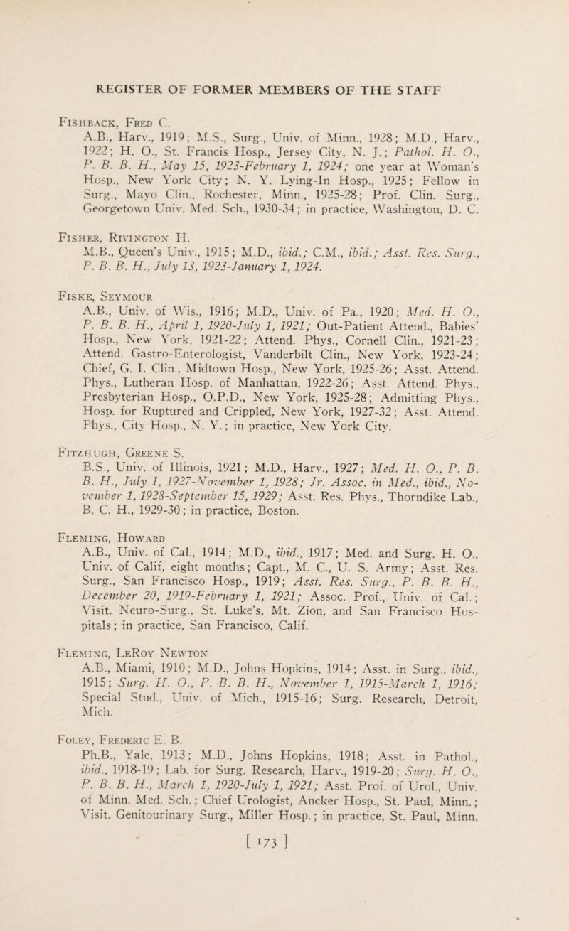 Fisiiback, Frp:d C. A.B., Harv., 1919; AES., Surg., Univ. of Minn., 1928; M.D., Harv., 1922; H. O., St. Francis Hosp., Jersey City, N. J.; Pathol. H. O., P. B. B. H., May 15, 1923-February 1, 1924; one year at Woman’s Hosp., New York City; N. Y. Lying-In Hosp., 1925; Fellow in Surg., Mayo Clin., Rochester, Minn., 1925-28; Prof. Clin. Surg., Georgetown Univ. Med. Sch., 1930-34; in practice, Washington, D. C. Fisher, Rivington H. ALB., Queen’s Univ., 1915; M.D., ibid.; C.M., ibid.; Asst. Res. Surg., P. B. B. H., July 13, 1923-January 1,1924. Fiske, Seymour A. B., Univ. of Wis., 1916; M.D., Univ. of Pa., 1920; Med. H. O., P. B. B. H., April 1, 1920-July 1, 1921; Out-Patient Attend., Babies’ Hosp., New \ork, 1921-22; Attend. Phys., Cornell Clin., 1921-23; Attend. Gastro-Enterologist, Vanderbilt Clin., New York, 1923-24; Chief, G. I. Clin., Alidtown Hosp., New York, 1925-26; Asst. Attend. Phys., Lutheran Hosp. of Manhattan, 1922-26; Asst. Attend. Phys., Presbyterian Hosp., O.P.D., New York, 1925-28; Admitting Phys., Hosp. for Ruptured and Crippled, New York, 1927-32; Asst. Attend. Phvs., City Hosp., N. Y.; in practice, New York City. Fitzhugh, Greene S. B. S., Univ. of Illinois, 1921; M.D., Harv., 1927; Med. H. O., P. B. B. H., July 1, 1927-November 1, 1928; Jr. Assoc, in Med., ibid., No¬ vember 1,1928-September 15, 1929; Asst. Res. Phys., Thorndike Lab., B. C. H., 1929-30; in practice, Boston. Fleming, Howard A.B., Univ. of Cal., 1914; M.D., ibid., 1917; Med. and Surg. H. O., Univ. of Calif, eight months; Capt., M. C., U. S. Army; Asst. Res. Surg., San Francisco Hosp., 1919; Asst. Res. Surg., P. B. B. H., December 20, 1919-February 1, 1921; Assoc. Prof., Univ. of Cal.; Visit. Neuro-Surg., St. Luke’s, Mt. Zion, and San Francisco Hos¬ pitals; in practice, San Francisco, Calif. Fleming, LeRoy Newton A.B., Aliami, 1910; AI.D., Johns Hopkins, 1914; Asst, in Surg., ibid., 1915; Surg. H. O., P. B. B. H., November 1, 1915-Marcli 1, 1916; Special Stud., Univ. of Alich., 1915-16; Surg. Research, Detroit, Mich. Foley, Frederic E. B. Ph.B., Yale, 1913; AI.D., Johns Hopkins, 1918; Asst, in Pathol., ibid., 1918-19; Lab. for Surg. Research, Harv., 1919-20; Surg. H. O., P. B. B. H., March 1, 1920-July 1, 1921; Asst. Prof, of Urol., Univ. of Alinn. Med. Sch.; Chief Urologist, Ancker Hosp., St. Paul, Minn.; Visit. Genitourinary Surg., Miller Hosp.; in practice, St. Paul, Alinn. [ 73 ]