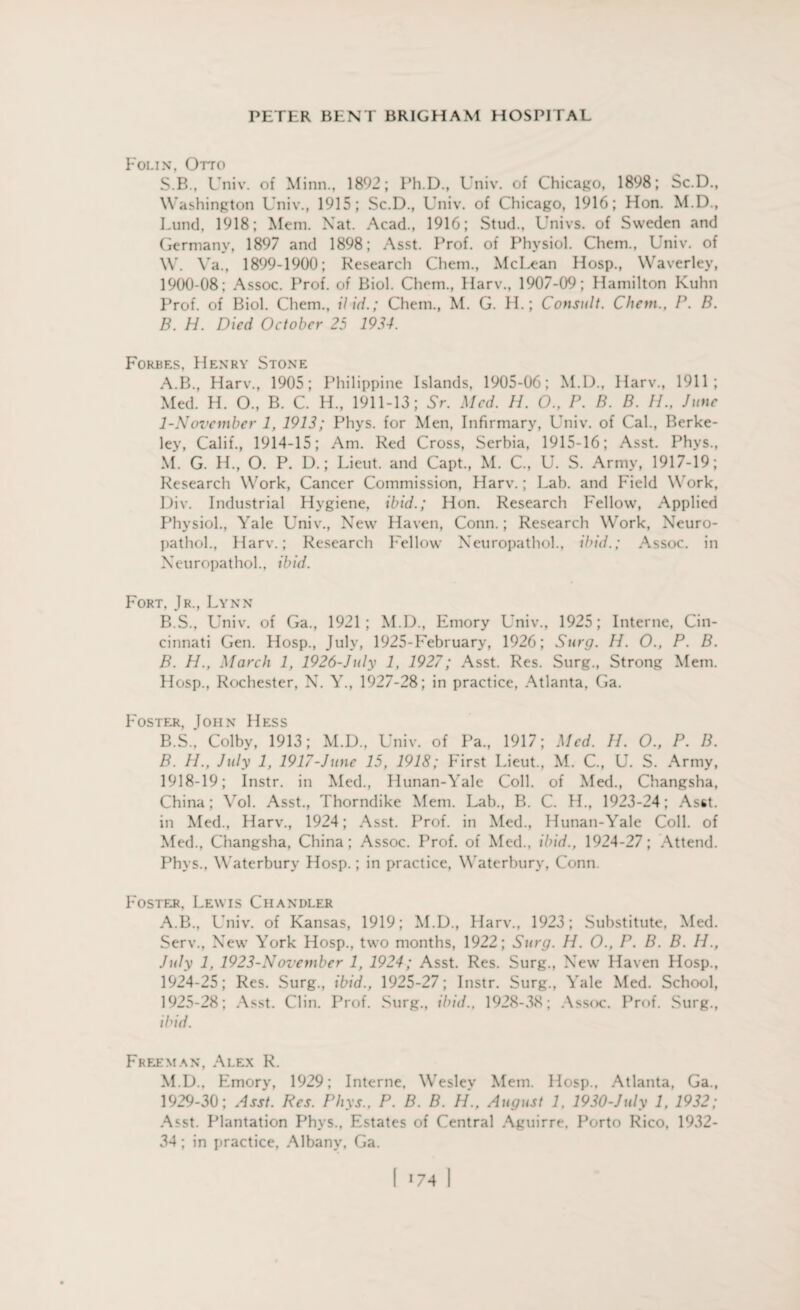 Folin, Otto S.B., Univ. of Minn., 1892; Ph.D., Univ. of Chicago, 1898; Sc.D., Washington Univ., 1915; Sc.D., Univ. of Chicago, 1916; Hon. M.D., Lund, 1918; Mem. Nat. Acad., 1916; Stud., Univs. of Sweden and Germany, 1897 and 1898; Asst. Prof, of Physiol. Chem., Univ. of W. Ya., 1899-1900; Research Chem., McLean Hosp., Waverley, 1900-08; Assoc. Prof, of Biol. Chem., Harv., 1907-09; Hamilton Kuhn Prof, of Biol. Chem., Hid.; Chem., M. G. H.; Consult. Client., P. B. B. H. Died October 25 1934. Forbes, Henry Stone A. B., Harv., 1905; Philippine Islands, 1905-06; M.D., Harv., 1911; Med. H. O., B. C. H., 1911-13; Sr. Med. H. O., P. B. B. //., June 1-Noveinber 1, 1913; Phys. for Men, Infirmary, Univ. of Cal., Berke¬ ley, Calif., 1914-15; Am. Red Cross, Serbia, 1915-16; Asst. Phys., M. G. H., O. P. D.; Lieut, and Capt., M. C., U. S. Army, 1917-19; Research Work, Cancer Commission, Harv.; Lab. and Field Work, Div. Industrial Hygiene, ibid.; Hon. Research Fellow, Applied Physiol., Yale Univ., New Haven, Conn.; Research Work, Neuro- pathol., Harv.; Research Fellow Neuropathol., ibid.; Assoc, in Neuropathol., ibid. Fort, Jr., Lynn B. S., Univ. of Ga., 1921; M.D., Emory Univ., 1925; Interne, Cin¬ cinnati Gen. Hosp., July, 1925-February, 1926; Surg. H. O., P. B. B. H., March 1, 1926-July 1, 1927; Asst. Res. Surg., Strong Mem. Hosp., Rochester, X. Y., 1927-28; in practice, Atlanta, Ga. Foster, John Hess B.S., Colby, 1913; M.D., Univ. of Pa., 1917; Med. H. O., P. B. B. H., July 1, 1917-Junc 15, 1918; First Lieut., M. C., U. S. Army, 1918-19; Instr. in Med., Hunan-Yale Coll, of Med., Changsha, China; Yol. Asst., Thorndike Mem. Lab., B. C. H., 1923-24; Asst, in Med., Harv., 1924; Asst. Prof, in Med., Hunan-Yale Coll, of Med., Changsha, China; Assoc. Prof, of Med., ibid., 1924-27; Attend. Phys., Waterbury Hosp.; in practice, Waterbury, Conn. Foster, Lewis Chandler A.B., Univ. of Kansas, 1919; M.D., Harv., 1923; Substitute, Med. Serv., New York Hosp., two months, 1922; Surg. H. O., P. B. B. H., July 1, 1923-November 1, 1924; Asst. Res. Surg., New Haven Hosp., 1924- 25; Res. Surg., ibid., 1925-27; Instr. Surg., Yale Med. School, 1925- 28; Asst. Clin. Prof. Surg., ibid., 1928-38; Assoc. Prof. Surg., ibid. Freeman, Alex R. M.D., Emory, 1929; Interne, Wesley Mem. Hosp.. Atlanta, Ga., 1929-30; Asst. Res. Phys., P. B. B. H., August 1, 1930-July 1, 1932; Asst. Plantation Phys., Estates of Central Aguirre. Porto Rico, 1932- 34 ; in practice, Albany, Ga.