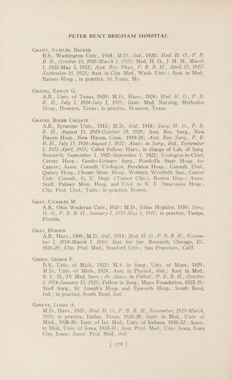 Grant, Samuel Becker B.S., Washington Univ., 1918; M.D.. ibid., 1920; Med. H. O., P. B. B. H., October 16, 1920-March 1, 1922; Med. H. O., J. H. H., March 1, 1922-May 1, 1922; Asst. Res. Pliys., P. B. B. H., April 15, 1922- September 15, 1923; Asst, in Clin. Med., Wash. Univ.; Asst, in Med., Barnes Hosp.; in practice, St. Louis, Mo. Graves, Edwin G. A. B., Univ. of Texas, 1920; M.D., Harv., 1924; Med. 11. O., P. B. B. H., July 1, 1924-July 1, 1925; Instr. Med. Nursing, Methodist Hosp., Houston, Texas; in practice. Houston, Texas. Graves, Roger Colgate A. B., Syracuse Univ., 1913; M.D., ibid., 1918; Surg. H. O., P. B. B. H., August 15, 1918-October 19, 1919; Asst. Res. Surg., New Haven Hosp., New Haven, Conn., 1919-20; Asst. Res. Surg., P. B. B. H., July 15, 1920-August 1, 1921; Assoc, in Surg., ibid., September I, 1921-April, 1923; Cabot Fellow, Harv., in charge of Lab. of Surg Research, September 1, 1921-September 1, 1922; Lrologist-in-Chief, Carney Hosp.; Genito-Urinary Surg., Pondville State Hosp. for Cancer; Assoc. Consult. Urologist, Brockton Hosp.; Consult. Urol., Quincy Hosp., Choate Mem. Hosp., Woburn, Westfield San., Cancer Unit; Consult., G. U. Dept. (Tumor Clin.), Boston Disp.; Assoc. Staff, Palmer Mem. Hosp. and Urol, to X. E. Deaconess Hosp.; Clin. Prof. Urol., Tufts; in practice, Boston. Gray, Charles M. A.B., Ohio Wesleyan Univ., 1926; M.D., Johns Hopkins, 1930; Surg. II. O., P. B. B. II., January 1, 1931-May 1, 1932; in practice, Tampa, Florida. Gray, Horace A. B., Harv., 1909; M.D., ibid, 1914; Med. II. O., P. B. B. H., Novem¬ ber 1, 1914-March 1, 1916; Inst, for Juv. Research, Chicago, III., 1926-29; Clin. Prof. Med., Stanford Univ., San Francisco., Calif. Green, George F. B. S., Univ. of Mich., 1922; M.S. in Surg., Univ. of Minn., 1929; M.D., Univ. of Mich., 1924; Asst, in Physiol., ibid.; Asst, in Med., B. C. H., IV Med. Serv.; Jr. Assoc, in Pathol., P. B. B. H., October 1, 1924-January 15, 1925; Fellow in Surg., Mayo Foundation, 1925-29; Staff Surg., St. Joseph’s Hosp. and Epworth Hosp., South Bend, Ind.; in practice, South Bend. Ind. Greene, James A. M.D., Harv., 1925; Med. H. O., P. B. B. H., November, 1925-March, 1926; in practice, Dallas, Texas, 1926-28; Instr. in Med., Univ. of Mich., 1928-30; Instr. of Int. Med., Univ. of Indiana, 1930-32; Assoc, in Med., Univ. of Iowa, 1933-35 ; Asst. Prof. Med., Univ. Iowa, Iowa City, Iowa; Assoc. Prof. Med., ibid. [ *78 1