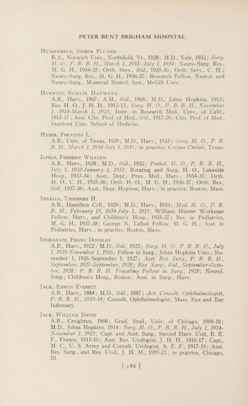 Humphreys, Stoker Peumer B.A., Norwich Univ., Northfield, Vt., 1928; M.D., Yale, 1932; Surg. 11. ()., P. B. B. II., March 1, 1933- July 1, 1934; Xeuro-Surg. Res., M. G. H., 1934-35; Orth. Serv., ibid., 1*935-36; Orth. Serv., C. H.; Xeuro-Surg. Res., M. G. H., 1936-37; Research Fellow, Neurol, and Xeuro-Surg., Montreal Xeurol. Inst., McGill Unix. Hurwitz, Samuel Haymann A.B., Harv., 1907; A.M., ibid., 1908; M.D., Johns Hopkins, 1912; Res. H. O., J. H. H., 1912-13; Surg. II. O., P. B. B. II., November 1, 1913-March 1, 1915; Instr. in Research Med., Univ., of Calif., 1915-1/ ; Asst. Clin. Prof, of Med., ibid., 1917-26; Clin. Prof, of Med., Stanford Univ. School of Medicine. Hyder, Prentiss L. A. B., Univ. of Texas, 1929; M.D., Harv., 1933; Surg. II. O., P. B. B. II., March 1, 1934-July 1, 1935; in practice. Corpus Christi, Texas. Ilfelp, Frederic William A.B., Harv., 1928; M.D., ibid., 1932; Pathol. H. O., P. B. B. H., July 1, 1932-January 1, 1933; Rotating and Surg. H. O., Lakeside Hosp., 1933-34; Asst., Dept., Prev. Med., Harv., 1934-35; Orth. H. O.. C. H., 1935-36; Orth. H. O., M. G. H„ 1936-37; Orth. Res., ibid., 1937-38; Asst., Dept. Hygiene, Harv.; in practice, Boston, Mass. Ingalls, Theodore H. A. B., Hamilton Coll., 1929; M.D., Harv., 1933; Med. 11. O., P. B. B. H., February 15, 1934-July 1, 1935; William Hunter Workman Fellow, Harv., and Children’s Hosp., 1935-37; Res. in Pediatrics, M. G. H., 1937-38; George X. Talbot Fellow, M. G. H.; Asst, in Pediatrics, Harv.; in practice, Boston, Mass. Ingraham, Franc Douglas A.B., Harv., 1922; M.D., ibid., 1925; Surg. H. O., P. B. B. IP, July 1,1925-November 1,1926; Fellow in Surg., Johns Hopkins Univ., No¬ vember 1, 1926-September 1, 1927; Asst. Res. Surg., P. B. B. H., September, 1927-Septcmber, 1928; Res Surg., ibid., September-Octo- ber, 1928; P. B. B. H. Traveling Fellow in Surg., 1928; Neurol. Surg., Children’s Hosp., Boston; Asst, in Surg., Harv. Jack, Edwin Everett A.B., Harv., 1884; M.D., ibid., 1887; Act. Consult. Ophthalmologist, P. B. B. 11., 1919-34; Consult. Ophthalmologist, Mass. Eye and Ear Infirmary. Jack, William David A.B., Creighton, 1908; Grad. Stud., Univ. of Chicago, 1909-10; M.D., Johns Hopkins, 1914; Surg. H. O., P. B. B. H., July 1, 1914- November 1, 1915; Capt. and Asst. Surg., Second Harv. Unit, B. E. F., France, 1915-16; Asst. Res. Urologist, J. H. H.. 1916-17; Capt., M. C., U. S. Army and Consult. Urologist, A. E. F., 1917-19; Asst. Res. Surg., and Res. Urol., 1. H. H., 1919-21 ; in practice, Chicago, Ill.