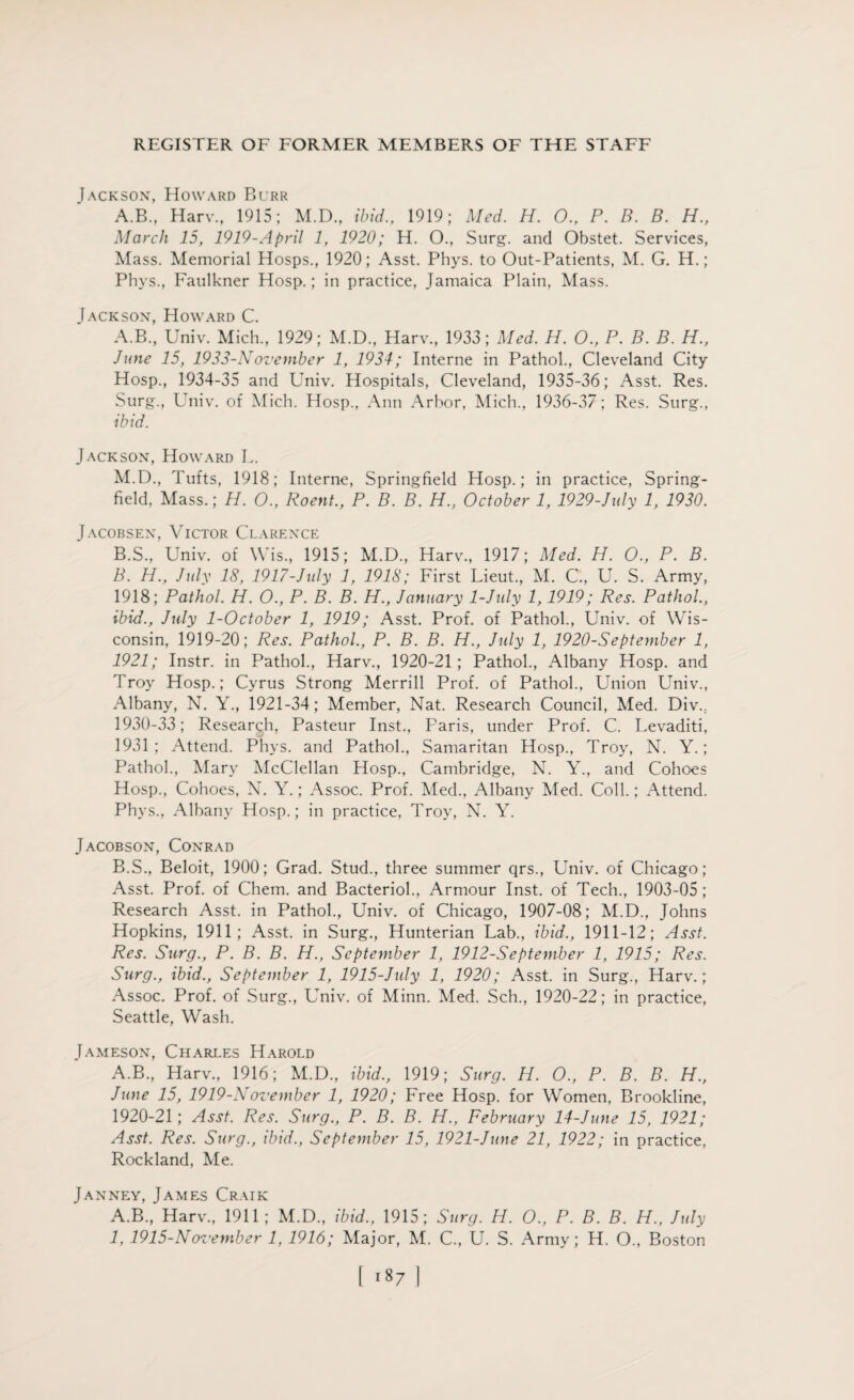 Jackson, Howard Burr A.B., Harv., 1915; M.D., ibid., 1919; Med. H. O., P. B. B. H., March 15, 1919-April 1, 1920; H. O., Surg. and Obstet. Services, Mass. Memorial Hosps., 1920; Asst. Phys. to Out-Patients, M. G. H.; Phys., Faulkner Hosp.; in practice, Jamaica Plain, Mass. Jackson, Howard C. A. B., Univ. Mich., 1929; M.D., Harv., 1933; Med. H. O., P. B. B. H., June 15, 1933-November 1, 1934; Interne in Pathol., Cleveland City Hosp., 1934-35 and Univ. Hospitals, Cleveland, 1935-36; Asst. Res. Surg., Univ. of Mich. Hosp., Ann Arbor, Mich., 1936-37; Res. Surg., ibid. Jackson, Howard L. M.D., Tufts, 1918; Interne, Springfield Hosp.; in practice, Spring- field, Mass.; H. O., Roent., P. B. B. H., October 1, 1929-July 1, 1930. Jacobsen, Victor Clarence B. S., Univ. of Wis., 1915; M.D., Harv., 1917; Med. H. O., P. B. B. H., July 18, 1917-July 1, 1918; First Lieut., M. C., U. S. Army, 1918; Pathol. H. O., P. B. B. H., January 1-July 1, 1919; Res. Pathol., ibid., July 1-October 1, 1919; Asst. Prof, of Pathol., Univ. of Wis¬ consin, 1919-20; Res. Pathol., P. B. B. H., July 1, 1920-September 1, 1921; Instr. in Pathol., Harv., 1920-21 ; Pathol., Albany Hosp. and Troy Hosp.; Cyrus Strong Merrill Prof, of Pathol., Union Univ., Albany, N. Y., 1921-34; Member, Nat. Research Council, Med. Div.. 1930-33; Research, Pasteur Inst., Paris, under Prof. C. Levaditi, 1931; Attend. Phys. and Pathol., Samaritan Hosp., Troy, N. Y.; Pathol., Mary McClellan Hosp., Cambridge, N. Y., and Cohoes Hosp., Cohoes, N. Y.; Assoc. Prof. Med., Albany Med. Coll.; Attend. Phys., Albany Hosp.; in practice, Troy, N. Y. Jacobson, Conrad B.S., Beloit, 1900; Grad. Stud., three summer qrs., Univ. of Chicago; Asst. Prof, of Chem. and Bacteriol., Armour Inst, of Tech., 1903-05; Research Asst, in Pathol., Univ. of Chicago, 1907-08; M.D., Johns Hopkins, 1911; Asst, in Surg., Hunterian Lab., ibid., 1911-12; Asst. Res. Surg., P. B. B. H., September 1, 1912-September 1, 1915; Res. Surg., ibid., September 1, 1915-July 1, 1920; Asst, in Surg., Harv.; Assoc. Prof, of Surg., Univ. of Minn. Med. Sch., 1920-22; in practice, Seattle, Wash. Jameson, Charues Harold A.B., Harv., 1916; M.D., ibid., 1919; Surg. H. O., P. B. B. H., June 15, 1919-November 1, 1920; Free Hosp. for Women, Brookline, 1920-21; Asst. Res. Surg., P. B. B. H., February 14-June 15, 1921; Asst. Res. Surg., ibid., September 15, 1921-June 21, 1922; in practice, Rockland, Me. Janney, James Craik A.B., Harv., 1911; M.D., ibid., 1915; Surg. IJ. O., P. B. B. H., July 1, 1915-Nos'ember 1, 1916; Major, M. C., U. S. Army; H. O., Boston l <87 ]