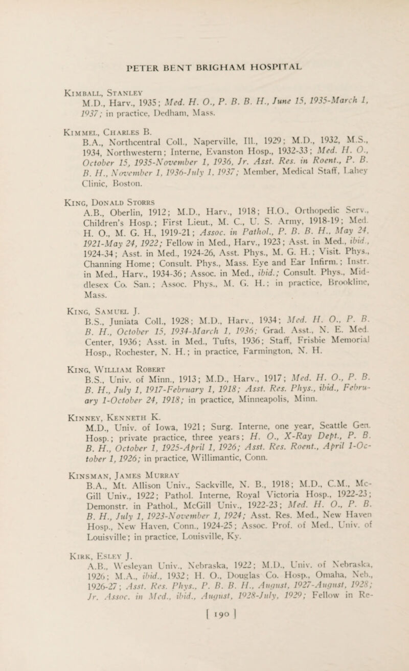 Kimball, Stanley M.D., Harv., 1935; Med. H. 0., P. B. B. H., June 15, 1935-March 1, 1^37; in practice, Dedham, Mass. Kimmel, Charles B. B.A., Northcentral Coll., Naperville, III., 1929; M.D., 1932, M.S., 1934, Northwestern; Interne, Evanston Hosp., 1932-33; Med. II. 0., October 15, 1935-November 1, 1936, Jr. Asst. Res. in Roent., P. B. B. H., November 1. 1936-July 1. 1Q37; Member, Medical Staff, Lahey Clinic, Boston. King, Donald Storrs A. B., Oberlin, 1912; M.D., Harv., 1918; H.O., Orthopedic Serv., Children’s Hosp.; First Lieut., M. C., U. S. Army, 1918-19; Med H. O., M. G. H., 1919-21; Assoc, in Pathol., P. B. B. H., May 24, 1921-May 24, 1922; Fellow in Med., Harv., 1923; Asst, in Med., ibid., 1924-34;* Asst, in Med., 1924-26, Asst. Phys., M. G. H.; Visit. Phvs., Channing Home; Consult. Phys., Mass. Eye and Ear Infirm.; Instr. in Med., Harv., 1934-36; Assoc, in Med., ibid.; Consult. Phys., Mid¬ dlesex Co. San.; Assoc. Phys., M. G. H.; in practice, Brookline, Mass. King, Samuel J. B. S., Juniata Coll., 1928; M.D., Harv., 1934; Med. //. O.. P. B. B. H., October 15, 1934-March 1, 1936; Grad. Asst., N. E. Med. Center, 1936; Asst, in Med., Tufts, 1936; Staff, Frisbie Memorial Hosp., Rochester, N. H.; in practice, Farmington, N. H. King, William Robert B.S., Univ. of Minn., 1913; M.D., Harv., 1917; Med. H. O., P. B. B. H., July 1, 1917-February 1, 1918; Asst. Res. Phys., ibid., Febru¬ ary 1-October 24, 1918; in practice, Minneapolis, Minn. Kinney, Kenneth K. M.D., Univ. of Iowa, 1921; Surg. Interne, one year, Seattte Gen. Hosp.; private practice, three years; H. O., X-Ray Dept., P. B. B. H., October 1, 1925-April 1, 1926; Asst. Res. Roent., April 1-Oc- tober 1, 1926; in practice, Willimantic, Conn. Kinsman, James Murray B.A., Mt. Allison Univ., Sackville, N. B., 1918; M.D., C.M., Mc¬ Gill Univ., 1922; Pathol. Interne, Royal Victoria Hosp., 1922-23; Demonstr. in Pathol., McGill Univ., 1922-23; Med. H. O., P. B. B. H., July 1, 1923-November 1, 1924; Asst. Res. Med., New Haven Hosp., New Haven, Conn., 1924-25; Assoc. Prof, of Med., Univ. of Louisville; in practice, Louisville, Ky. Kirk, Esley J. A.B., Wesleyan Univ., Nebraska, 1922; M.D.. Univ. of Nebraska, 1926; M.A., ibid.. 1932; H. O., Douglas Co. Hosp., Omaha, Neb., 1926-27; Asst. Res. Phys.. P. B. B. //., August. 1927-August, 1928; Jr. Assoe. in Med., ibid., August, 1^28-July, 1^29; Fellow in Re-