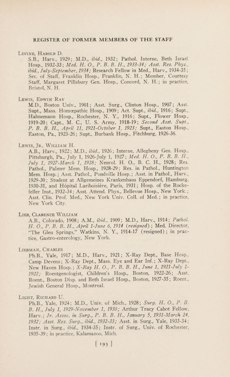 Levine, Harold D. S.B., Harv., 1929; M.D., ibid., 1932; Pathol. Interne, Beth Israel Hosp., 1932-33; Med. H. 0., P. B. B. H., 1933-34; Asst. Res. Phys., ibid., July-Septeniber, 1934; Research Fellow in Med., Harv., 1934-35; Sec. of Staff, Franklin Hosp., Franklin, N. H.; Member, Courtesy Staff, Margaret Pillsbury Gen. Hosp., Concord, N. H.; in practice, Bristol, N. H. Lewis, Edwin Ray M.D., Boston Univ., 1901; Asst. Surg., Clinton Hosp., 1907; Asst. Supt., Mass. Homoepathic Hosp., 1909; Act. Supt., ibid., 1916; Supt, Hahnemann Hosp., Rochester, N. Y., 1916; Supt., Flower Hosp., 1919-20; Capt, M. C., U. S. Army, 1918-19; Second Asst. Supt., P. B. B. H., April 11, 1921-0ctober 1, 1923; Supt., Easton Hosp., Easton, Pa., 1923-26; Supt., Burbank Hosp., Fitchburg, 1926-36. Lewis, Jr., William H. A.B., Harv., 1922; M.D., ibid., 1926; Interne, Allegheny Gen. Hosp., Pittsburgh, Pa., July 1, 1926-July 1, 1927; Med. H. O., P. B.B. H., July 1, 1927-March 1, 1928; Neurol. H. O., B. C. H., 1928; Res. Pathol., Palmer Mem. Hosp., 1928-29; Res. in Pathol., Huntington Mem. Hosp.; Asst. Pathol., Pondville Hosp.; Asst, in Pathol., Harv., 1929- 30; Student at Allgemeines Krankenhaus Eppendorf, Hamburg, 1930- 31, and Hopital Lariboisiere, Paris, 1931; Hosp. of the Rocke¬ feller Inst., 1932-34; Asst. Attend. Phys., Bellevue Hosp., New York.; Asst. Clin. Prof. Med., New York Univ. Coll, of Med.; in practice, New York City. Lieb, Clarence William A. B., Colorado, 1908; A.M., ibid., 1909; M.D., Harv., 1914; Pathol. H. O., P. B. B. H., April 1-June 6, 1914 (resigned) ; Med. Director, “The Glen Springs,” Watkins, N. Y., 1914-17 (resigned) ; in prac¬ tice, Gastro-enterology, New York. Liebman, Charles Ph.B., Yale, 1917; M.D., Harv., 1921; X-Ray Dept., Base Hosp., Camp Devens; X-Ray Dept., Mass. Eye and Ear Inf.; X-Ray Dept., New Haven Hosp.; X-Ray H. O., P. B. B. H., June 1, 1921-July 1- 1922; Roentgenologist, Children’s Hosp., Boston, 1922-26; Asst. Roent., Boston Disp. and Beth Israel Hosp., Boston, 1927-35 ; Roent., Jewish General Hosp., Montreal. Light, Richard U. Ph.B., Yale, 1924; M.D., Univ. of Mich., 1928; Surg. H. O., P. B. B. H., July 1, 1929-November 1, 1930; Arthur Tracy Cabot Fellow, Harv.; Jr. Assoc, in Surg., P. B. B. H., January 5, 1931-March 24, 1932; Asst. Res. Surg., ibid., 1932-33; Asst, in Surg., Yale, 1933-34 ; Instr. in Surg., ibid., 1934-35; Instr. of Surg., Univ. of Rochester, 1935-39; in practice, Kalamazoo, Mich.