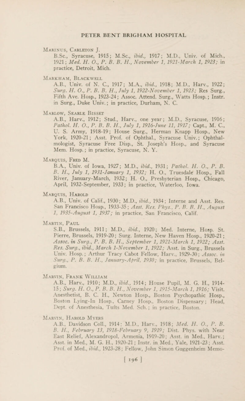 M AKIN us, Carleton J. B.Sc, Syracuse, 1915; M.Sc., ibid., 1917; M.D., Univ. of Mich., 1921 ; Med. H. 0., P. B. B. H., November 1, 1921-March 1, 1923; in practice, Detroit, Mich. Markham, Blackwell A.B., Univ. of N. C., 1917; M.A., ibid., 1918; M.D, Harv., 1922; Surg. H. 0., P. B. B. H., July 1, 1922-November 1, 1923; Res Surg., Fifth Ave. Hosp., 1923-24; Assoc. Attend. Surg., Watts Hosp.; Instr. in Surg., Duke Univ.; in practice, Durham, N. C. Marlow, Searle Bis set A. B., Harv., 1912; Stud., Harv., one year; M.D., Syracuse, 1916; Pathol. H. O., P. B. B. H., July 1, 1916-Junc 11, 1917; Capt., M. C., U. S. Army, 1918-19; House Surg., Herman Knapp Hosp., New York, 1920-21; Asst. Prof, of Ophthal., Syracuse Univ.; Ophthal¬ mologist, Syracuse Free Disp., St. Joseph’s Hosp., and Syracuse Mem. Hosp.; in practice, Syracuse, N. Y. Marquis, Fred M. B. A., Univ. of Iowa, 1927; M.D., ibid., 1931; Pathol. H. O., P. B. B. H., July 1, 1931-January 1, 1932; H. O., Truesdale Hosp., Fall River, January-March, 1932; H. O., Presbyterian Hosp., Chicago, April, 1932-September, 1933; in practice, Waterloo, Iowa. Marquis, Harold A.B., Univ. of Calif., 1930; M.D., ibid., 1934; Interne and Asst. Res. San Francisco Hosp., 1933-35; Asst. Res. Phys., P. B. B. H., August 1. 1935-August 1, 1937; in practice, San Francisco, Calif. Martin, Paul S.B., Brussels, 1911; M.D., ibid., 1920; Med. Interne, Hosp. St. Pierre, Brussels, 1919-20; Surg. Interne, New Haven Hosp., 1920-21; Assoc, in Surg., P. B. B. H., September 1, 1921-March 1, 1922; Asst. Res. Surg., ibid., March 1-November 1, 1922; Asst, in Surg., Brussels Univ. Hosp.; Arthur Tracy Cabot Fellow, Harv., 1929-30; Assoc, in Surg., P. B. B. H., January-April, 1930; in practice, Rrussels, Bel¬ gium. Marvin, Frank William A.B., Harv., 1910; M.D., ibid., 1914; House Pupil, M. G. H, 1914- 15; Surg. H. O., P. B. B. IJ., November 1, 1915-March 1, 1916; Visit. Anesthetist, B. C. H., Newton Hosp., Boston Psychopathic Hosp., Boston Lying-In Hosp., Carney Hosp., Boston Dispensary; Head. Dept, of Anesthesia, Tufts Med. Sch.; in practice, Boston. Marvin, Harold Myers A. B., Davidson Coll, 1914: M.D, Harv, 1918; Med. H. O, P. B. B. H., February 13, 1918-Fcbruary 9, 1919; Dist. Phys. with Near East Relief, Alexandropol. Armenia, 1919-20; Asst, in Med., Harv.; Asst, in Med, M. G. H, 1920-21 ; Instr. in Med, Yale, 1921-23; Asst. Prof, of Med, ibid., 1923-28; Fellow, John Simon Guggenheim Memo-