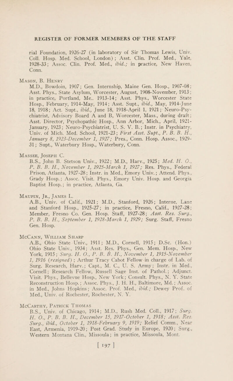 rial Foundation, 1926-27 (in laboratory of Sir Thomas Lewis, Univ. Coll Hosp. Med. School, London) ; Asst. Clin. Prof. Med., Yale, 1928-33; Assoc. Clin. Prof. Med., ibid.; in practice, New Haven, Conn. Mason, B. Henry M.D., Bowdoin, 1907; Gen. Internship, Maine Gen. Hosp., 1907-08; Asst. Phys., State Asylum, Worcester, August, 1908-November, 1913; in practice, Portland, Me.. 1913-14; Asst. Phys., Worcester State Hosp., February, 1914-May, 1914; Asst. Supt., ibid., May, 1914-June 18, 1918; Act. Supt., ibid., June 18, 1918-April 1, 1921; Neuro-Psy¬ chiatrist, Advisory Board A and B, Worcester, Mass., during draft; Asst. Director, Psychopathic Hosp., Ann Arbor, Mich., April, 1921- January, 1923; Neuro-Psychiatrist, U. S. V. B.; Instr. in Psychiatry, Univ. of Mich. Med. School, 1921-23; First Asst. Supt., P. B. B. H., January 8, 1923-December 1, 1927; Pres., Conn. Hosp. Assoc., 1929- 31 ; Supt., Waterbury Hosp., Waterbury, Conn. Masseje, Joseph C. B.S., John B. Stetson Univ., 1922; M.D., Harv., 1925; Med. H. 0., P. B. B. H., November 1, 1925-March 1, 1927; Res. Phys., Federal Prison, Atlanta, 1927-28; Instr. in Med., Emory Univ.; Attend. Phys., Grady Hosp.; Assoc. Visit. Phys., Emory Univ. Hosp. and Georgia Baptist Hosp.; in practice, Atlanta, Ga. Maupin, Jr., James L. A.B., Univ. of Calif., 1921; M.D., Stanford, 1926; Interne, Lane and Stanford Hosp., 1925-27; in practice, Fresno, Calif., 1927-28; Member, Fresno Co. Gen. Hosp. Staff, 1927-28; Asst. Res. Surg., P. B. B. H., September 1, 1928-March 1, 1929; Surg. Staff, Fresno Gen. Hosp. McCann, William Sharp A. B., Ohio State Univ., 1911; M.D., Cornell, 1915; D.Sc. (Hon.) Ohio State Univ., 1934; Asst. Res. Phys., Gen. Mem. Hosp., New York, 1915; Surg. H. O., P. B. B. H., November 1, 1915-November 1, 1916 (resigned) ; Arthur Tracy Cabot Fellow in charge of Lab. of Surg. Research, Harv.; Capt., M. C., U. S. Army; Instr. in Med., Cornell; Research Fellow, Russell Sage Inst, of Pathol.; Adjunct. Visit. Phys., Bellevue Hosp., New York; Consult. Phys., N. Y. State Reconstruction Hosp.; Assoc. Phys., J. H. H., Baltimore, Md.; Assoc, in Med., Johns Hopkins; Assoc. Prof. Med., ibid.; Dewey Prof, of Med., Univ. of Rochester, Rochester, N. Y. McCarthy, Patrick Thomas B. S., Univ. of Chicago, 1914; M.D., Rush Med. Coll., 1917; Surg. H. 0., P. B. B. H., December 15, 1917-October 1, 1918; Asst. Res. Surg., ibid., October 1, 1918-February 9, 1919; Relief Comm., Near East, Armenia, 1919-20; Post Grad. Study in Europe, 1920; Surg., Western Montana Clin., Missoula; in practice, Missoula, Mont.