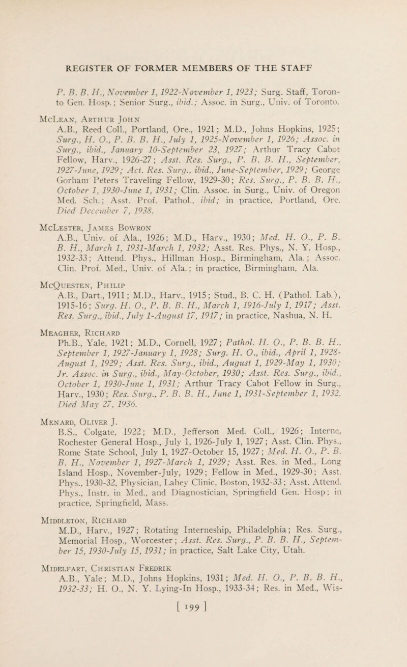 P. B. B. H., November 1, 1922-November 1,1923; Surg. Staff, Toron¬ to Gen. Hosp.; Senior Surg., ibid.; Assoc, in Surg., Univ. of Toronto. McLean, Arthur John A.B., Reed Coll., Portland, Ore., 1921; M.D., Johns Hopkins, 1925; Surg., H. O., P. B. B. H., July 1, 1925-November 1, 1926; Assoc, in Surg., ibid., January 10-September 23, 1927; Arthur Tracy Cabot Fellow, Harv., 1926-27; Asst. Res. Surg., P. B. B. H., September, 1927-June, 1929; Act. Res. Surg., ibid., June-September, 1929; George Gorham Peters Traveling Fellow, 1929-30; Res. Surg., P. B. B. H., October 1, 1930-June 1, 1931; Clin. Assoc, in Surg., Univ. of Oregon Med. Sell.; Asst. Prof. Pathol., ibid; in practice, Portland, Ore. Died December 7, 1938. McLester, James Bowron A. B., Univ. of Ala., 1926; M.D., Harv., 1930; Med. H. O., P. B. B. H., March 1, 1931-March 1, 1932; Asst. Res. Phys., N. Y. Hosp., 1932-33; Attend. Phys., Hillman Hosp., Birmingham, Ala.; Assoc. Clin. Prof. Med., Univ. of Ala.; in practice, Birmingham, Ala. McQuesten, Philip A. B., Dart., 1911; M.D., Harv., 1915; Stud., B. C. H. (Pathol. Lab.), 1915-16; Surg. H. O., P. B. B. H., March 1, 1916-July 1, 1917; Asst. Res. Surg., ibid., July 1-Augiist 17, 1917; in practice, Nashua, N. H. Meagher, Richard Ph.B., Yale, 1921; M.D., Cornell, 1927; Pathol. PI. O., P. B. B. H., September 1, 1927-January 1, 1928; Surg. H. O., ibid., April 1, 1928- August 1, 1929; Asst. Res. Surg., ibid., August 1, 1929-May 1, 1930; Jr. Assoc, in Surg., ibid., May-0ctober, 1930; Asst. Res. Surg., ibid., October 1, 1930-June 1, 1931; Arthur Tracy Cabot Fellow in Surg., Harv., 1930; Res. Surg., P. B. B. H., June 1, 1931-September 1, 1932. Died May 27, 1936. Menard, Oliver J. B. S., Colgate, 1922; M.D., Jefferson Med. Coll., 1926; Interne, Rochester General Hosp., July 1, 1926-July 1, 1927; Asst. Clin. Phys., Rome State School, July 1, 1927-October 15, 1927; Med. H. O., P. B. B. H., November 1, 1927-March 1, 1929; Asst. Res. in Med., Long Island Hosp., November-July, 1929; Fellow in Med., 1929-30; Asst. Phys., 1930-32, Physician, Lahey Clinic, Boston, 1932-33; Asst. Attend. Phys., Instr. in Med., and Diagnostician, Springfield Gen. Hosp; in practice, Springfield, Mass. Middleton, Richard M.D., Harv., 1927; Rotating Interneship, Philadelphia; Res. Surg., Memorial Hosp., Worcester; Asst. Res. Surg., P. B. B. H., Septem¬ ber 15, 1930-July 15, 1931; in practice, Salt Lake City, Utah. Midelfart, Christian Fredrik A.B., Yale; M.D., Johns Hopkins, 1931; Med. H. O., P. B. B. H., 1932-33; H. O., N. Y. Lying-In Hosp., 1933-34; Res. in Med., Wis- [ l99 1